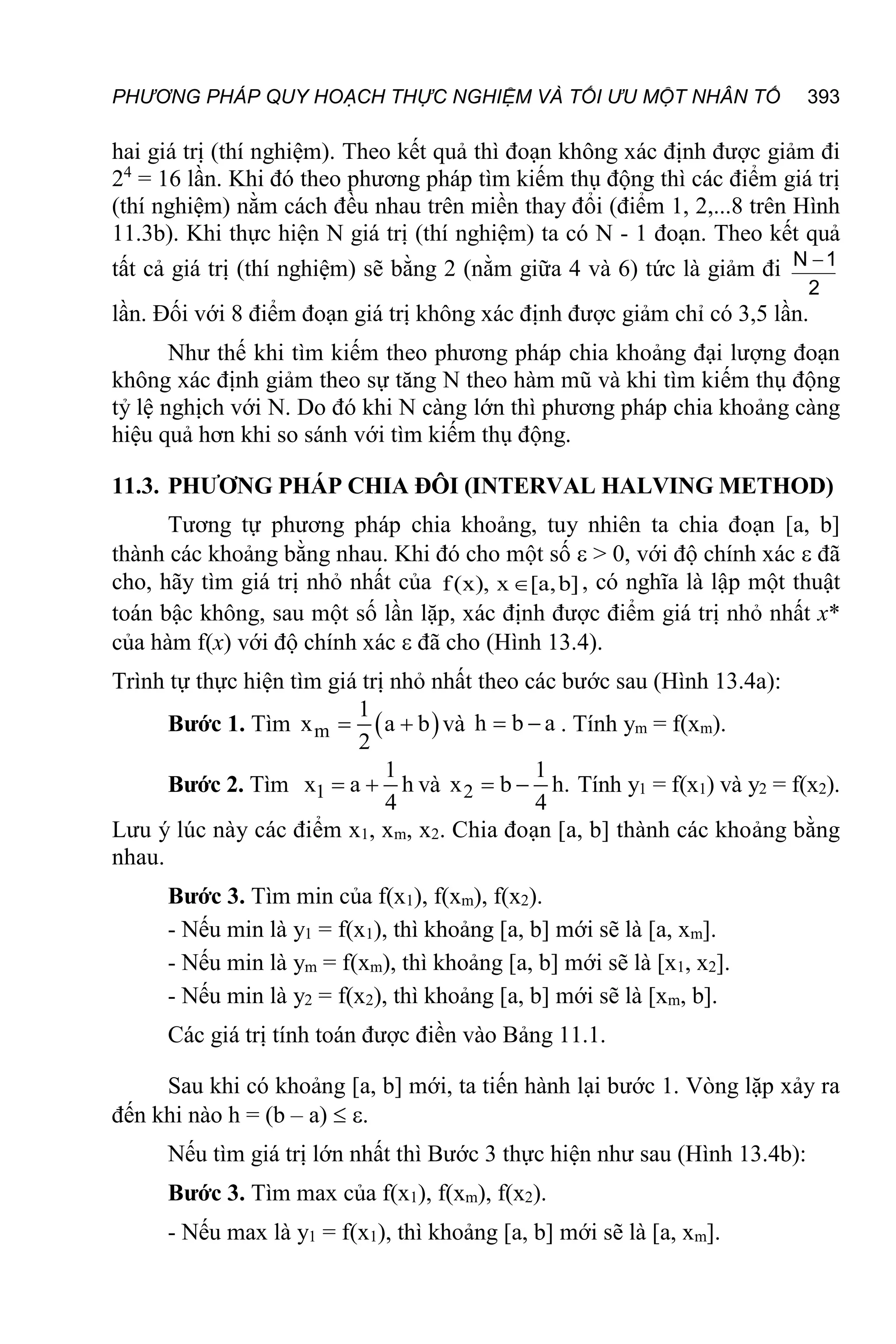 PHƯƠNG PHÁP QUY HOẠCH THỰC NGHIỆM VÀ TỐI ƯU MỘT NHÂN TỐ 393
hai giá trị (thí nghiệm). Theo kết quả thì đoạn không xác định được giảm đi
24
= 16 lần. Khi đó theo phương pháp tìm kiếm thụ động thì các điểm giá trị
(thí nghiệm) nằm cách đều nhau trên miền thay đổi (điểm 1, 2,...8 trên Hình
11.3b). Khi thực hiện N giá trị (thí nghiệm) ta có N - 1 đoạn. Theo kết quả
tất cả giá trị (thí nghiệm) sẽ bằng 2 (nằm giữa 4 và 6) tức là giảm đi
2
1
N 
lần. Đối với 8 điểm đoạn giá trị không xác định được giảm chỉ có 3,5 lần.
Như thế khi tìm kiếm theo phương pháp chia khoảng đại lượng đoạn
không xác định giảm theo sự tăng N theo hàm mũ và khi tìm kiếm thụ động
tỷ lệ nghịch với N. Do đó khi N càng lớn thì phương pháp chia khoảng càng
hiệu quả hơn khi so sánh với tìm kiếm thụ động.
11.3. PHƯƠNG PHÁP CHIA ĐÔI (INTERVAL HALVING METHOD)
Tương tự phương pháp chia khoảng, tuy nhiên ta chia đoạn [a, b]
thành các khoảng bằng nhau. Khi đó cho một số  > 0, với độ chính xác  đã
cho, hãy tìm giá trị nhỏ nhất của f(x), x [a,b]
 , có nghĩa là lập một thuật
toán bậc không, sau một số lần lặp, xác định được điểm giá trị nhỏ nhất x*
của hàm f(x) với độ chính xác  đã cho (Hình 13.4).
Trình tự thực hiện tìm giá trị nhỏ nhất theo các bước sau (Hình 13.4a):
Bước 1. Tìm  
m
1
x a b
2
  và h b a
  . Tính ym = f(xm).
Bước 2. Tìm 1
1
x a h
4
  và 2
1
x b h.
4
  Tính y1 = f(x1) và y2 = f(x2).
Lưu ý lúc này các điểm x1, xm, x2. Chia đoạn [a, b] thành các khoảng bằng
nhau.
Bước 3. Tìm min của f(x1), f(xm), f(x2).
- Nếu min là y1 = f(x1), thì khoảng [a, b] mới sẽ là [a, xm].
- Nếu min là ym = f(xm), thì khoảng [a, b] mới sẽ là [x1, x2].
- Nếu min là y2 = f(x2), thì khoảng [a, b] mới sẽ là [xm, b].
Các giá trị tính toán được điền vào Bảng 11.1.
Sau khi có khoảng [a, b] mới, ta tiến hành lại bước 1. Vòng lặp xảy ra
đến khi nào h = (b – a)  .
Nếu tìm giá trị lớn nhất thì Bước 3 thực hiện như sau (Hình 13.4b):
Bước 3. Tìm max của f(x1), f(xm), f(x2).
- Nếu max là y1 = f(x1), thì khoảng [a, b] mới sẽ là [a, xm].
 