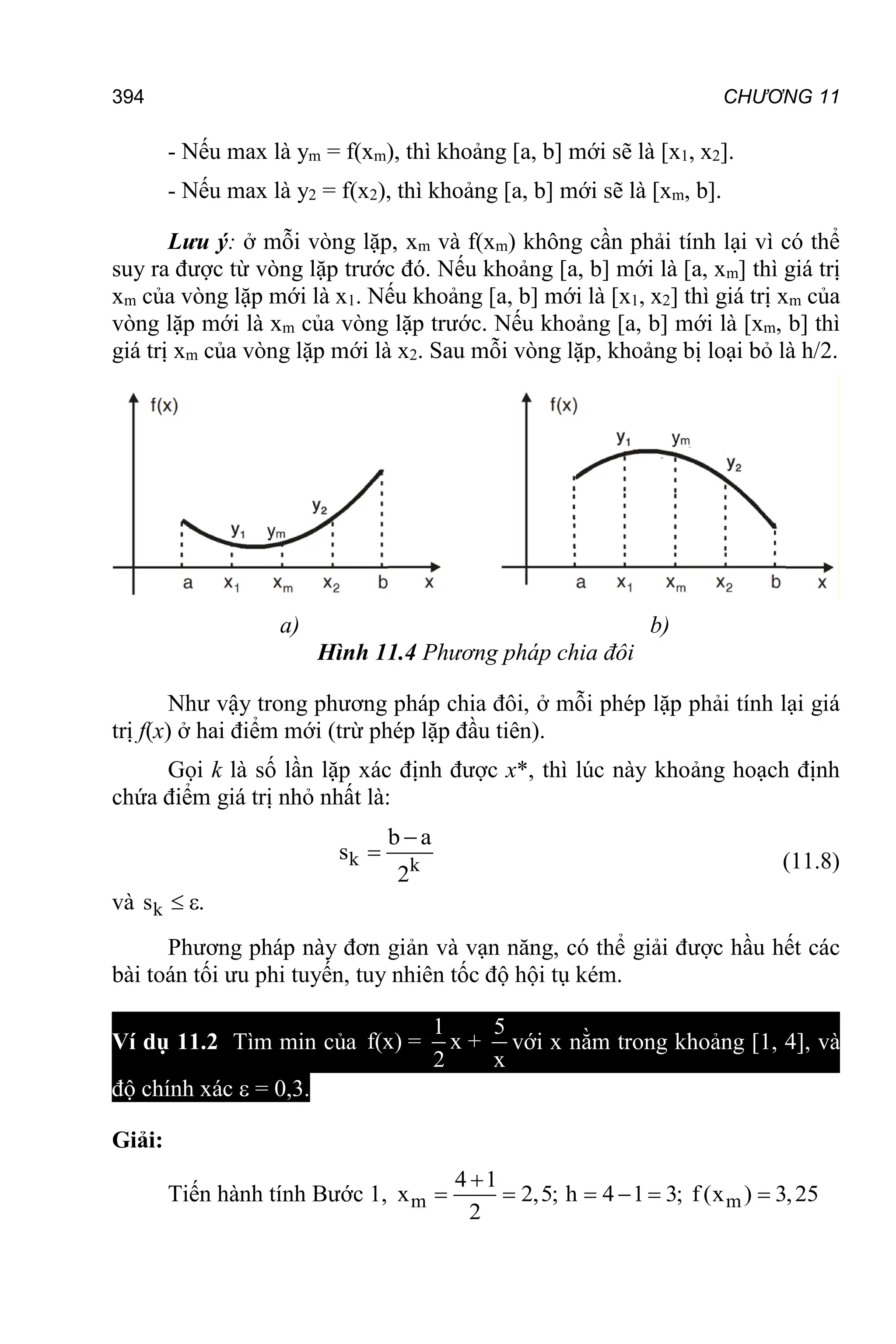 394 CHƯƠNG 11
- Nếu max là ym = f(xm), thì khoảng [a, b] mới sẽ là [x1, x2].
- Nếu max là y2 = f(x2), thì khoảng [a, b] mới sẽ là [xm, b].
Lưu ý: ở mỗi vòng lặp, xm và f(xm) không cần phải tính lại vì có thể
suy ra được từ vòng lặp trước đó. Nếu khoảng [a, b] mới là [a, xm] thì giá trị
xm của vòng lặp mới là x1. Nếu khoảng [a, b] mới là [x1, x2] thì giá trị xm của
vòng lặp mới là xm của vòng lặp trước. Nếu khoảng [a, b] mới là [xm, b] thì
giá trị xm của vòng lặp mới là x2. Sau mỗi vòng lặp, khoảng bị loại bỏ là h/2.
a) b)
Hình 11.4 Phương pháp chia đôi
Như vậy trong phương pháp chia đôi, ở mỗi phép lặp phải tính lại giá
trị f(x) ở hai điểm mới (trừ phép lặp đầu tiên).
Gọi k là số lần lặp xác định được x*, thì lúc này khoảng hoạch định
chứa điểm giá trị nhỏ nhất là:
k k
b a
s
2

 (11.8)
và k
s .
 
Phương pháp này đơn giản và vạn năng, có thể giải được hầu hết các
bài toán tối ưu phi tuyến, tuy nhiên tốc độ hội tụ kém.
Ví dụ 11.2 Tìm min của
1 5
f(x) = x +
2 x
với x nằm trong khoảng [1, 4], và
độ chính xác  = 0,3.
Giải:
Tiến hành tính Bước 1, m m
4 1
x 2,5; h 4 1 3; f (x ) 3,25
2

     
 