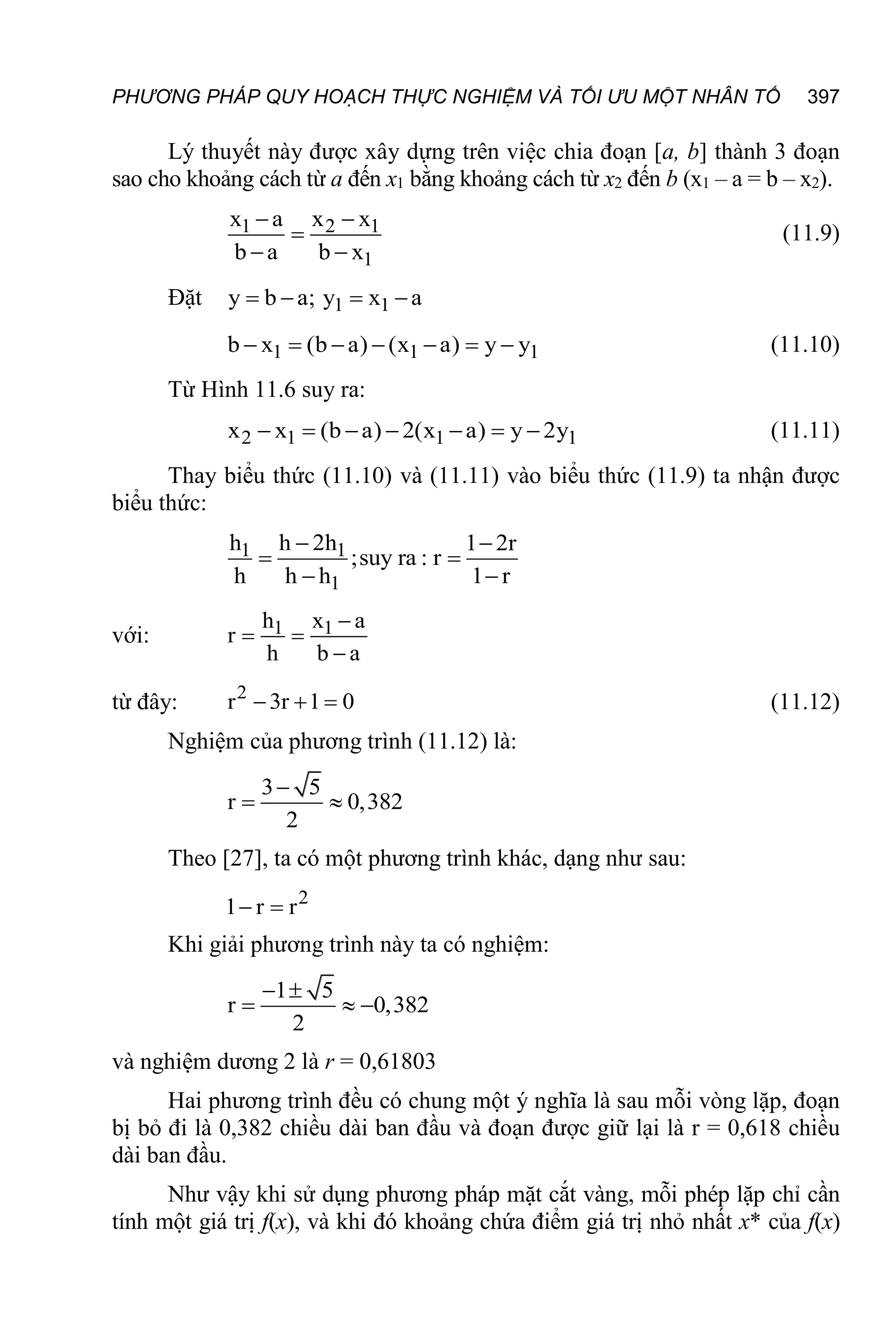 PHƯƠNG PHÁP QUY HOẠCH THỰC NGHIỆM VÀ TỐI ƯU MỘT NHÂN TỐ 397
Lý thuyết này được xây dựng trên việc chia đoạn [a, b] thành 3 đoạn
sao cho khoảng cách từ a đến x1 bằng khoảng cách từ x2 đến b (x1 – a = b – x2).
1 2 1
1
x a x x
b a b x
 

 
(11.9)
Đặt 1 1
y b a; y x a
   
1 1 1
b x (b a) (x a) y y
       (11.10)
Từ Hình 11.6 suy ra:
2 1 1 1
x x (b a) 2(x a) y 2y
       (11.11)
Thay biểu thức (11.10) và (11.11) vào biểu thức (11.9) ta nhận được
biểu thức:
1 1
1
h h 2h 1 2r
;suy ra : r
h h h 1 r
 
 
 
với: 1 1
h x a
r
h b a

 

từ đây: 2
r 3r 1 0
   (11.12)
Nghiệm của phương trình (11.12) là:
3 5
r 0,382
2

 
Theo [27], ta có một phương trình khác, dạng như sau:
2
1 r r
 
Khi giải phương trình này ta có nghiệm:
1 5
r 0,382
2
 
  
và nghiệm dương 2 là r = 0,61803
Hai phương trình đều có chung một ý nghĩa là sau mỗi vòng lặp, đoạn
bị bỏ đi là 0,382 chiều dài ban đầu và đoạn được giữ lại là r = 0,618 chiều
dài ban đầu.
Như vậy khi sử dụng phương pháp mặt cắt vàng, mỗi phép lặp chỉ cần
tính một giá trị f(x), và khi đó khoảng chứa điểm giá trị nhỏ nhất x* của f(x)
 