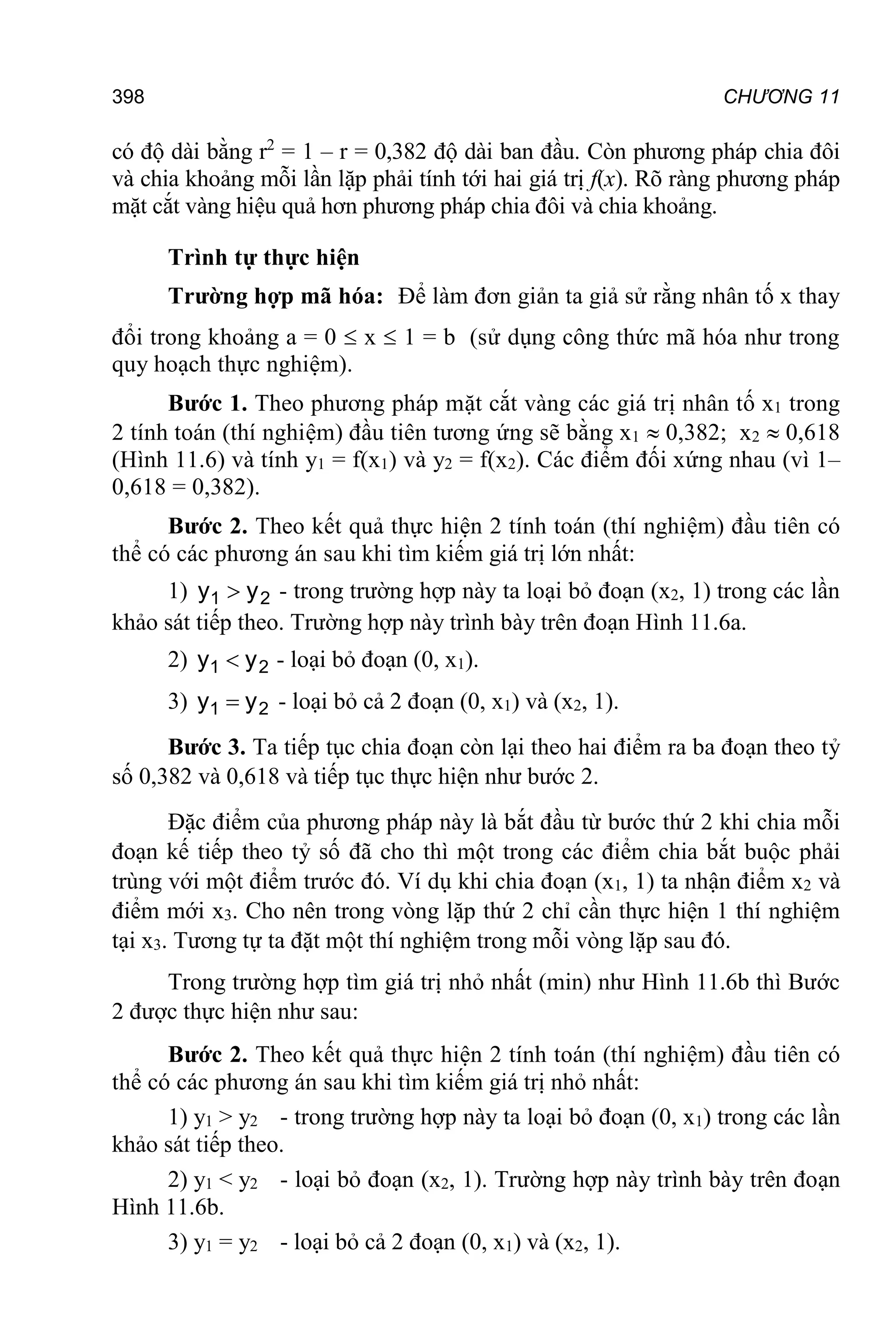 398 CHƯƠNG 11
có độ dài bằng r2
= 1 – r = 0,382 độ dài ban đầu. Còn phương pháp chia đôi
và chia khoảng mỗi lần lặp phải tính tới hai giá trị f(x). Rõ ràng phương pháp
mặt cắt vàng hiệu quả hơn phương pháp chia đôi và chia khoảng.
Trình tự thực hiện
Trường hợp mã hóa: Để làm đơn giản ta giả sử rằng nhân tố x thay
đổi trong khoảng a = 0  x  1 = b (sử dụng công thức mã hóa như trong
quy hoạch thực nghiệm).
Bước 1. Theo phương pháp mặt cắt vàng các giá trị nhân tố x1 trong
2 tính toán (thí nghiệm) đầu tiên tương ứng sẽ bằng x1  0,382; x2  0,618
(Hình 11.6) và tính y1 = f(x1) và y2 = f(x2). Các điểm đối xứng nhau (vì 1–
0,618 = 0,382).
Bước 2. Theo kết quả thực hiện 2 tính toán (thí nghiệm) đầu tiên có
thể có các phương án sau khi tìm kiếm giá trị lớn nhất:
1) 2
1 y
y  - trong trường hợp này ta loại bỏ đoạn (x2, 1) trong các lần
khảo sát tiếp theo. Trường hợp này trình bày trên đoạn Hình 11.6a.
2) 2
1 y
y  - loại bỏ đoạn (0, x1).
3) 2
1 y
y  - loại bỏ cả 2 đoạn (0, x1) và (x2, 1).
Bước 3. Ta tiếp tục chia đoạn còn lại theo hai điểm ra ba đoạn theo tỷ
số 0,382 và 0,618 và tiếp tục thực hiện như bước 2.
Đặc điểm của phương pháp này là bắt đầu từ bước thứ 2 khi chia mỗi
đoạn kế tiếp theo tỷ số đã cho thì một trong các điểm chia bắt buộc phải
trùng với một điểm trước đó. Ví dụ khi chia đoạn (x1, 1) ta nhận điểm x2 và
điểm mới x3. Cho nên trong vòng lặp thứ 2 chỉ cần thực hiện 1 thí nghiệm
tại x3. Tương tự ta đặt một thí nghiệm trong mỗi vòng lặp sau đó.
Trong trường hợp tìm giá trị nhỏ nhất (min) như Hình 11.6b thì Bước
2 được thực hiện như sau:
Bước 2. Theo kết quả thực hiện 2 tính toán (thí nghiệm) đầu tiên có
thể có các phương án sau khi tìm kiếm giá trị nhỏ nhất:
1) y1 > y2 - trong trường hợp này ta loại bỏ đoạn (0, x1) trong các lần
khảo sát tiếp theo.
2) y1 < y2 - loại bỏ đoạn (x2, 1). Trường hợp này trình bày trên đoạn
Hình 11.6b.
3) y1 = y2 - loại bỏ cả 2 đoạn (0, x1) và (x2, 1).
 