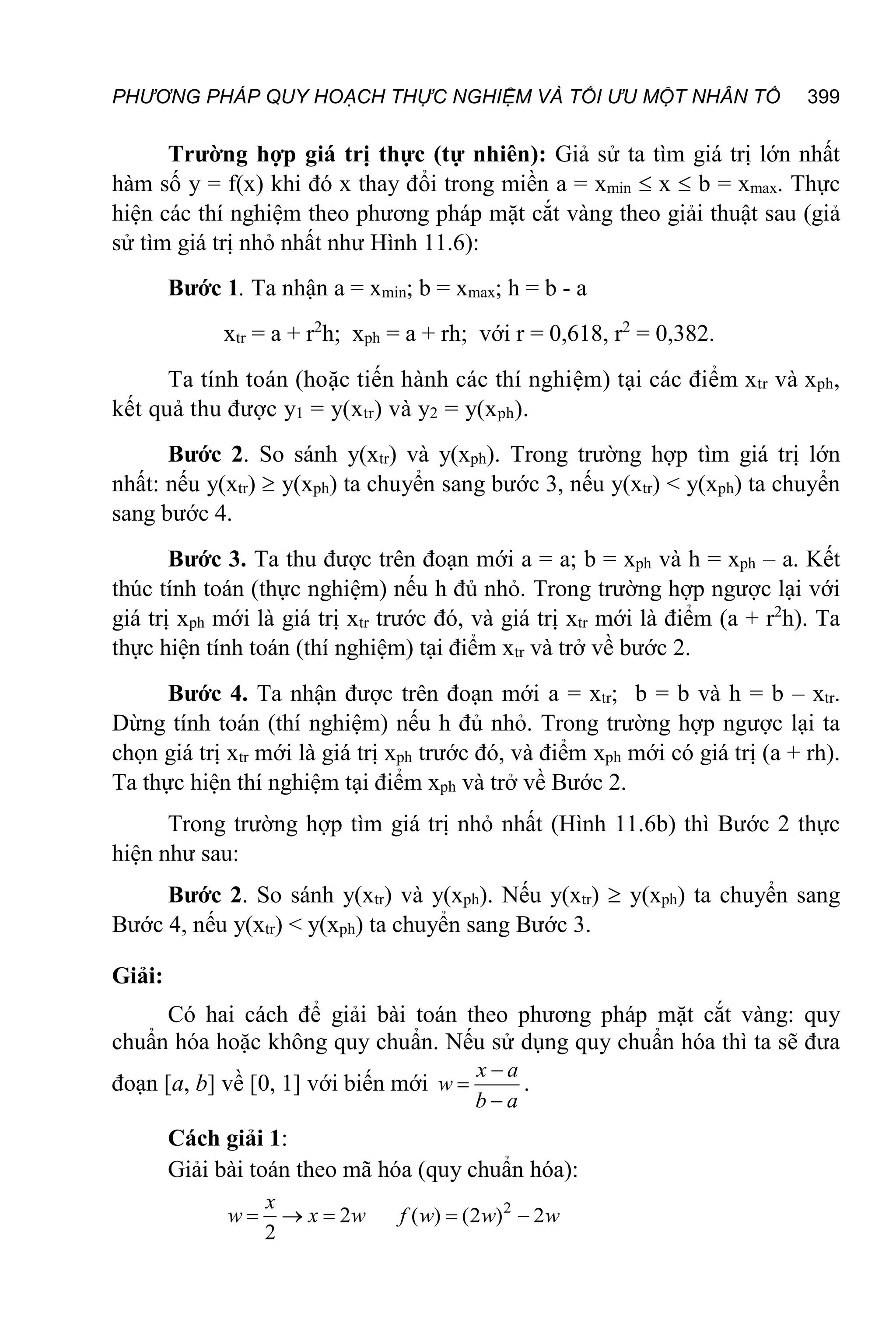 PHƯƠNG PHÁP QUY HOẠCH THỰC NGHIỆM VÀ TỐI ƯU MỘT NHÂN TỐ 399
Trường hợp giá trị thực (tự nhiên): Giả sử ta tìm giá trị lớn nhất
hàm số y = f(x) khi đó x thay đổi trong miền a = xmin  x  b = xmax. Thực
hiện các thí nghiệm theo phương pháp mặt cắt vàng theo giải thuật sau (giả
sử tìm giá trị nhỏ nhất như Hình 11.6):
Bước 1. Ta nhận a = xmin; b = xmax; h = b - a
xtr = a + r2
h; xph = a + rh; với r = 0,618, r2
= 0,382.
Ta tính toán (hoặc tiến hành các thí nghiệm) tại các điểm xtr và xph,
kết quả thu được y1 = y(xtr) và y2 = y(xph).
Bước 2. So sánh y(xtr) và y(xph). Trong trường hợp tìm giá trị lớn
nhất: nếu y(xtr)  y(xph) ta chuyển sang bước 3, nếu y(xtr) < y(xph) ta chuyển
sang bước 4.
Bước 3. Ta thu được trên đoạn mới a = a; b = xph và h = xph – a. Kết
thúc tính toán (thực nghiệm) nếu h đủ nhỏ. Trong trường hợp ngược lại với
giá trị xph mới là giá trị xtr trước đó, và giá trị xtr mới là điểm (a + r2
h). Ta
thực hiện tính toán (thí nghiệm) tại điểm xtr và trở về bước 2.
Bước 4. Ta nhận được trên đoạn mới a = xtr; b = b và h = b – xtr.
Dừng tính toán (thí nghiệm) nếu h đủ nhỏ. Trong trường hợp ngược lại ta
chọn giá trị xtr mới là giá trị xph trước đó, và điểm xph mới có giá trị (a + rh).
Ta thực hiện thí nghiệm tại điểm xph và trở về Bước 2.
Trong trường hợp tìm giá trị nhỏ nhất (Hình 11.6b) thì Bước 2 thực
hiện như sau:
Bước 2. So sánh y(xtr) và y(xph). Nếu y(xtr)  y(xph) ta chuyển sang
Bước 4, nếu y(xtr) < y(xph) ta chuyển sang Bước 3.
Giải:
Có hai cách để giải bài toán theo phương pháp mặt cắt vàng: quy
chuẩn hóa hoặc không quy chuẩn. Nếu sử dụng quy chuẩn hóa thì ta sẽ đưa
đoạn [a, b] về [0, 1] với biến mới



x a
w
b a
.
Cách giải 1:
Giải bài toán theo mã hóa (quy chuẩn hóa):
2
2
  
x
w x w 2
( ) (2 ) 2
 
f w w w
 