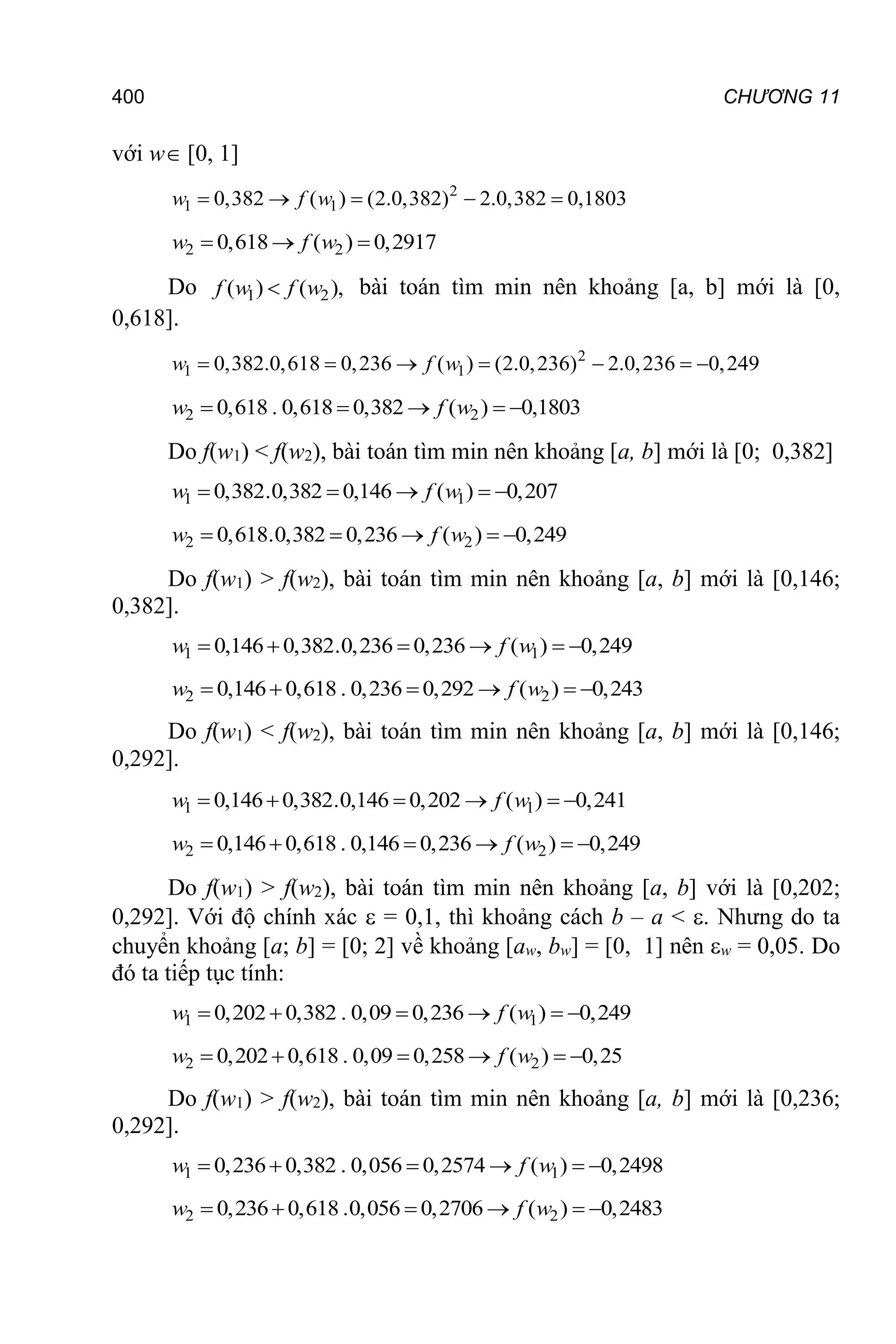 400 CHƯƠNG 11
với w [0, 1]
2
1 1
0,382 ( ) (2.0,382) 2.0,382 0,1803
    
w f w
2 2
0,618 ( ) 0,2917
  
w f w
Do 1 2
( ) ( ),

f w f w bài toán tìm min nên khoảng [a, b] mới là [0,
0,618].
2
1 1
0,382.0,618 0,236 ( ) (2.0,236) 2.0,236 0,249
      
w f w
2 2
0,618 . 0,618 0,382 ( ) 0,1803
w f w
    
Do f(w1) < f(w2), bài toán tìm min nên khoảng [a, b] mới là [0; 0,382]
1 1
0,382.0,382 0,146 ( ) 0,207
w f w
    
2 2
0,618.0,382 0,236 ( ) 0,249
w f w
    
Do f(w1) > f(w2), bài toán tìm min nên khoảng [a, b] mới là [0,146;
0,382].
1 1
0,146 0,382.0,236 0,236 ( ) 0,249
w f w
     
2 2
0,146 0,618 . 0,236 0,292 ( ) 0,243
w f w
     
Do f(w1) < f(w2), bài toán tìm min nên khoảng [a, b] mới là [0,146;
0,292].
1 1
0,146 0,382.0,146 0,202 ( ) 0,241
w f w
     
2 2
0,146 0,618 . 0,146 0,236 ( ) 0,249
w f w
     
Do f(w1) > f(w2), bài toán tìm min nên khoảng [a, b] với là [0,202;
0,292]. Với độ chính xác  = 0,1, thì khoảng cách b – a < . Nhưng do ta
chuyển khoảng [a; b] = [0; 2] về khoảng [aw, bw] = [0, 1] nên w = 0,05. Do
đó ta tiếp tục tính:
1 1
0,202 0,382 . 0,09 0,236 ( ) 0,249
w f w
     
2 2
0,202 0,618 . 0,09 0,258 ( ) 0,25
w f w
     
Do f(w1) > f(w2), bài toán tìm min nên khoảng [a, b] mới là [0,236;
0,292].
1 1
0,236 0,382 . 0,056 0,2574 ( ) 0,2498
w f w
     
2 2
0,236 0,618 .0,056 0,2706 ( ) 0,2483
w f w
     
 