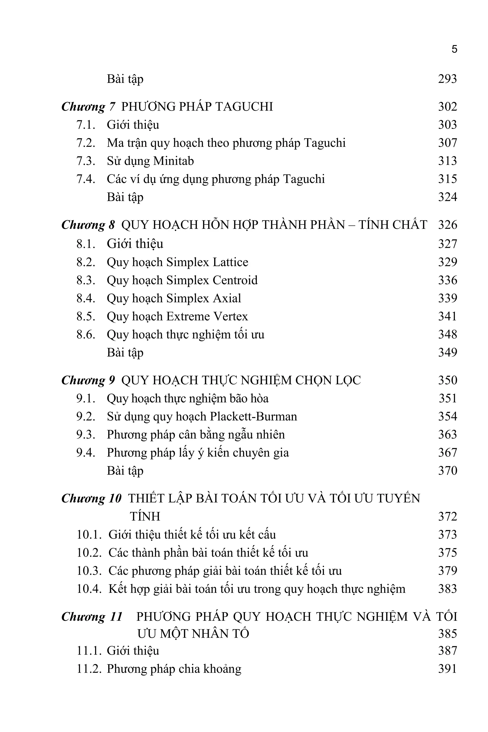 5
Bài tập 293
Chương 7 PHƯƠNG PHÁP TAGUCHI 302
7.1. Giới thiệu 303
7.2. Ma trận quy hoạch theo phương pháp Taguchi 307
7.3. Sử dụng Minitab 313
7.4. Các ví dụ ứng dụng phương pháp Taguchi 315
Bài tập 324
Chương 8 QUY HOẠCH HỖN HỢP THÀNH PHẦN – TÍNH CHẤT 326
8.1. Giới thiệu 327
8.2. Quy hoạch Simplex Lattice 329
8.3. Quy hoạch Simplex Centroid 336
8.4. Quy hoạch Simplex Axial 339
8.5. Quy hoạch Extreme Vertex 341
8.6. Quy hoạch thực nghiệm tối ưu 348
Bài tập 349
Chương 9 QUY HOẠCH THỰC NGHIỆM CHỌN LỌC 350
9.1. Quy hoạch thực nghiệm bão hòa 351
9.2. Sử dụng quy hoạch Plackett-Burman 354
9.3. Phương pháp cân bằng ngẫu nhiên 363
9.4. Phương pháp lấy ý kiến chuyên gia 367
Bài tập 370
Chương 10 THIẾT LẬP BÀI TOÁN TỐI ƯU VÀ TỐI ƯU TUYẾN
TÍNH 372
10.1. Giới thiệu thiết kế tối ưu kết cấu 373
10.2. Các thành phần bài toán thiết kế tối ưu 375
10.3. Các phương pháp giải bài toán thiết kế tối ưu 379
10.4. Kết hợp giải bài toán tối ưu trong quy hoạch thực nghiệm 383
Chương 11 PHƯƠNG PHÁP QUY HOẠCH THỰC NGHIỆM VÀ TỐI
ƯU MỘT NHÂN TỐ 385
11.1. Giới thiệu 387
11.2. Phương pháp chia khoảng 391
 