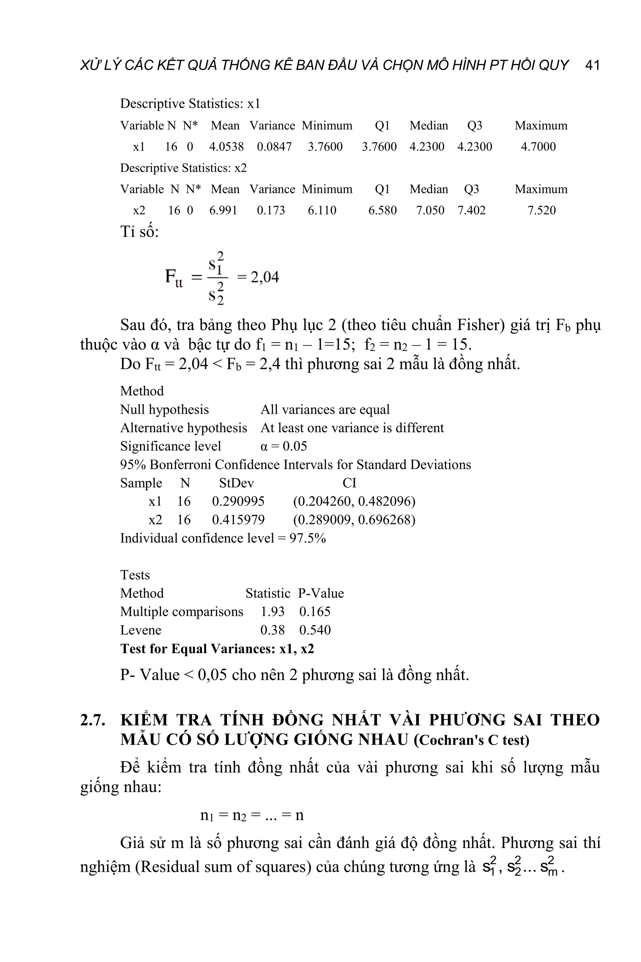 XỬ LÝ CÁC KẾT QUẢ THỐNG KÊ BAN ĐẦU VÀ CHỌN MÔ HÌNH PT HỒI QUY 41
Descriptive Statistics: x1
Variable N N* Mean Variance Minimum Q1 Median Q3 Maximum
x1 16 0 4.0538 0.0847 3.7600 3.7600 4.2300 4.2300 4.7000
Descriptive Statistics: x2
Variable N N* Mean Variance Minimum Q1 Median Q3 Maximum
x2 16 0 6.991 0.173 6.110 6.580 7.050 7.402 7.520
Tỉ số:
Sau đó, tra bảng theo Phụ lục 2 (theo tiêu chuẩn Fisher) giá trị Fb phụ
thuộc vào α và bậc tự do f1 = n1 – 1=15; f2 = n2 – 1 = 15.
Do Ftt = 2,04 < Fb = 2,4 thì phương sai 2 mẫu là đồng nhất.
Method
Null hypothesis All variances are equal
Alternative hypothesis At least one variance is different
Significance level α = 0.05
95% Bonferroni Confidence Intervals for Standard Deviations
Sample N StDev CI
x1 16 0.290995 (0.204260, 0.482096)
x2 16 0.415979 (0.289009, 0.696268)
Individual confidence level = 97.5%
Tests
Method Statistic P-Value
Multiple comparisons 1.93 0.165
Levene 0.38 0.540
Test for Equal Variances: x1, x2
P- Value < 0,05 cho nên 2 phương sai là đồng nhất.
2.7. KIỂM TRA TÍNH ĐỒNG NHẤT VÀI PHƯƠNG SAI THEO
MẪU CÓ SỐ LƯỢNG GIỐNG NHAU (Cochran's C test)
Để kiểm tra tính đồng nhất của vài phương sai khi số lượng mẫu
giống nhau:
n1 = n2 = ... = n
Giả sử m là số phương sai cần đánh giá độ đồng nhất. Phương sai thí
nghiệm (Residual sum of squares) của chúng tương ứng là 2
m
2
2
2
1 s
...
s
,
s .
 