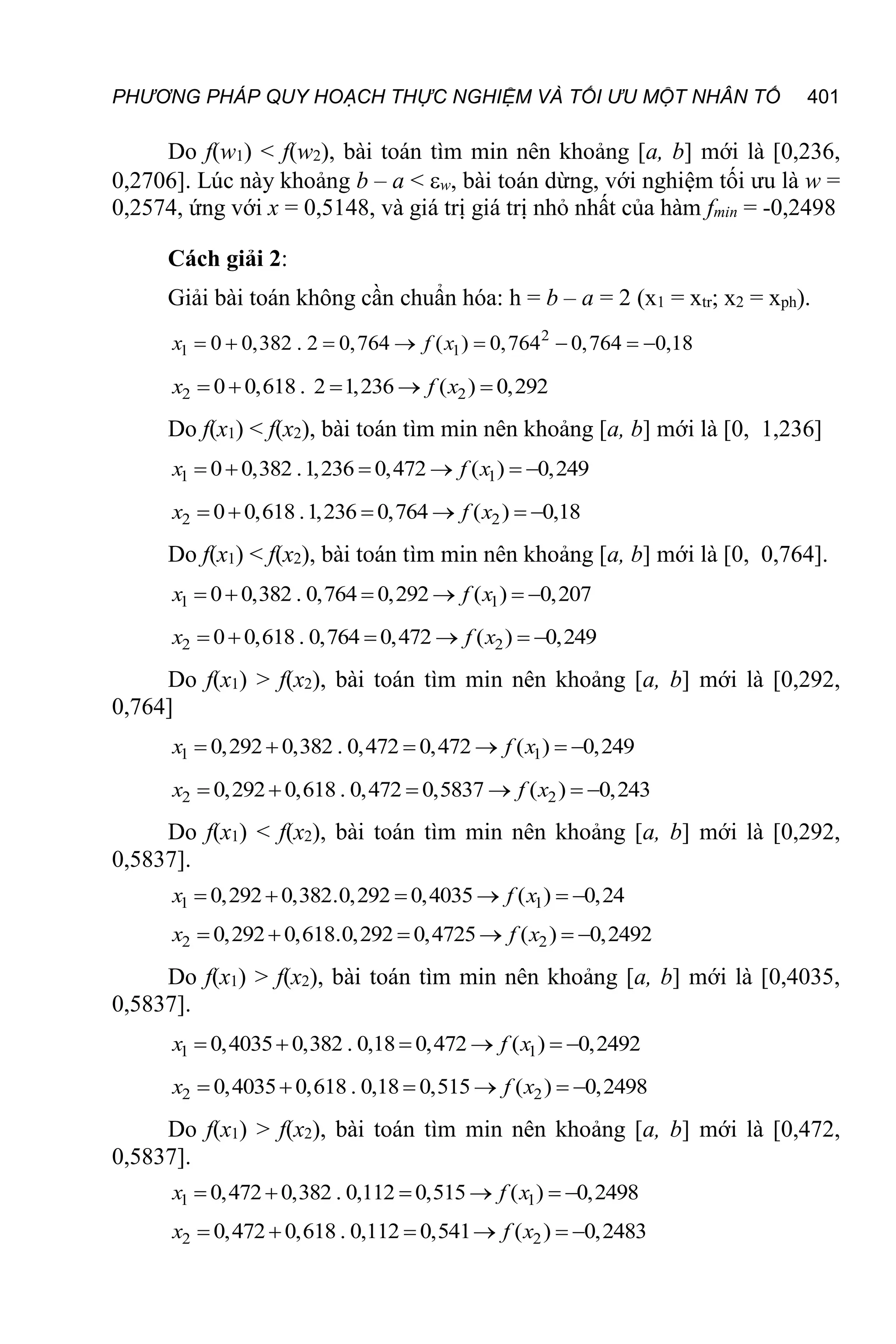 PHƯƠNG PHÁP QUY HOẠCH THỰC NGHIỆM VÀ TỐI ƯU MỘT NHÂN TỐ 401
Do f(w1) < f(w2), bài toán tìm min nên khoảng [a, b] mới là [0,236,
0,2706]. Lúc này khoảng b – a < w, bài toán dừng, với nghiệm tối ưu là w =
0,2574, ứng với x = 0,5148, và giá trị giá trị nhỏ nhất của hàm fmin = -0,2498
Cách giải 2:
Giải bài toán không cần chuẩn hóa: h = b – a = 2 (x1 = xtr; x2 = xph).
2
1 1
0 0,382 . 2 0,764 ( ) 0,764 0,764 0,18
x f x
       
2 2
0 0,618 . 2 1,236 ( ) 0,292
x f x
    
Do f(x1) < f(x2), bài toán tìm min nên khoảng [a, b] mới là [0, 1,236]
1 1
0 0,382 .1,236 0,472 ( ) 0,249
x f x
     
2 2
0 0,618 .1,236 0,764 ( ) 0,18
x f x
     
Do f(x1) < f(x2), bài toán tìm min nên khoảng [a, b] mới là [0, 0,764].
1 1
0 0,382 . 0,764 0,292 ( ) 0,207
x f x
     
2 2
0 0,618 . 0,764 0,472 ( ) 0,249
x f x
     
Do f(x1) > f(x2), bài toán tìm min nên khoảng [a, b] mới là [0,292,
0,764]
1 1
0,292 0,382 . 0,472 0,472 ( ) 0,249
x f x
     
2 2
0,292 0,618 . 0,472 0,5837 ( ) 0,243
x f x
     
Do f(x1) < f(x2), bài toán tìm min nên khoảng [a, b] mới là [0,292,
0,5837].
1 1
0,292 0,382.0,292 0,4035 ( ) 0,24
x f x
     
2 2
0,292 0,618.0,292 0,4725 ( ) 0,2492
x f x
     
Do f(x1) > f(x2), bài toán tìm min nên khoảng [a, b] mới là [0,4035,
0,5837].
1 1
0,4035 0,382 . 0,18 0,472 ( ) 0,2492
x f x
     
2 2
0,4035 0,618 . 0,18 0,515 ( ) 0,2498
x f x
     
Do f(x1) > f(x2), bài toán tìm min nên khoảng [a, b] mới là [0,472,
0,5837].
1 1
0,472 0,382 . 0,112 0,515 ( ) 0,2498
x f x
     
2 2
0,472 0,618 . 0,112 0,541 ( ) 0,2483
x f x
     
 