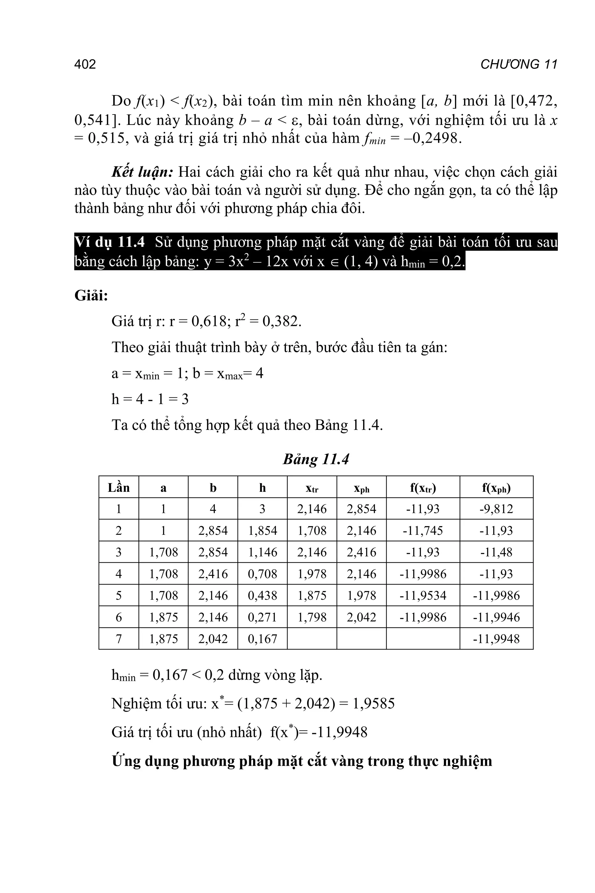 402 CHƯƠNG 11
Do f(x1) < f(x2), bài toán tìm min nên khoảng [a, b] mới là [0,472,
0,541]. Lúc này khoảng b – a < , bài toán dừng, với nghiệm tối ưu là x
= 0,515, và giá trị giá trị nhỏ nhất của hàm fmin = –0,2498.
Kết luận: Hai cách giải cho ra kết quả như nhau, việc chọn cách giải
nào tùy thuộc vào bài toán và người sử dụng. Để cho ngắn gọn, ta có thể lập
thành bảng như đối với phương pháp chia đôi.
Ví dụ 11.4 Sử dụng phương pháp mặt cắt vàng để giải bài toán tối ưu sau
bằng cách lập bảng: y = 3x2
– 12x với x  (1, 4) và hmin = 0,2.
Giải:
Giá trị r: r = 0,618; r2
= 0,382.
Theo giải thuật trình bày ở trên, bước đầu tiên ta gán:
a = xmin = 1; b = xmax= 4
h = 4 - 1 = 3
Ta có thể tổng hợp kết quả theo Bảng 11.4.
Bảng 11.4
Lần a b h xtr xph f(xtr) f(xph)
1 1 4 3 2,146 2,854 -11,93 -9,812
2 1 2,854 1,854 1,708 2,146 -11,745 -11,93
3 1,708 2,854 1,146 2,146 2,416 -11,93 -11,48
4 1,708 2,416 0,708 1,978 2,146 -11,9986 -11,93
5 1,708 2,146 0,438 1,875 1,978 -11,9534 -11,9986
6 1,875 2,146 0,271 1,798 2,042 -11,9986 -11,9946
7 1,875 2,042 0,167 -11,9948
hmin = 0,167 < 0,2 dừng vòng lặp.
Nghiệm tối ưu: x*
= (1,875 + 2,042) = 1,9585
Giá trị tối ưu (nhỏ nhất) f(x*
)= -11,9948
Ứng dụng phương pháp mặt cắt vàng trong thực nghiệm
 