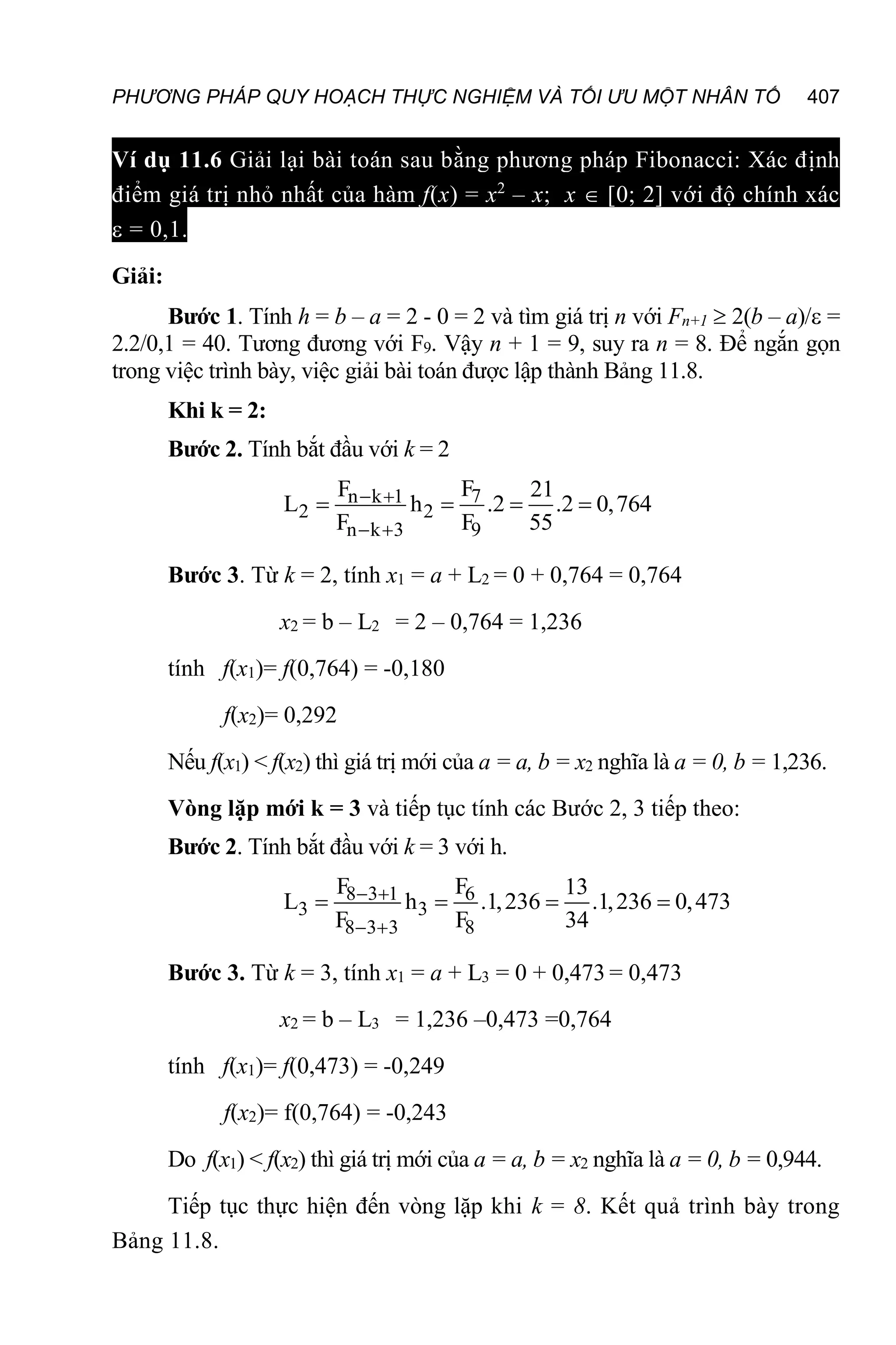PHƯƠNG PHÁP QUY HOẠCH THỰC NGHIỆM VÀ TỐI ƯU MỘT NHÂN TỐ 407
Ví dụ 11.6 Giải lại bài toán sau bằng phương pháp Fibonacci: Xác định
điểm giá trị nhỏ nhất của hàm f(x) = x2
– x; x  [0; 2] với độ chính xác
 = 0,1.
Giải:
Bước 1. Tính h = b – a = 2 - 0 = 2 và tìm giá trị n với Fn+1  2(b – a)/ =
2.2/0,1 = 40. Tương đương với F9. Vậy n + 1 = 9, suy ra n = 8. Để ngắn gọn
trong việc trình bày, việc giải bài toán được lập thành Bảng 11.8.
Khi k = 2:
Bước 2. Tính bắt đầu với k = 2
7
n k 1
2 2
n k 3 9
F
F 21
L h .2 .2 0,764
F F 55
 
 
   
Bước 3. Từ k = 2, tính x1 = a + L2 = 0 + 0,764 = 0,764
x2 = b – L2 = 2 – 0,764 = 1,236
tính f(x1)= f(0,764) = -0,180
f(x2)= 0,292
Nếu f(x1) < f(x2) thì giá trị mới của a = a, b = x2 nghĩa là a = 0, b = 1,236.
Vòng lặp mới k = 3 và tiếp tục tính các Bước 2, 3 tiếp theo:
Bước 2. Tính bắt đầu với k = 3 với h.
8 3 1 6
3 3
8 3 3 8
F F 13
L h .1,236 .1,236
F F 3
0,47
4
3
 
 
   
Bước 3. Từ k = 3, tính x1 = a + L3 = 0 + 0,473 = 0,473
x2 = b – L3 = 1,236 –0,473 =0,764
tính f(x1)= f(0,473) = -0,249
f(x2)= f(0,764) = -0,243
Do f(x1) < f(x2) thì giá trị mới của a = a, b = x2 nghĩa là a = 0, b = 0,944.
Tiếp tục thực hiện đến vòng lặp khi k = 8. Kết quả trình bày trong
Bảng 11.8.
 