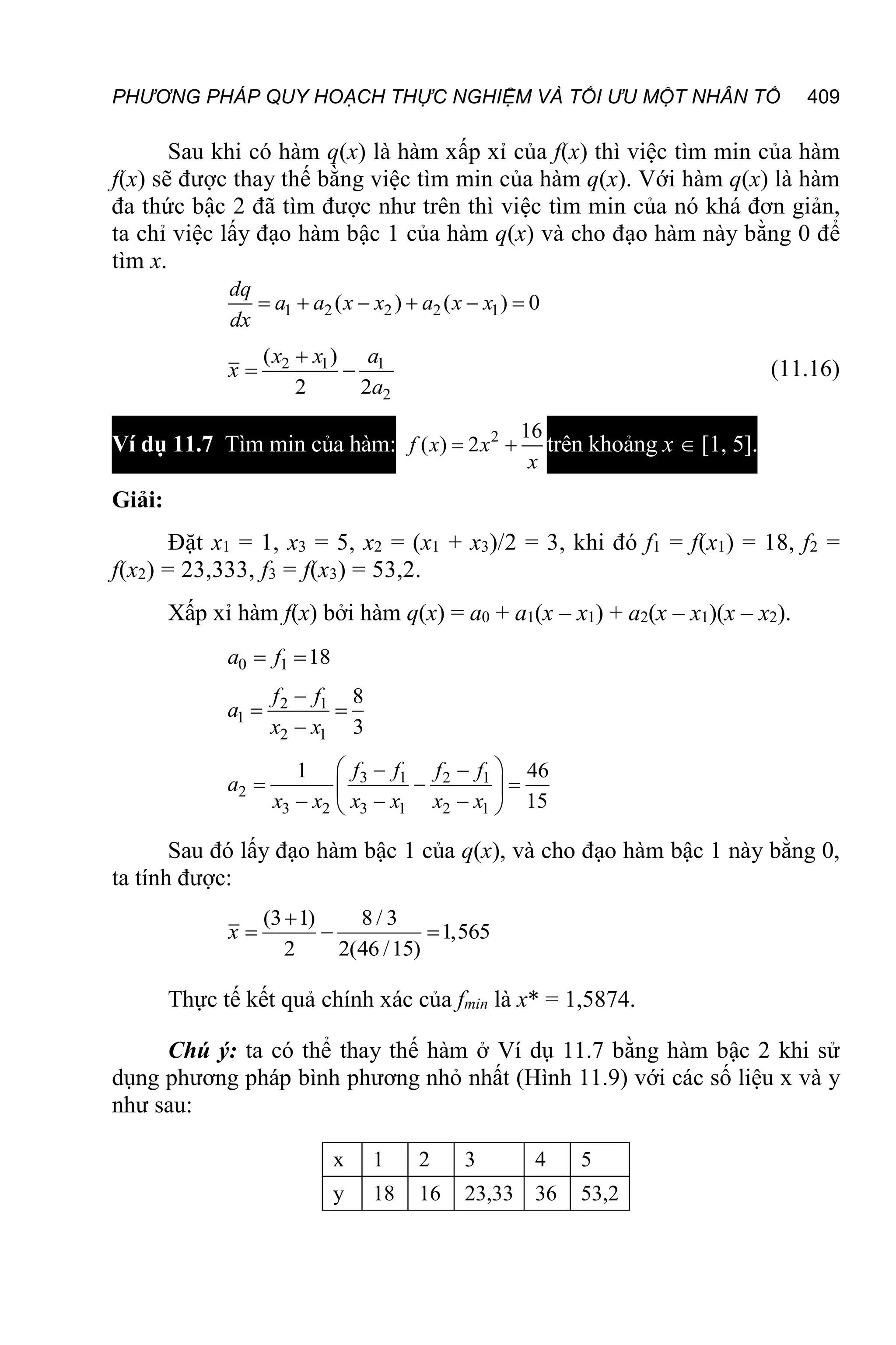 PHƯƠNG PHÁP QUY HOẠCH THỰC NGHIỆM VÀ TỐI ƯU MỘT NHÂN TỐ 409
Sau khi có hàm q(x) là hàm xấp xỉ của f(x) thì việc tìm min của hàm
f(x) sẽ được thay thế bằng việc tìm min của hàm q(x). Với hàm q(x) là hàm
đa thức bậc 2 đã tìm được như trên thì việc tìm min của nó khá đơn giản,
ta chỉ việc lấy đạo hàm bậc 1 của hàm q(x) và cho đạo hàm này bằng 0 để
tìm x.
1 2 2 2 1
( ) ( ) 0
     
dq
a a x x a x x
dx
2 1 1
2
( )
2 2

 
x x a
x
a
(11.16)
Ví dụ 11.7 Tìm min của hàm: 2 16
( ) 2
 
f x x
x
trên khoảng x  [1, 5].
Giải:
Đặt x1 = 1, x3 = 5, x2 = (x1 + x3)/2 = 3, khi đó f1 = f(x1) = 18, f2 =
f(x2) = 23,333, f3 = f(x3) = 53,2.
Xấp xỉ hàm f(x) bởi hàm q(x) = a0 + a1(x – x1) + a2(x – x1)(x – x2).
0 1 18
 
a f
2 1
1
2 1
8
3

 

f f
a
x x
3 1 2 1
2
3 2 3 1 2 1
1 46
15
 
 
  
 
  
 
f f f f
a
x x x x x x
Sau đó lấy đạo hàm bậc 1 của q(x), và cho đạo hàm bậc 1 này bằng 0,
ta tính được:
(3 1) 8 / 3
1,565
2 2(46 /15)

  
x
Thực tế kết quả chính xác của fmin là x* = 1,5874.
Chú ý: ta có thể thay thế hàm ở Ví dụ 11.7 bằng hàm bậc 2 khi sử
dụng phương pháp bình phương nhỏ nhất (Hình 11.9) với các số liệu x và y
như sau:
x 1 2 3 4 5
y 18 16 23,33 36 53,2
 