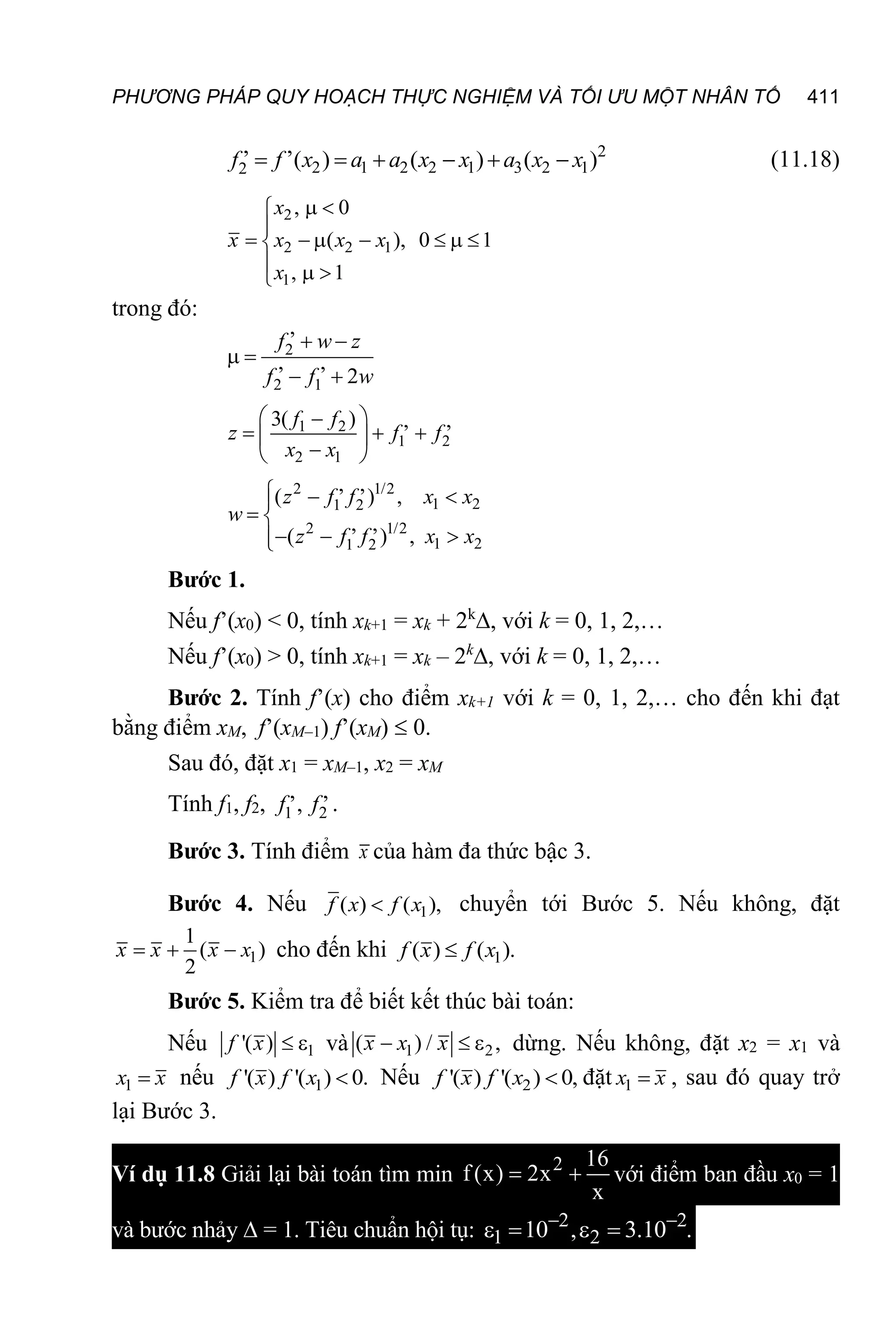 PHƯƠNG PHÁP QUY HOẠCH THỰC NGHIỆM VÀ TỐI ƯU MỘT NHÂN TỐ 411
2
2 1 2 2 1 3 2 1
2
, ,
( ) ( ) ( )
     
f f x a a x x a x x (11.18)
2
2 2 1
1
, 0
( ), 0 1
, 1
 


      

  

x
x x x x
x
trong đó:
2
2 1
,
, ,
2
 
 
 
f w z
f f w
1 2
1 2
2 1
3( ) , ,
 

  
 

 
f f
z f f
x x
2 1/2
1 2
1 2
2 1/2
1 2
1 2
, ,
( ) ,
, ,
( ) ,
  

 
  


z f f x x
w
z f f x x
Bước 1.
Nếu f’(x0) < 0, tính xk+1 = xk + 2k
, với k = 0, 1, 2,…
Nếu f’(x0) > 0, tính xk+1 = xk – 2k
, với k = 0, 1, 2,…
Bước 2. Tính f’(x) cho điểm xk+1 với k = 0, 1, 2,… cho đến khi đạt
bằng điểm xM, f’(xM–1) f’(xM)  0.
Sau đó, đặt x1 = xM–1, x2 = xM
Tính f1, f2, 1 2
, ,
,
f f .
Bước 3. Tính điểm x của hàm đa thức bậc 3.
Bước 4. Nếu 1
( ) ( ),

f x f x chuyển tới Bước 5. Nếu không, đặt
1
1
( )
2
  
x x x x cho đến khi 1
( ) ( ).

f x f x
Bước 5. Kiểm tra để biết kết thúc bài toán:
Nếu 1
'( )  
f x và 1 2
( ) / ,
  
x x x dừng. Nếu không, đặt x2 = x1 và
1 
x x nếu 1
'( ) '( ) 0.

f x f x Nếu 2
'( ) '( ) 0,

f x f x đặt 1 
x x , sau đó quay trở
lại Bước 3.
Ví dụ 11.8 Giải lại bài toán tìm min 2 16
f (x) 2x
x
  với điểm ban đầu x0 = 1
và bước nhảy  = 1. Tiêu chuẩn hội tụ: 2 2
1 2
10 , 3.10 .
 
   
 