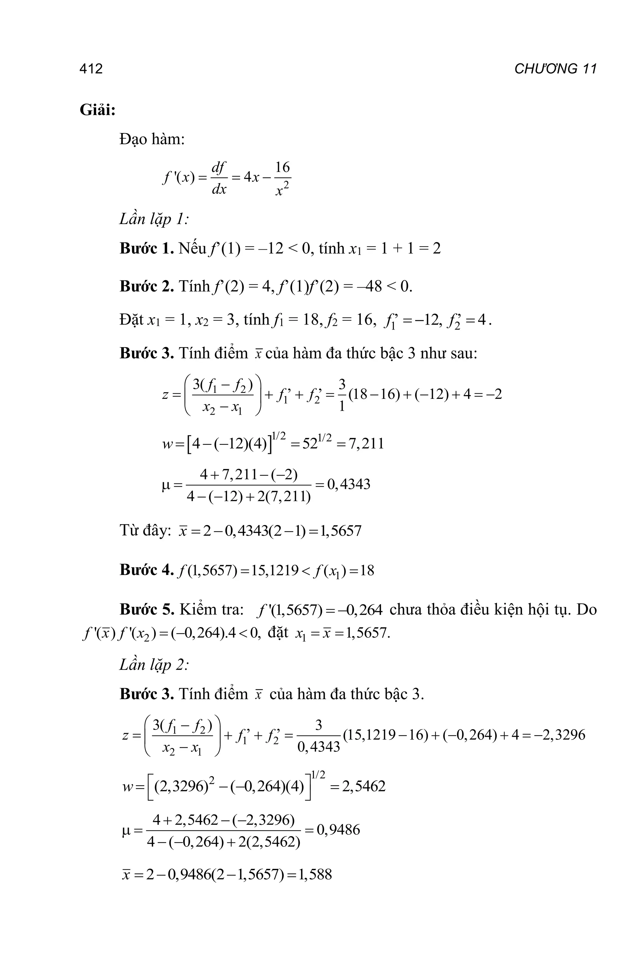 412 CHƯƠNG 11
Giải:
Đạo hàm:
2
16
'( ) 4
  
df
f x x
dx x
Lần lặp 1:
Bước 1. Nếu f’(1) = –12 < 0, tính x1 = 1 + 1 = 2
Bước 2. Tính f’(2) = 4, f’(1)f’(2) = –48 < 0.
Đặt x1 = 1, x2 = 3, tính f1 = 18, f2 = 16, 1 2
, ,
12, 4
  
f f .
Bước 3. Tính điểm x của hàm đa thức bậc 3 như sau:
1 2
1 2
2 1
3( ) 3
, ,
(18 16) ( 12) 4 2
1
 

         
 

 
f f
z f f
x x
 1/2 1/2
4 ( 12)(4) 52 7,211
    
w
4 7,211 ( 2)
0,4343
4 ( 12) 2(7,211)
  
  
  
Từ đây: 2 0,4343(2 1) 1,5657
   
x
Bước 4. 1
(1,5657) 15,1219 ( ) 18
  
f f x
Bước 5. Kiểm tra: '(1,5657) 0,264
 
f chưa thỏa điều kiện hội tụ. Do
2
'( ) '( ) ( 0,264).4 0,
  
f x f x đặt 1 1,5657.
 
x x
Lần lặp 2:
Bước 3. Tính điểm x của hàm đa thức bậc 3.
1 2
1 2
2 1
3( ) 3
, ,
(15,1219 16) ( 0,264) 4 2,3296
0,4343
 

         
 

 
f f
z f f
x x
1/2
2
(2,3296) ( 0,264)(4) 2,5462
 
   
 
w
4 2,5462 ( 2,3296)
0,9486
4 ( 0,264) 2(2,5462)
  
  
  
2 0,9486(2 1,5657) 1,588
   
x
 