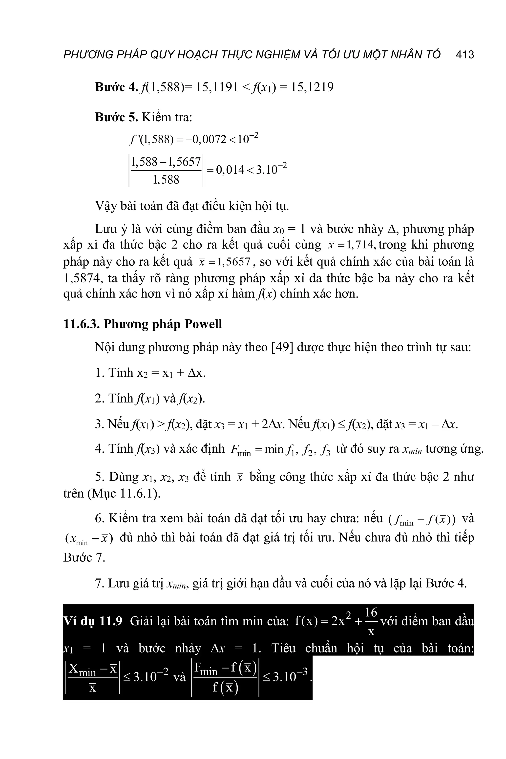 PHƯƠNG PHÁP QUY HOẠCH THỰC NGHIỆM VÀ TỐI ƯU MỘT NHÂN TỐ 413
Bước 4. f(1,588)= 15,1191 < f(x1) = 15,1219
Bước 5. Kiểm tra:
2
'(1,588) 0,0072 10
  
f
2
1,588 1,5657
0,014 3.10
1,588


 
Vậy bài toán đã đạt điều kiện hội tụ.
Lưu ý là với cùng điểm ban đầu x0 = 1 và bước nhảy , phương pháp
xấp xỉ đa thức bậc 2 cho ra kết quả cuối cùng 1,714,

x trong khi phương
pháp này cho ra kết quả 1,5657

x , so với kết quả chính xác của bài toán là
1,5874, ta thấy rõ ràng phương pháp xấp xỉ đa thức bậc ba này cho ra kết
quả chính xác hơn vì nó xấp xỉ hàm f(x) chính xác hơn.
11.6.3. Phương pháp Powell
Nội dung phương pháp này theo [49] được thực hiện theo trình tự sau:
1. Tính x2 = x1 + x.
2. Tính f(x1) và f(x2).
3. Nếu f(x1) > f(x2), đặt x3 = x1 + 2x. Nếu f(x1)  f(x2), đặt x3 = x1 – x.
4. Tính f(x3) và xác định min 1 2 3
min , ,

F f f f từ đó suy ra xmin tương ứng.
5. Dùng x1, x2, x3 để tính x bằng công thức xấp xỉ đa thức bậc 2 như
trên (Mục 11.6.1).
6. Kiểm tra xem bài toán đã đạt tối ưu hay chưa: nếu  
min ( )

f f x và
min
( )

x x đủ nhỏ thì bài toán đã đạt giá trị tối ưu. Nếu chưa đủ nhỏ thì tiếp
Bước 7.
7. Lưu giá trị xmin, giá trị giới hạn đầu và cuối của nó và lặp lại Bước 4.
Ví dụ 11.9 Giải lại bài toán tìm min của: 2 16
f (x) 2x
x
  với điểm ban đầu
x1 = 1 và bước nhảy x = 1. Tiêu chuẩn hội tụ của bài toán:
2
min
X x
3.10
x


 và
 
 
min 3
F f x
3.10
f x


 .
 