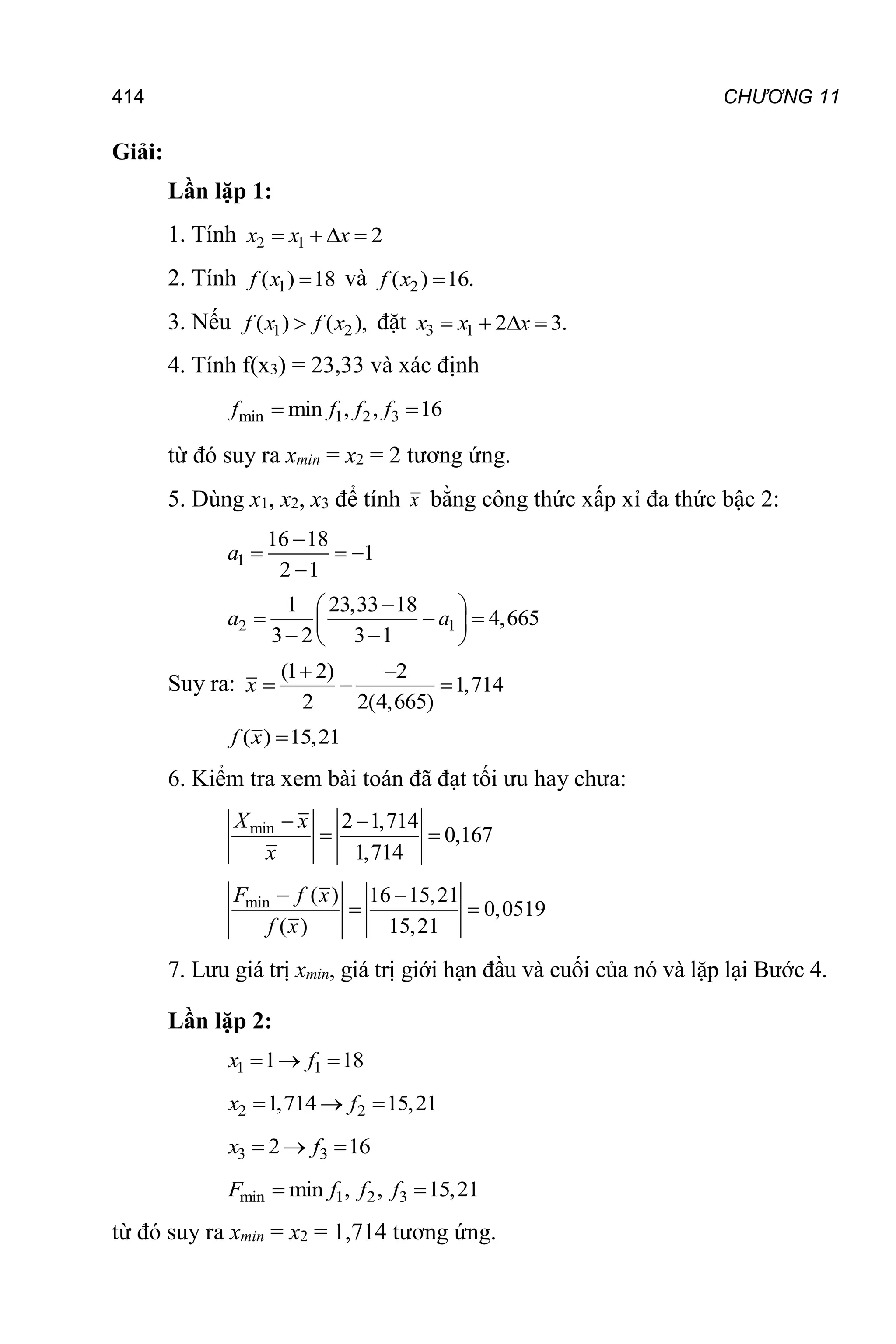 414 CHƯƠNG 11
Giải:
Lần lặp 1:
1. Tính 2 1 2
   
x x x
2. Tính 1
( ) 18

f x và 2
( ) 16.

f x
3. Nếu 1 2
( ) ( ),

f x f x đặt 3 1 2 3.
   
x x x
4. Tính f(x3) = 23,33 và xác định
min 1 2 3
min , , 16
 
f f f f
từ đó suy ra xmin = x2 = 2 tương ứng.
5. Dùng x1, x2, x3 để tính x bằng công thức xấp xỉ đa thức bậc 2:
1
16 18
1
2 1

  

a
2 1
1 23,33 18
4,665
3 2 3 1

 
  
 
 
 
a a
Suy ra:
(1 2) 2
1,714
2 2(4,665)
 
  
x
( ) 15,21

f x
6. Kiểm tra xem bài toán đã đạt tối ưu hay chưa:
min 2 1,714
0,167
1,714
 
 
X x
x
min ( ) 16 15,21
0,0519
( ) 15,21
 
 
F f x
f x
7. Lưu giá trị xmin, giá trị giới hạn đầu và cuối của nó và lặp lại Bước 4.
Lần lặp 2:
1 1
1 18
  
x f
2 2
1,714 15,21
  
x f
3 3
2 16
  
x f
min 1 2 3
min , , 15,21
 
F f f f
từ đó suy ra xmin = x2 = 1,714 tương ứng.
 