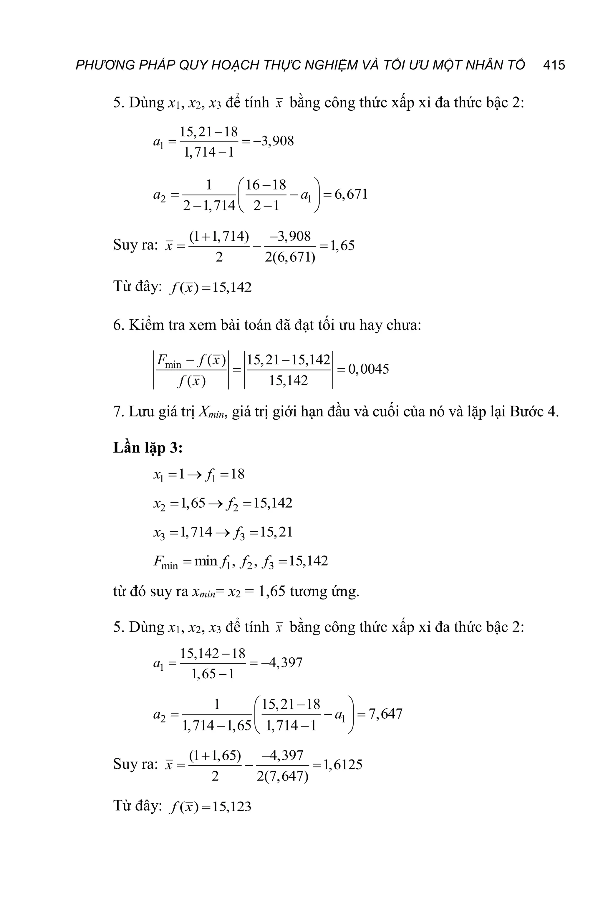 PHƯƠNG PHÁP QUY HOẠCH THỰC NGHIỆM VÀ TỐI ƯU MỘT NHÂN TỐ 415
5. Dùng x1, x2, x3 để tính x bằng công thức xấp xỉ đa thức bậc 2:
1
15,21 18
3,908
1,714 1

  

a
2 1
1 16 18
6,671
2 1,714 2 1

 
  
 
 
 
a a
Suy ra:
(1 1,714) 3,908
1,65
2 2(6,671)
 
  
x
Từ đây: ( ) 15,142

f x
6. Kiểm tra xem bài toán đã đạt tối ưu hay chưa:
min ( ) 15,21 15,142
0,0045
( ) 15,142
 
 
F f x
f x
7. Lưu giá trị Xmin, giá trị giới hạn đầu và cuối của nó và lặp lại Bước 4.
Lần lặp 3:
1 1
1 18
  
x f
2 2
1,65 15,142
  
x f
3 3
1,714 15,21
  
x f
min 1 2 3
min , , 15,142
 
F f f f
từ đó suy ra xmin= x2 = 1,65 tương ứng.
5. Dùng x1, x2, x3 để tính x bằng công thức xấp xỉ đa thức bậc 2:
1
15,142 18
4,397
1,65 1

  

a
2 1
1 15,21 18
7,647
1,714 1,65 1,714 1

 
  
 
 
 
a a
Suy ra:
(1 1,65) 4,397
1,6125
2 2(7,647)
 
  
x
Từ đây: ( ) 15,123

f x
 