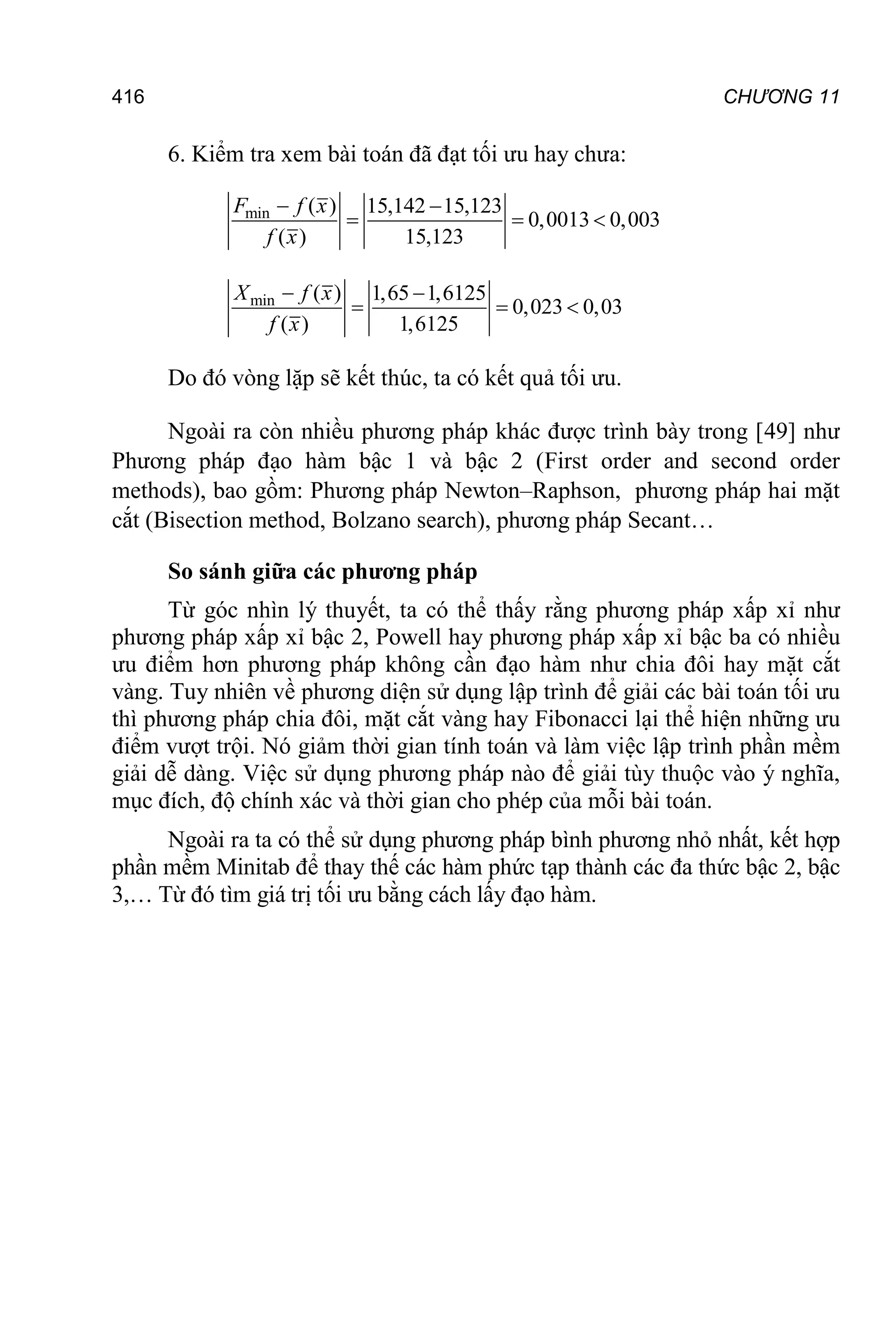 416 CHƯƠNG 11
6. Kiểm tra xem bài toán đã đạt tối ưu hay chưa:
min ( ) 15,142 15,123
0,0013 0,003
( ) 15,123
 
  
F f x
f x
min ( ) 1,65 1,6125
0,023 0,03
( ) 1,6125
 
  
X f x
f x
Do đó vòng lặp sẽ kết thúc, ta có kết quả tối ưu.
Ngoài ra còn nhiều phương pháp khác được trình bày trong [49] như
Phương pháp đạo hàm bậc 1 và bậc 2 (First order and second order
methods), bao gồm: Phương pháp Newton–Raphson, phương pháp hai mặt
cắt (Bisection method, Bolzano search), phương pháp Secant…
So sánh giữa các phương pháp
Từ góc nhìn lý thuyết, ta có thể thấy rằng phương pháp xấp xỉ như
phương pháp xấp xỉ bậc 2, Powell hay phương pháp xấp xỉ bậc ba có nhiều
ưu điểm hơn phương pháp không cần đạo hàm như chia đôi hay mặt cắt
vàng. Tuy nhiên về phương diện sử dụng lập trình để giải các bài toán tối ưu
thì phương pháp chia đôi, mặt cắt vàng hay Fibonacci lại thể hiện những ưu
điểm vượt trội. Nó giảm thời gian tính toán và làm việc lập trình phần mềm
giải dễ dàng. Việc sử dụng phương pháp nào để giải tùy thuộc vào ý nghĩa,
mục đích, độ chính xác và thời gian cho phép của mỗi bài toán.
Ngoài ra ta có thể sử dụng phương pháp bình phương nhỏ nhất, kết hợp
phần mềm Minitab để thay thế các hàm phức tạp thành các đa thức bậc 2, bậc
3,… Từ đó tìm giá trị tối ưu bằng cách lấy đạo hàm.
 