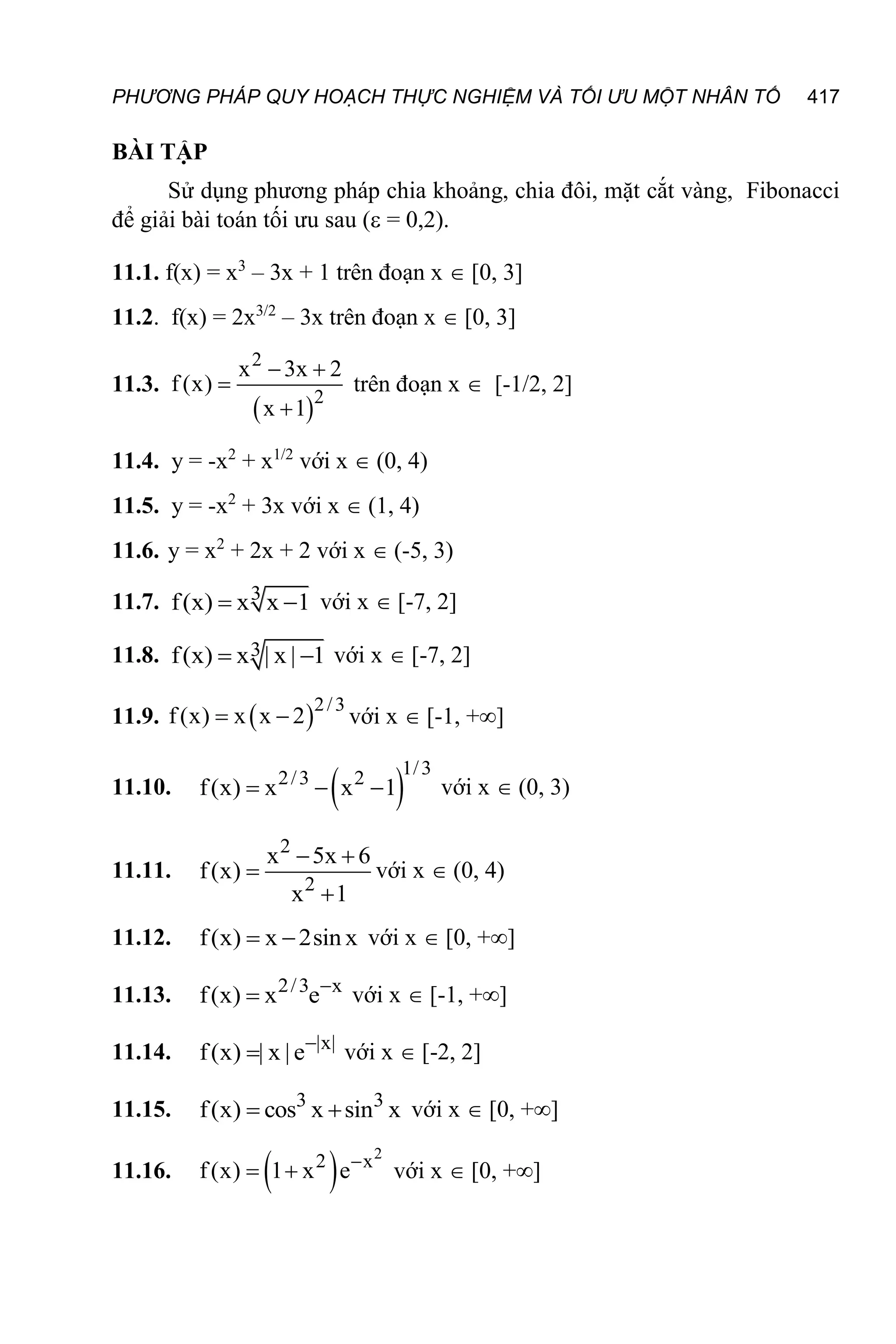 PHƯƠNG PHÁP QUY HOẠCH THỰC NGHIỆM VÀ TỐI ƯU MỘT NHÂN TỐ 417
BÀI TẬP
Sử dụng phương pháp chia khoảng, chia đôi, mặt cắt vàng, Fibonacci
để giải bài toán tối ưu sau ( = 0,2).
11.1. f(x) = x3
– 3x + 1 trên đoạn x  [0, 3]
11.2. f(x) = 2x3/2
– 3x trên đoạn x  [0, 3]
11.3.
 
2
2
x 3x 2
f (x)
x 1
 


trên đoạn x  [-1/2, 2]
11.4. y = -x2
+ x1/2
với x  (0, 4)
11.5. y = -x2
+ 3x với x  (1, 4)
11.6. y = x2
+ 2x + 2 với x  (-5, 3)
11.7. 3
f(x) x x 1
  với x  [-7, 2]
11.8. 3
f(x) x | x | 1
  với x  [-7, 2]
11.9.  2/3
f(x) x x 2
  với x  [-1, +]
11.10.  
1/3
2/3 2
f(x) x x 1
   với x  (0, 3)
11.11.
2
2
x 5x 6
f(x)
x 1
 


với x  (0, 4)
11.12. f(x) x 2sin x
  với x  [0, +]
11.13. 2/3 x
f(x) x e
 với x  [-1, +]
11.14. |x|
f(x) | x | e
 với x  [-2, 2]
11.15. 3 3
f(x) cos x sin x
  với x  [0, +]
11.16.  
2
2 x
f(x) 1 x e
  với x  [0, +]
 