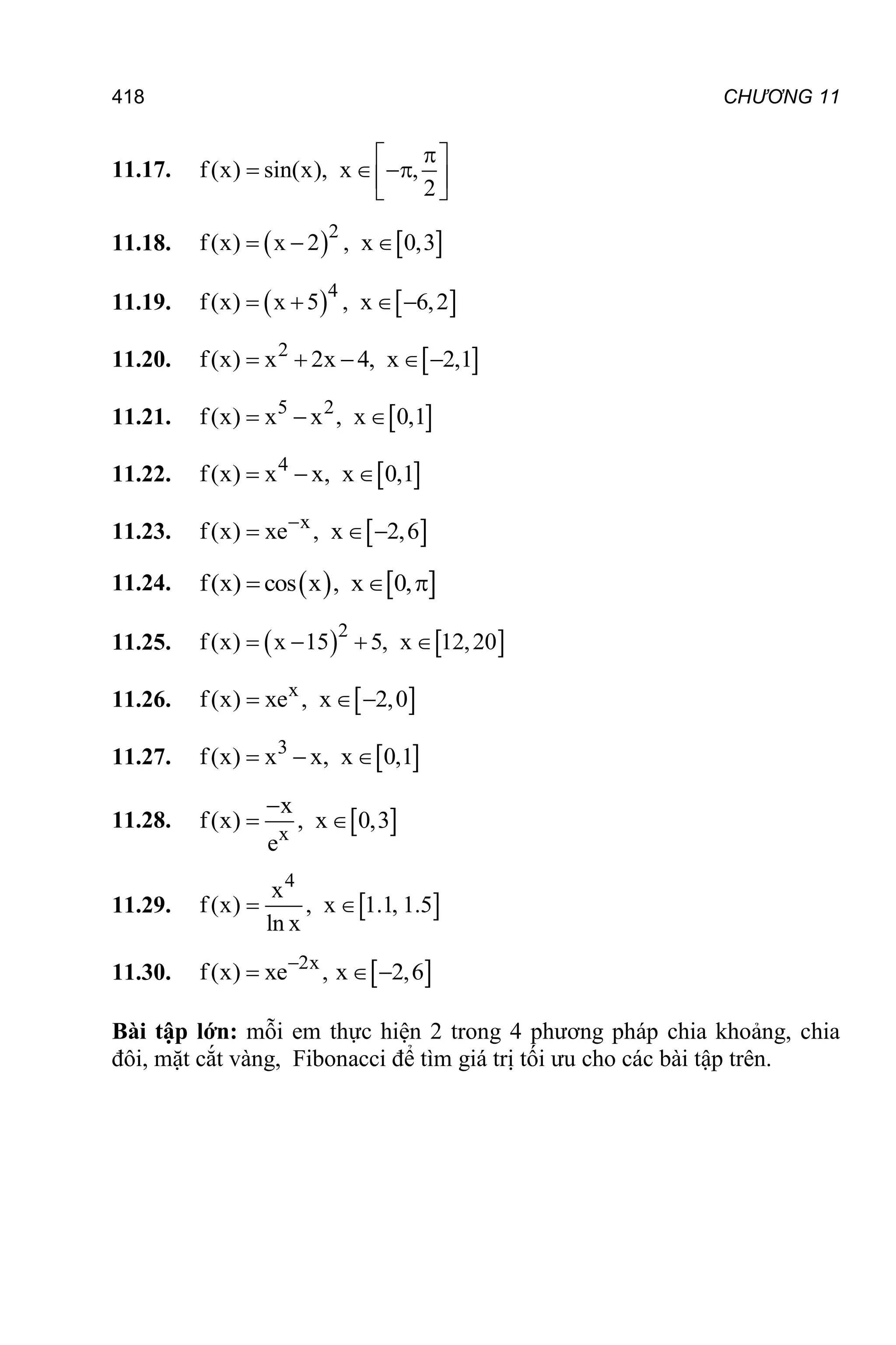 418 CHƯƠNG 11
11.17. f(x) sin(x), x ,
2

 
  
 
 
11.18.    
2
f(x) x 2 , x 0,3
  
11.19.    
4
f(x) x 5 , x 6,2
   
11.20.  
2
f(x) x 2x 4, x 2,1
    
11.21.  
5 2
f(x) x x , x 0,1
  
11.22.  
4
f(x) x x, x 0,1
  
11.23.  
x
f(x) xe , x 2,6

  
11.24.    
f(x) cos x , x 0,
  
11.25.    
2
f(x) x 15 5, x 12,20
   
11.26.  
x
f(x) xe , x 2,0
  
11.27.  
3
f(x) x x, x 0,1
  
11.28.  
x
x
f(x) , x 0,3
e

 
11.29.  
4
x
f(x) , x 1.1, 1.5
ln x
 
11.30.  
2x
f(x) xe , x 2,6

  
Bài tập lớn: mỗi em thực hiện 2 trong 4 phương pháp chia khoảng, chia
đôi, mặt cắt vàng, Fibonacci để tìm giá trị tối ưu cho các bài tập trên.
 