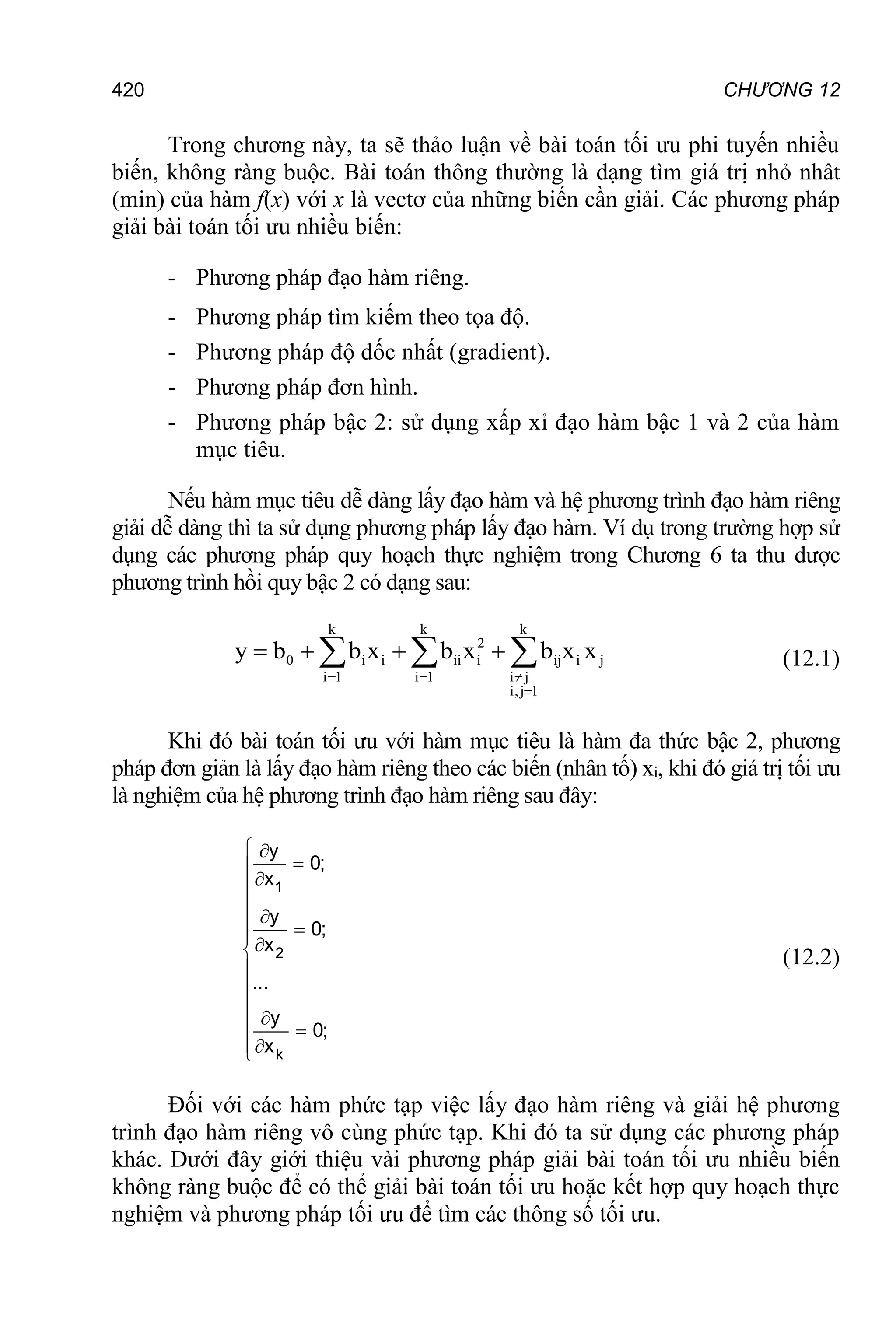 CHƯƠNG 12
420
Trong chương này, ta sẽ thảo luận về bài toán tối ưu phi tuyến nhiều
biến, không ràng buộc. Bài toán thông thường là dạng tìm giá trị nhỏ nhât
(min) của hàm f(x) với x là vectơ của những biến cần giải. Các phương pháp
giải bài toán tối ưu nhiều biến:
- Phương pháp đạo hàm riêng.
- Phương pháp tìm kiếm theo tọa độ.
- Phương pháp độ dốc nhất (gradient).
- Phương pháp đơn hình.
- Phương pháp bậc 2: sử dụng xấp xỉ đạo hàm bậc 1 và 2 của hàm
mục tiêu.
Nếu hàm mục tiêu dễ dàng lấy đạo hàm và hệ phương trình đạo hàm riêng
giải dễ dàng thì ta sử dụng phương pháp lấy đạo hàm. Ví dụ trong trường hợp sử
dụng các phương pháp quy hoạch thực nghiệm trong Chương 6 ta thu dược
phương trình hồi quy bậc 2 có dạng sau:
k k k
2
0 i i ii i ij i j
i 1 i 1 i j
i,j 1
y b b x b x b x x
  

   
   (12.1)
Khi đó bài toán tối ưu với hàm mục tiêu là hàm đa thức bậc 2, phương
pháp đơn giản là lấy đạo hàm riêng theo các biến (nhân tố) xi, khi đó giá trị tối ưu
là nghiệm của hệ phương trình đạo hàm riêng sau đây:
 






 






 


1
2
k
y
0;
x
y
0;
x
...
y
0;
x
(12.2)
Đối với các hàm phức tạp việc lấy đạo hàm riêng và giải hệ phương
trình đạo hàm riêng vô cùng phức tạp. Khi đó ta sử dụng các phương pháp
khác. Dưới đây giới thiệu vài phương pháp giải bài toán tối ưu nhiều biến
không ràng buộc để có thể giải bài toán tối ưu hoặc kết hợp quy hoạch thực
nghiệm và phương pháp tối ưu để tìm các thông số tối ưu.
 