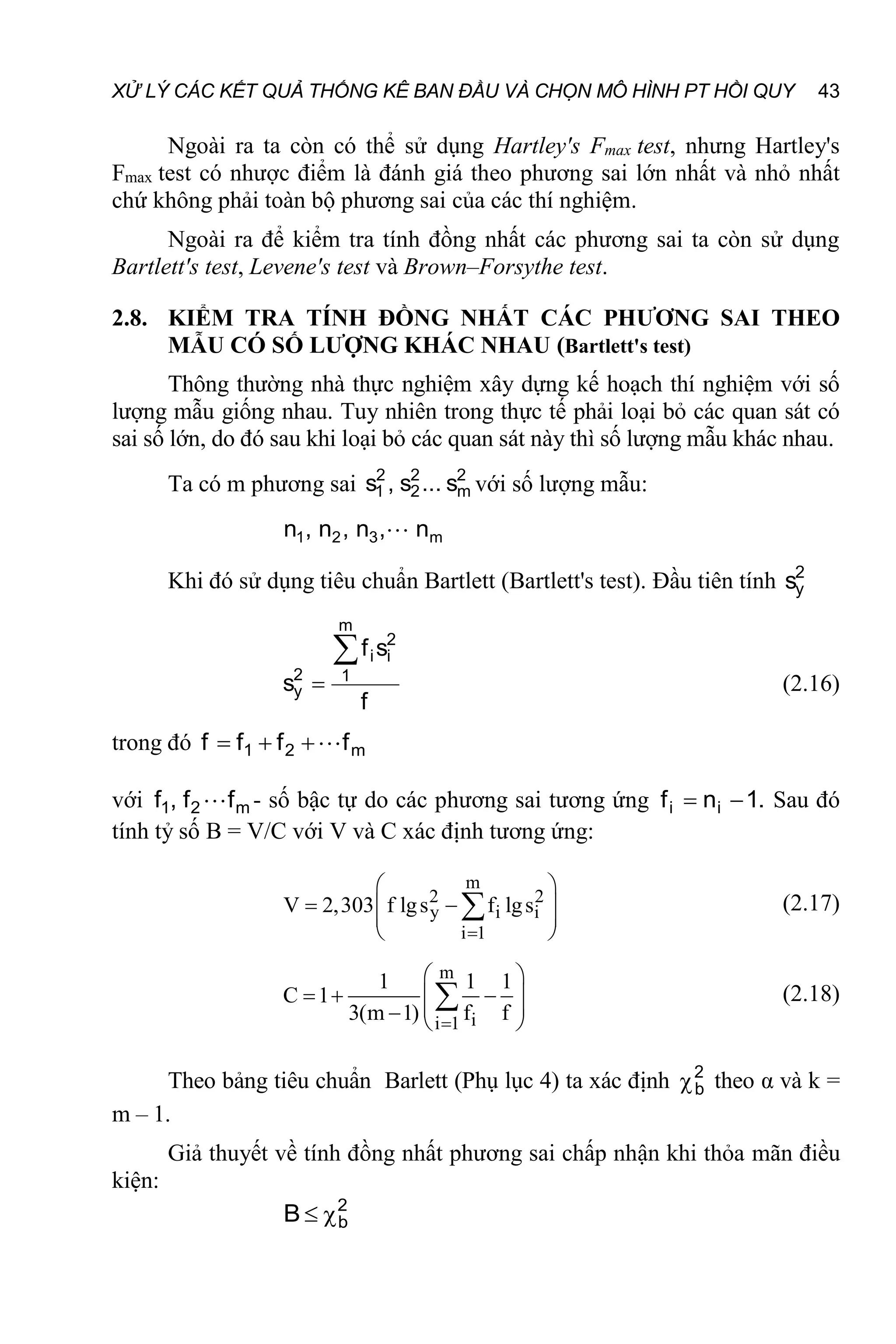 XỬ LÝ CÁC KẾT QUẢ THỐNG KÊ BAN ĐẦU VÀ CHỌN MÔ HÌNH PT HỒI QUY 43
Ngoài ra ta còn có thể sử dụng Hartley's Fmax test, nhưng Hartley's
Fmax test có nhược điểm là đánh giá theo phương sai lớn nhất và nhỏ nhất
chứ không phải toàn bộ phương sai của các thí nghiệm.
Ngoài ra để kiểm tra tính đồng nhất các phương sai ta còn sử dụng
Bartlett's test, Levene's test và Brown–Forsythe test.
2.8. KIỂM TRA TÍNH ĐỒNG NHẤT CÁC PHƯƠNG SAI THEO
MẪU CÓ SỐ LƯỢNG KHÁC NHAU (Bartlett's test)
Thông thường nhà thực nghiệm xây dựng kế hoạch thí nghiệm với số
lượng mẫu giống nhau. Tuy nhiên trong thực tế phải loại bỏ các quan sát có
sai số lớn, do đó sau khi loại bỏ các quan sát này thì số lượng mẫu khác nhau.
Ta có m phương sai 2
m
2
2
2
1 s
...
s
,
s với số lượng mẫu:
m
3
2
1 n
,
n
,
n
,
n 
Khi đó sử dụng tiêu chuẩn Bartlett (Bartlett's test). Đầu tiên tính 2
y
s
f
s
f
s
m
1
2
i
i
2
y

 (2.16)
trong đó m
2
1 f
f
f
f 



với m
2
1 f
f
,
f  - số bậc tự do các phương sai tương ứng .
1
n
f i
i 
 Sau đó
tính tỷ số B = V/C với V và C xác định tương ứng:
m
2 2
y i i
i 1
V 2,303 f lgs f lgs

 
 
 
 
 
 (2.17)
m
i
i 1
1 1 1
C 1
3(m 1) f f

 
  
 
 
  
 (2.18)
Theo bảng tiêu chuẩn Barlett (Phụ lục 4) ta xác định 2
b
 theo α và k =
m – 1.
Giả thuyết về tính đồng nhất phương sai chấp nhận khi thỏa mãn điều
kiện:
2
b
B 

 