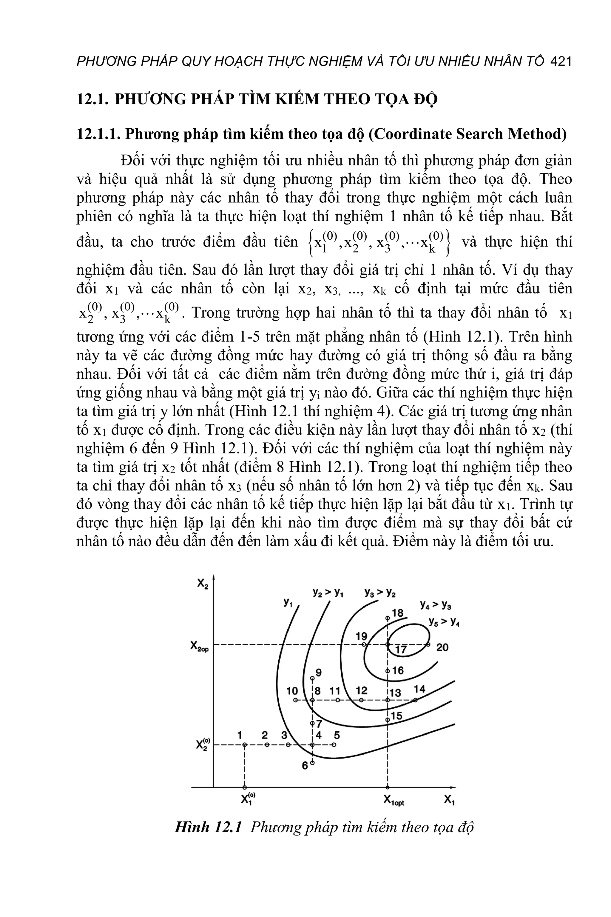 PHƯƠNG PHÁP QUY HOẠCH THỰC NGHIỆM VÀ TỐI ƯU NHIỀU NHÂN TỐ 421
12.1. PHƯƠNG PHÁP TÌM KIẾM THEO TỌA ĐỘ
12.1.1. Phương pháp tìm kiếm theo tọa độ (Coordinate Search Method)
Đối với thực nghiệm tối ưu nhiều nhân tố thì phương pháp đơn giản
và hiệu quả nhất là sử dụng phương pháp tìm kiếm theo tọa độ. Theo
phương pháp này các nhân tố thay đổi trong thực nghiệm một cách luân
phiên có nghĩa là ta thực hiện loạt thí nghiệm 1 nhân tố kế tiếp nhau. Bắt
đầu, ta cho trước điểm đầu tiên  
(0) (0) (0) (0)
1 2 3 k
x ,x , x , x và thực hiện thí
nghiệm đầu tiên. Sau đó lần lượt thay đổi giá trị chỉ 1 nhân tố. Ví dụ thay
đổi x1 và các nhân tố còn lại x2, x3, ..., xk cố định tại mức đầu tiên
(0) (0) (0)
2 3 k
x , x , x . Trong trường hợp hai nhân tố thì ta thay đổi nhân tố x1
tương ứng với các điểm 1-5 trên mặt phẳng nhân tố (Hình 12.1). Trên hình
này ta vẽ các đường đồng mức hay đường có giá trị thông số đầu ra bằng
nhau. Đối với tất cả các điểm nằm trên đường đồng mức thứ i, giá trị đáp
ứng giống nhau và bằng một giá trị yi nào đó. Giữa các thí nghiệm thực hiện
ta tìm giá trị y lớn nhất (Hình 12.1 thí nghiệm 4). Các giá trị tương ứng nhân
tố x1 được cố định. Trong các điều kiện này lần lượt thay đổi nhân tố x2 (thí
nghiệm 6 đến 9 Hình 12.1). Đối với các thí nghiệm của loạt thí nghiệm này
ta tìm giá trị x2 tốt nhất (điểm 8 Hình 12.1). Trong loạt thí nghiệm tiếp theo
ta chỉ thay đổi nhân tố x3 (nếu số nhân tố lớn hơn 2) và tiếp tục đến xk. Sau
đó vòng thay đổi các nhân tố kế tiếp thực hiện lặp lại bắt đầu từ x1. Trình tự
được thực hiện lặp lại đến khi nào tìm được điểm mà sự thay đổi bất cứ
nhân tố nào đều dẫn đến đến làm xấu đi kết quả. Điểm này là điểm tối ưu.
Hình 12.1 Phương pháp tìm kiếm theo tọa độ
 
