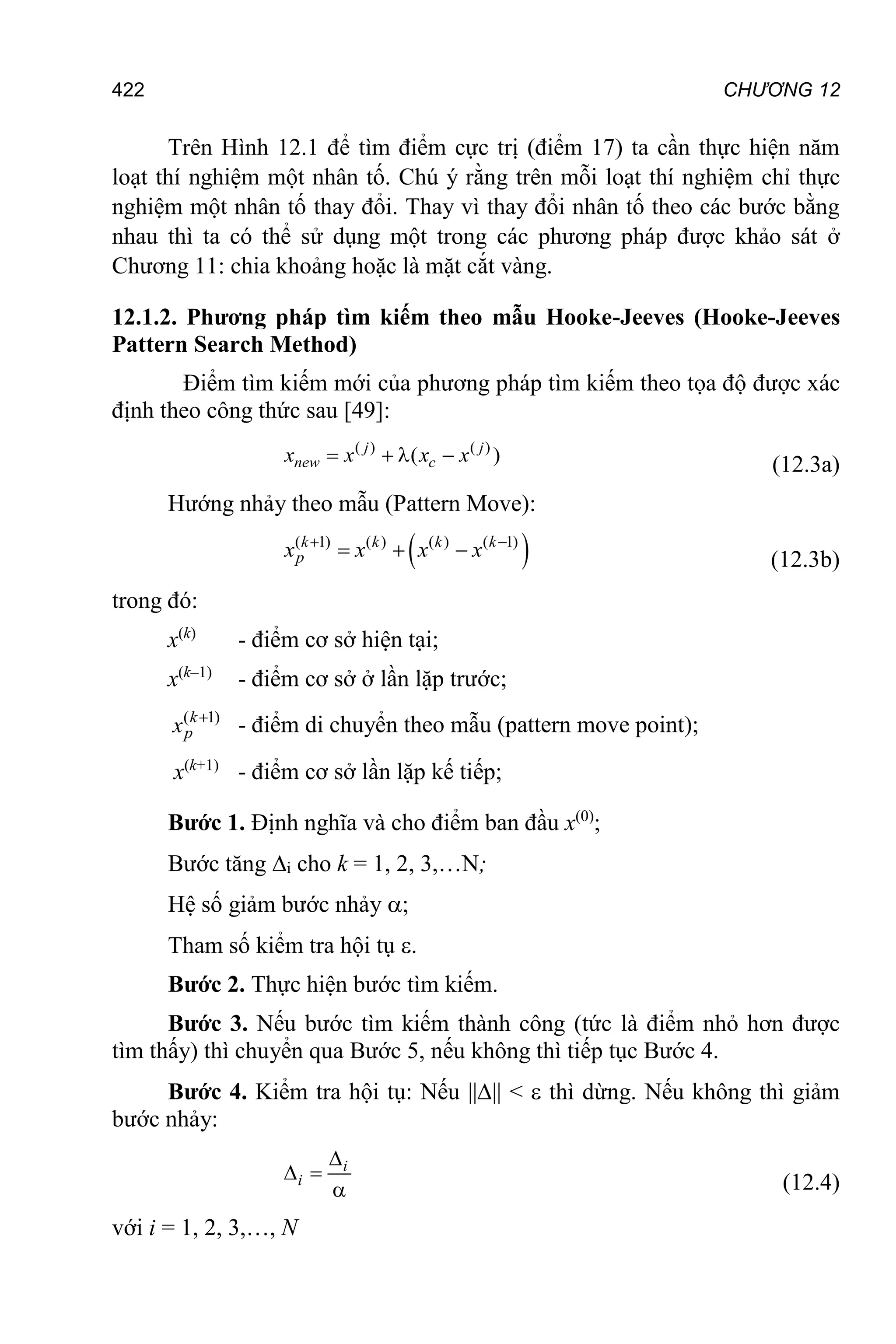 CHƯƠNG 12
422
Trên Hình 12.1 để tìm điểm cực trị (điểm 17) ta cần thực hiện năm
loạt thí nghiệm một nhân tố. Chú ý rằng trên mỗi loạt thí nghiệm chỉ thực
nghiệm một nhân tố thay đổi. Thay vì thay đổi nhân tố theo các bước bằng
nhau thì ta có thể sử dụng một trong các phương pháp được khảo sát ở
Chương 11: chia khoảng hoặc là mặt cắt vàng.
12.1.2. Phương pháp tìm kiếm theo mẫu Hooke-Jeeves (Hooke-Jeeves
Pattern Search Method)
Điểm tìm kiếm mới của phương pháp tìm kiếm theo tọa độ được xác
định theo công thức sau [49]:
( ) ( )
( )
   
j j
new c
x x x x (12.3a)
Hướng nhảy theo mẫu (Pattern Move):
 
( 1) ( ) ( ) ( 1)
 
  
k k k k
p
x x x x (12.3b)
trong đó:
x(k)
- điểm cơ sở hiện tại;
x(k–1)
- điểm cơ sở ở lần lặp trước;
( 1)
k
p
x 
- điểm di chuyển theo mẫu (pattern move point);
x(k+1)
- điểm cơ sở lần lặp kế tiếp;
Bước 1. Định nghĩa và cho điểm ban đầu x(0)
;
Bước tăng i cho k = 1, 2, 3,…N;
Hệ số giảm bước nhảy ;
Tham số kiểm tra hội tụ .
Bước 2. Thực hiện bước tìm kiếm.
Bước 3. Nếu bước tìm kiếm thành công (tức là điểm nhỏ hơn được
tìm thấy) thì chuyển qua Bước 5, nếu không thì tiếp tục Bước 4.
Bước 4. Kiểm tra hội tụ: Nếu |||| <  thì dừng. Nếu không thì giảm
bước nhảy:

 

i
i (12.4)
với i = 1, 2, 3,…, N
 