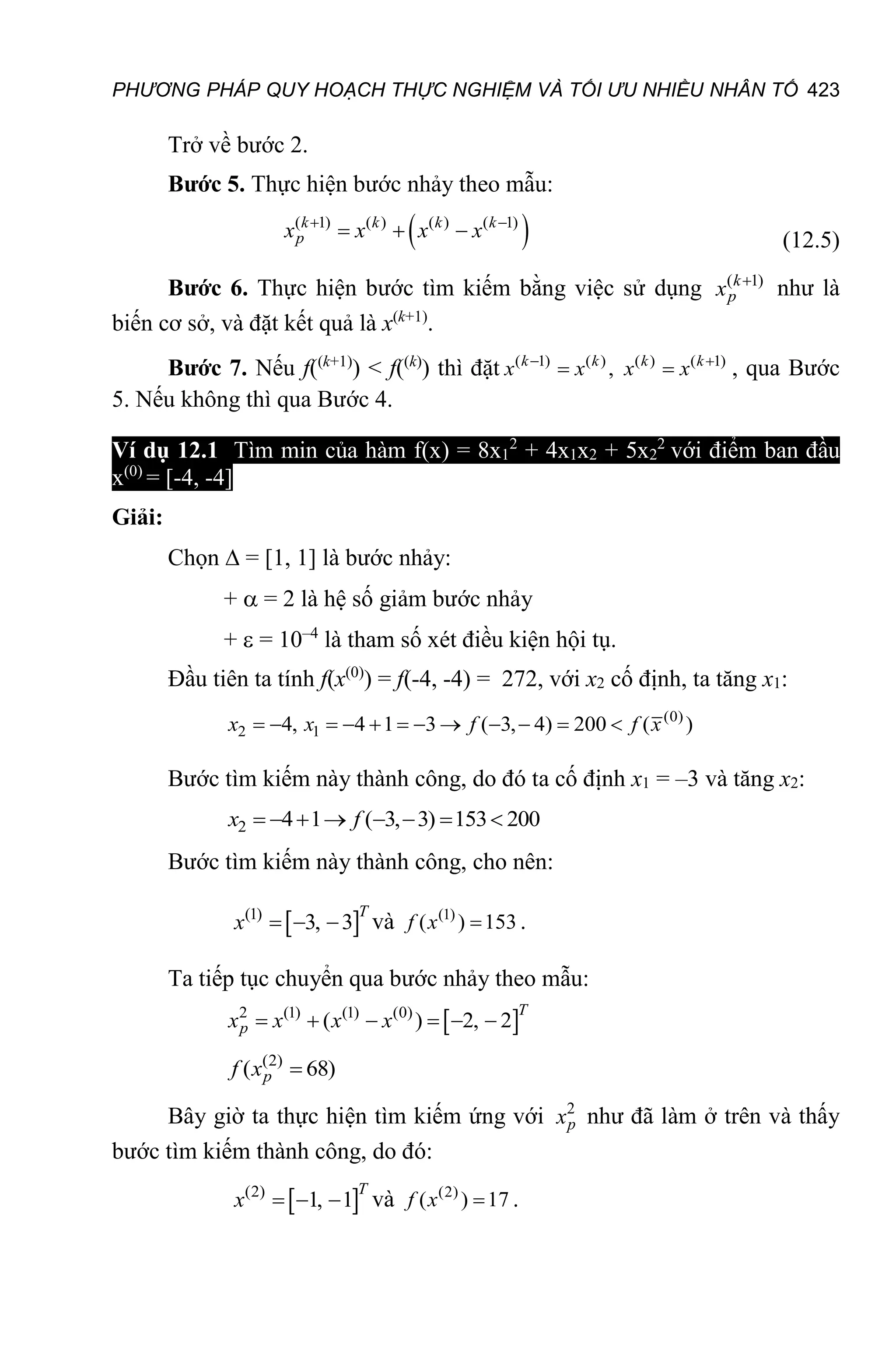 PHƯƠNG PHÁP QUY HOẠCH THỰC NGHIỆM VÀ TỐI ƯU NHIỀU NHÂN TỐ 423
Trở về bước 2.
Bước 5. Thực hiện bước nhảy theo mẫu:
 
( 1) ( ) ( ) ( 1)
 
  
k k k k
p
x x x x (12.5)
Bước 6. Thực hiện bước tìm kiếm bằng việc sử dụng ( 1)

k
p
x như là
biến cơ sở, và đặt kết quả là x(k+1)
.
Bước 7. Nếu f((k+1)
) < f((k)
) thì đặt ( 1) ( ) ( ) ( 1)
,
 
 
k k k k
x x x x , qua Bước
5. Nếu không thì qua Bước 4.
Ví dụ 12.1 Tìm min của hàm f(x) = 8x1
2
+ 4x1x2 + 5x2
2
với điểm ban đầu
x(0)
= [-4, -4].
Giải:
Chọn  = [1, 1] là bước nhảy:
+  = 2 là hệ số giảm bước nhảy
+  = 10–4
là tham số xét điều kiện hội tụ.
Đầu tiên ta tính f(x(0)
) = f(-4, -4) = 272, với x2 cố định, ta tăng x1:
(0)
2 1
4, 4 1 3 ( 3, 4) 200 ( )
           
x x f f x
Bước tìm kiếm này thành công, do đó ta cố định x1 = –3 và tăng x2:
2 4 1 ( 3, 3) 153 200
       
x f
Bước tìm kiếm này thành công, cho nên:
 
(1)
3, 3
  
T
x và (1)
( ) 153

f x .
Ta tiếp tục chuyển qua bước nhảy theo mẫu:
 
2 (1) (1) (0)
( ) 2, 2
     
T
p
x x x x
(2)
( 68)

p
f x
Bây giờ ta thực hiện tìm kiếm ứng với 2
p
x như đã làm ở trên và thấy
bước tìm kiếm thành công, do đó:
 
(2)
1, 1
  
T
x và (2)
( ) 17

f x .
 