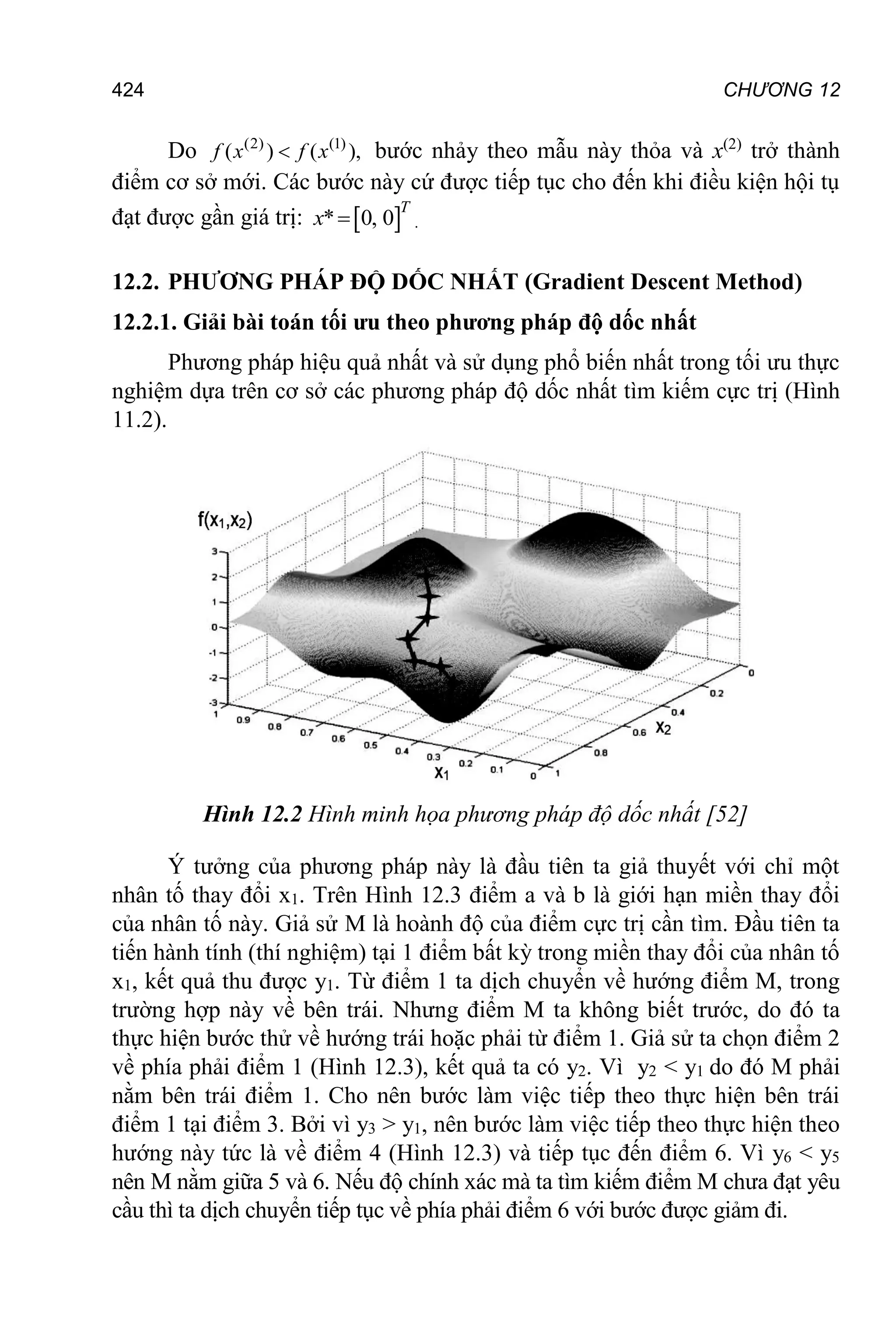 CHƯƠNG 12
424
Do (2) (1)
( ) ( ),

f x f x bước nhảy theo mẫu này thỏa và x(2)
trở thành
điểm cơ sở mới. Các bước này cứ được tiếp tục cho đến khi điều kiện hội tụ
đạt được gần giá trị:  
* 0, 0

T
x .
12.2. PHƯƠNG PHÁP ĐỘ DỐC NHẤT (Gradient Descent Method)
12.2.1. Giải bài toán tối ưu theo phương pháp độ dốc nhất
Phương pháp hiệu quả nhất và sử dụng phổ biến nhất trong tối ưu thực
nghiệm dựa trên cơ sở các phương pháp độ dốc nhất tìm kiếm cực trị (Hình
11.2).
Hình 12.2 Hình minh họa phương pháp độ dốc nhất [52]
Ý tưởng của phương pháp này là đầu tiên ta giả thuyết với chỉ một
nhân tố thay đổi x1. Trên Hình 12.3 điểm a và b là giới hạn miền thay đổi
của nhân tố này. Giả sử M là hoành độ của điểm cực trị cần tìm. Đầu tiên ta
tiến hành tính (thí nghiệm) tại 1 điểm bất kỳ trong miền thay đổi của nhân tố
x1, kết quả thu được y1. Từ điểm 1 ta dịch chuyển về hướng điểm M, trong
trường hợp này về bên trái. Nhưng điểm M ta không biết trước, do đó ta
thực hiện bước thử về hướng trái hoặc phải từ điểm 1. Giả sử ta chọn điểm 2
về phía phải điểm 1 (Hình 12.3), kết quả ta có y2. Vì y2 < y1 do đó M phải
nằm bên trái điểm 1. Cho nên bước làm việc tiếp theo thực hiện bên trái
điểm 1 tại điểm 3. Bởi vì y3 > y1, nên bước làm việc tiếp theo thực hiện theo
hướng này tức là về điểm 4 (Hình 12.3) và tiếp tục đến điểm 6. Vì y6 < y5
nên M nằm giữa 5 và 6. Nếu độ chính xác mà ta tìm kiếm điểm M chưa đạt yêu
cầu thì ta dịch chuyển tiếp tục về phía phải điểm 6 với bước được giảm đi.
 