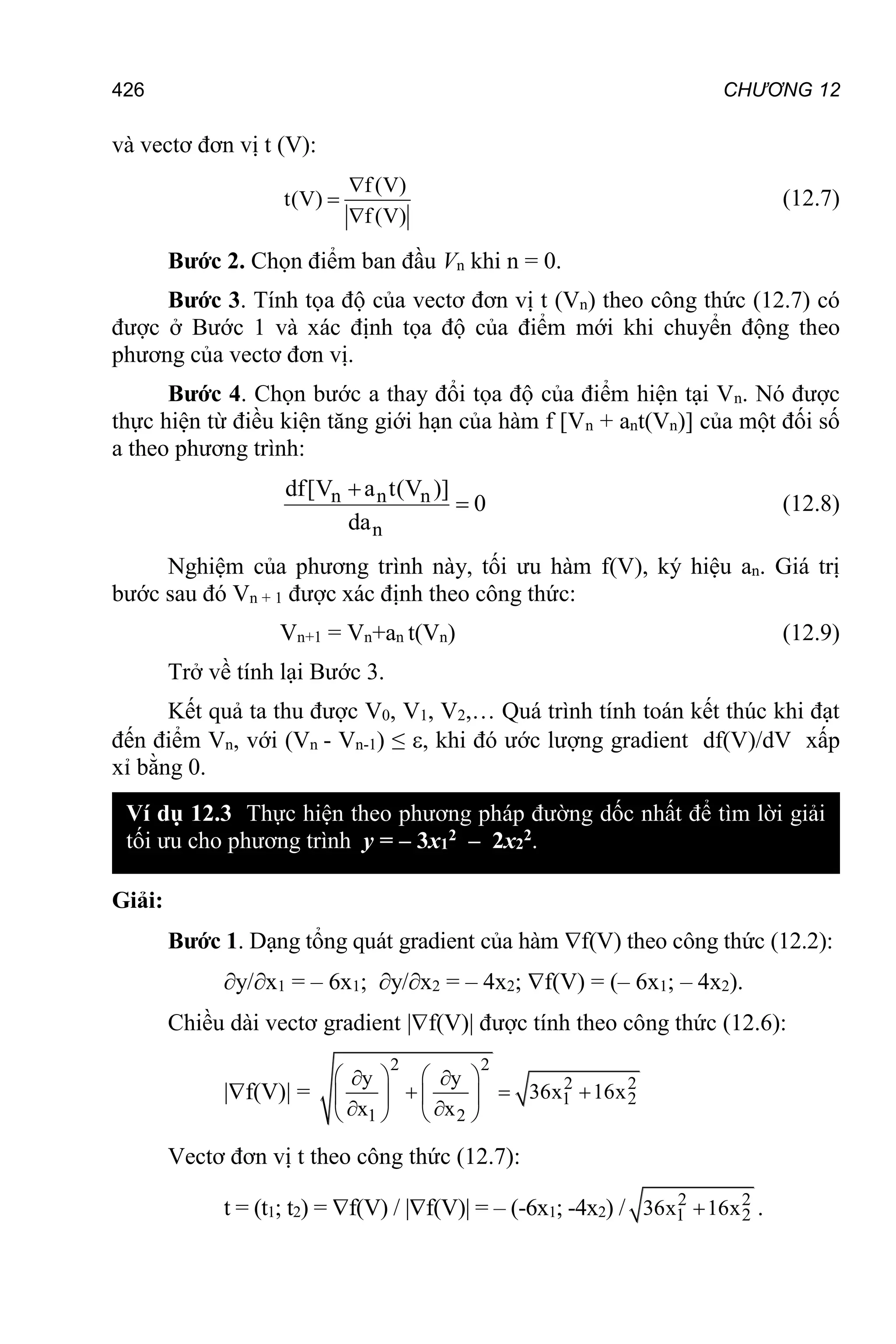 CHƯƠNG 12
426
và vectơ đơn vị t (V):
(
f V)
t(V)
(V)
f



(12.7)
Bước 2. Chọn điểm ban đầu Vn khi n = 0.
Bước 3. Tính tọa độ của vectơ đơn vị t (Vn) theo công thức (12.7) có
được ở Bước 1 và xác định tọa độ của điểm mới khi chuyển động theo
phương của vectơ đơn vị.
Bước 4. Chọn bước a thay đổi tọa độ của điểm hiện tại Vn. Nó được
thực hiện từ điều kiện tăng giới hạn của hàm f [Vn + ant(Vn)] của một đối số
a theo phương trình:
n n n
n
df[V a t(V )]
0
da

 (12.8)
Nghiệm của phương trình này, tối ưu hàm f(V), ký hiệu an. Giá trị
bước sau đó Vn + 1 được xác định theo công thức:
Vn+1 = Vn+аn t(Vn) (12.9)
Trở về tính lại Bước 3.
Kết quả ta thu được V0, V1, V2,… Quá trình tính toán kết thúc khi đạt
đến điểm Vn, với (Vn - Vn-1) ≤ , khi đó ước lượng gradient df(V)/dV xấp
xỉ bằng 0.
Giải:
Bước 1. Dạng tổng quát gradient của hàm f(V) theo công thức (12.2):
у/х1 = – 6х1; у/х2 = – 4х2; f(V) = (– 6х1; – 4х2).
Chiều dài vectơ gradient |f(V)| được tính theo công thức (12.6):
|f(V)| =
2 2
2 2
1 2
1 2
y y
36x 16x
x x
   
 
  
   
 
   
Vectơ đơn vị t theo công thức (12.7):
t = (t1; t2) = f(V) / |f(V)| = – (-6х1; -4х2) / 2 2
1 2
36x 16x
 .
Ví dụ 12.3 Thực hiện theo phương pháp đường dốc nhất để tìm lời giải
tối ưu cho phương trình у = – 3х1
2 – 2х2
2.
 