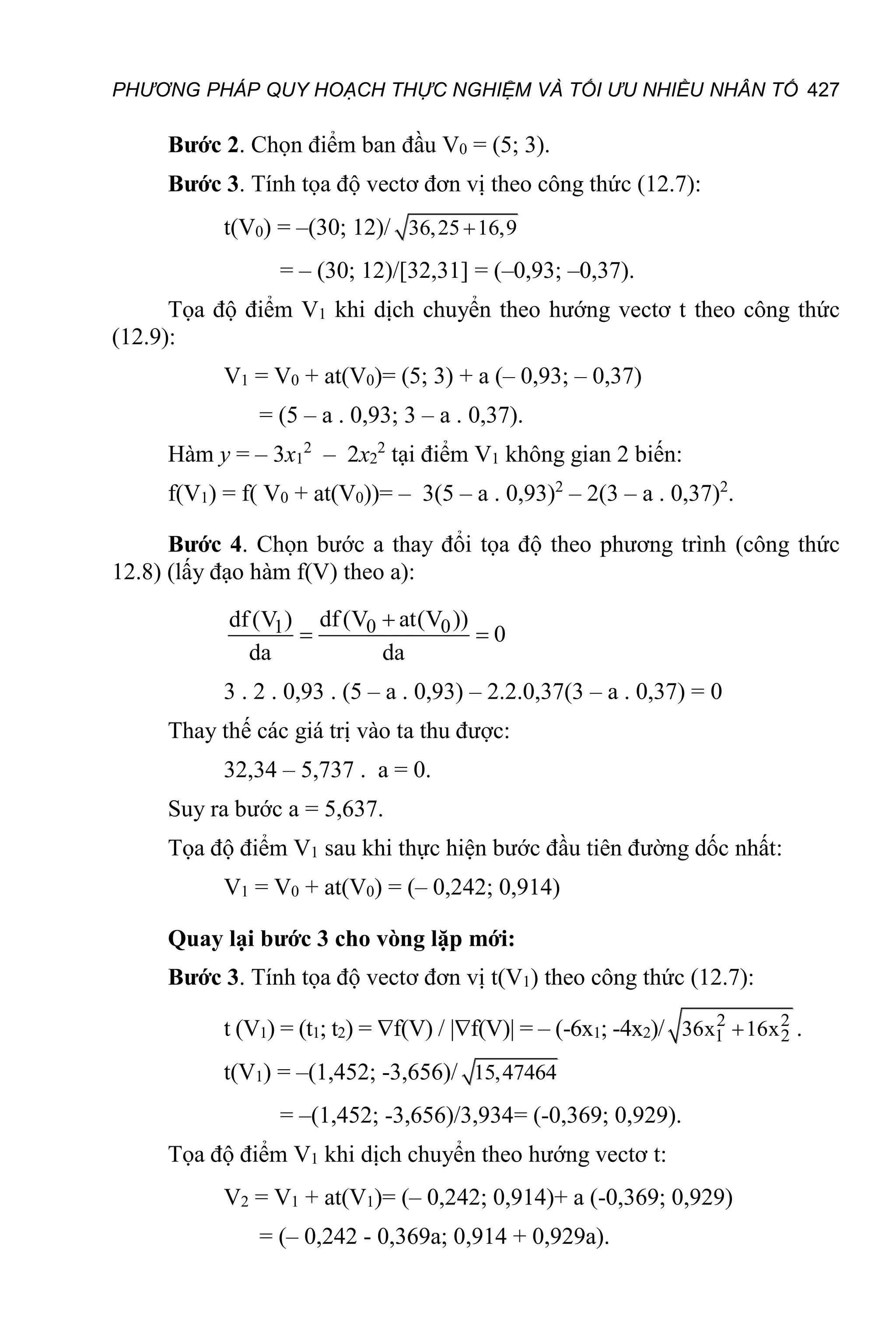 PHƯƠNG PHÁP QUY HOẠCH THỰC NGHIỆM VÀ TỐI ƯU NHIỀU NHÂN TỐ 427
Bước 2. Chọn điểm ban đầu V0 = (5; 3).
Bước 3. Tính tọa độ vectơ đơn vị theo công thức (12.7):
t(V0) = –(30; 12)/ 36,25 16,9

= – (30; 12)/[32,31] = (–0,93; –0,37).
Tọa độ điểm V1 khi dịch chuyển theo hướng vectơ t theo công thức
(12.9):
V1 = V0 + at(V0)= (5; 3) + a (– 0,93; – 0,37)
= (5 – a . 0,93; 3 – a . 0,37).
Hàm у = – 3х1
2
– 2х2
2
tại điểm V1 không gian 2 biến:
f(V1) = f( V0 + at(V0))= – 3(5 – a . 0,93)2
– 2(3 – a . 0,37)2
.
Bước 4. Chọn bước a thay đổi tọa độ theo phương trình (công thức
12.8) (lấy đạo hàm f(V) theo a):
0 0
1 df (V at(V ))
df (V )
0
da da

 
3 . 2 . 0,93 . (5 – a . 0,93) – 2.2.0,37(3 – a . 0,37) = 0
Thay thế các giá trị vào ta thu được:
32,34 – 5,737 . а = 0.
Suy ra bước а = 5,637.
Tọa độ điểm V1 sau khi thực hiện bước đầu tiên đường dốc nhất:
V1 = V0 + аt(V0) = (– 0,242; 0,914)
Quay lại bước 3 cho vòng lặp mới:
Bước 3. Tính tọa độ vectơ đơn vị t(V1) theo công thức (12.7):
t (V1) = (t1; t2) = f(V) / |f(V)| = – (-6х1; -4х2)/ 2 2
1 2
36x 16x
 .
t(V1) = –(1,452; -3,656)/ 15,47464
= –(1,452; -3,656)/3,934= (-0,369; 0,929).
Tọa độ điểm V1 khi dịch chuyển theo hướng vectơ t:
V2 = V1 + at(V1)= (– 0,242; 0,914)+ a (-0,369; 0,929)
= (– 0,242 - 0,369a; 0,914 + 0,929a).
 