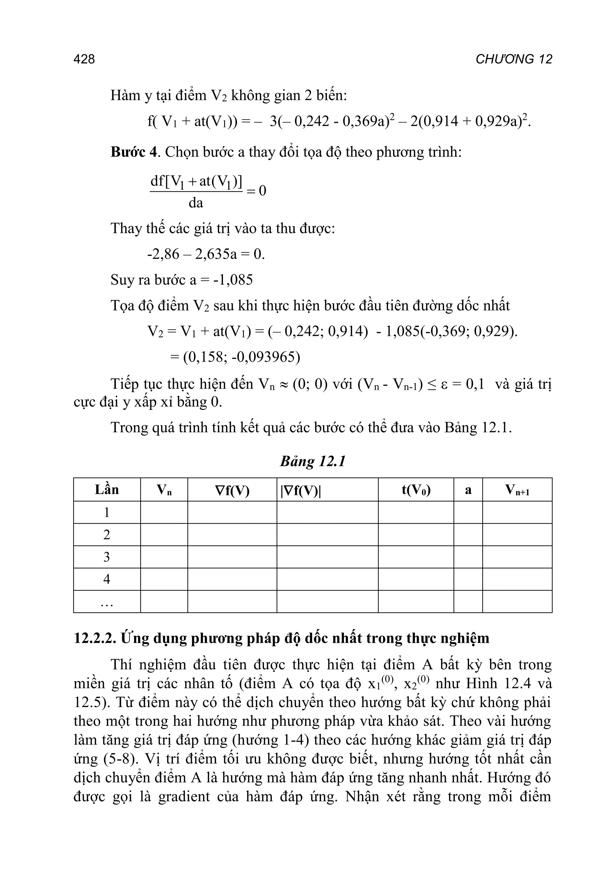 CHƯƠNG 12
428
Hàm у tại điểm V2 không gian 2 biến:
f( V1 + at(V1)) = – 3(– 0,242 - 0,369a)2
– 2(0,914 + 0,929a)2
.
Bước 4. Chọn bước a thay đổi tọa độ theo phương trình:
1 1
df[V at(V )]
0
da


Thay thế các giá trị vào ta thu được:
-2,86 – 2,635а = 0.
Suy ra bước а = -1,085
Tọa độ điểm V2 sau khi thực hiện bước đầu tiên đường dốc nhất
V2 = V1 + аt(V1) = (– 0,242; 0,914) - 1,085(-0,369; 0,929).
= (0,158; -0,093965)
Tiếp tục thực hiện đến Vn  (0; 0) với (Vn - Vn-1) ≤  = 0,1 và giá trị
cực đại y xấp xỉ bằng 0.
Trong quá trình tính kết quả các bước có thể đưa vào Bảng 12.1.
Bảng 12.1
Lần Vn f(V) |f(V)| t(V0) a Vn+1
1
2
3
4
…
12.2.2. Ứng dụng phương pháp độ dốc nhất trong thực nghiệm
Thí nghiệm đầu tiên được thực hiện tại điểm A bất kỳ bên trong
miền giá trị các nhân tố (điểm A có tọa độ x1
(0)
, x2
(0)
như Hình 12.4 và
12.5). Từ điểm này có thể dịch chuyển theo hướng bất kỳ chứ không phải
theo một trong hai hướng như phương pháp vừa khảo sát. Theo vài hướng
làm tăng giá trị đáp ứng (hướng 1-4) theo các hướng khác giảm giá trị đáp
ứng (5-8). Vị trí điểm tối ưu không được biết, nhưng hướng tốt nhất cần
dịch chuyển điểm A là hướng mà hàm đáp ứng tăng nhanh nhất. Hướng đó
được gọi là gradient của hàm đáp ứng. Nhận xét rằng trong mỗi điểm
 