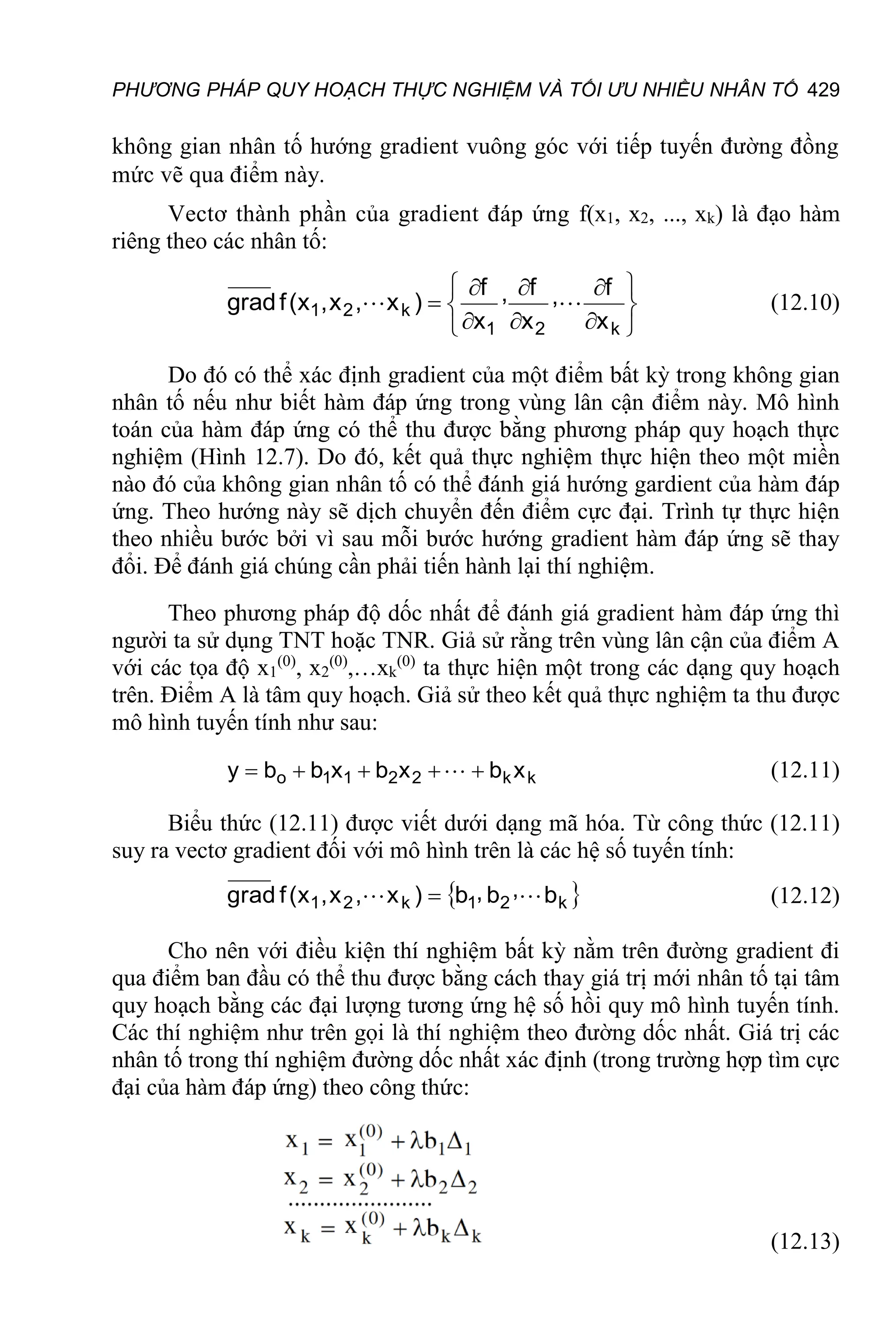 PHƯƠNG PHÁP QUY HOẠCH THỰC NGHIỆM VÀ TỐI ƯU NHIỀU NHÂN TỐ 429
không gian nhân tố hướng gradient vuông góc với tiếp tuyến đường đồng
mức vẽ qua điểm này.
Vectơ thành phần của gradient đáp ứng f(x1, x2, ..., xk) là đạo hàm
riêng theo các nhân tố:













k
2
1
k
2
1
x
f
,
x
f
,
x
f
)
x
,
x
,
x
(
f
grad 
 (12.10)
Do đó có thể xác định gradient của một điểm bất kỳ trong không gian
nhân tố nếu như biết hàm đáp ứng trong vùng lân cận điểm này. Mô hình
toán của hàm đáp ứng có thể thu được bằng phương pháp quy hoạch thực
nghiệm (Hình 12.7). Do đó, kết quả thực nghiệm thực hiện theo một miền
nào đó của không gian nhân tố có thể đánh giá hướng gardient của hàm đáp
ứng. Theo hướng này sẽ dịch chuyển đến điểm cực đại. Trình tự thực hiện
theo nhiều bước bởi vì sau mỗi bước hướng gradient hàm đáp ứng sẽ thay
đổi. Để đánh giá chúng cần phải tiến hành lại thí nghiệm.
Theo phương pháp độ dốc nhất để đánh giá gradient hàm đáp ứng thì
người ta sử dụng TNT hoặc TNR. Giả sử rằng trên vùng lân cận của điểm A
với các tọa độ x1
(0)
, x2
(0)
,…xk
(0)
ta thực hiện một trong các dạng quy hoạch
trên. Điểm A là tâm quy hoạch. Giả sử theo kết quả thực nghiệm ta thu được
mô hình tuyến tính như sau:
k
k
2
2
1
1
o x
b
x
b
x
b
b
y 



  (12.11)
Biểu thức (12.11) được viết dưới dạng mã hóa. Từ công thức (12.11)
suy ra vectơ gradient đối với mô hình trên là các hệ số tuyến tính:
 
k
2
1
k
2
1 b
,
b
,
b
)
x
,
x
,
x
(
f
grad 
  (12.12)
Cho nên với điều kiện thí nghiệm bất kỳ nằm trên đường gradient đi
qua điểm ban đầu có thể thu được bằng cách thay giá trị mới nhân tố tại tâm
quy hoạch bằng các đại lượng tương ứng hệ số hồi quy mô hình tuyến tính.
Các thí nghiệm như trên gọi là thí nghiệm theo đường dốc nhất. Giá trị các
nhân tố trong thí nghiệm đường dốc nhất xác định (trong trường hợp tìm cực
đại của hàm đáp ứng) theo công thức:
(12.13)
 