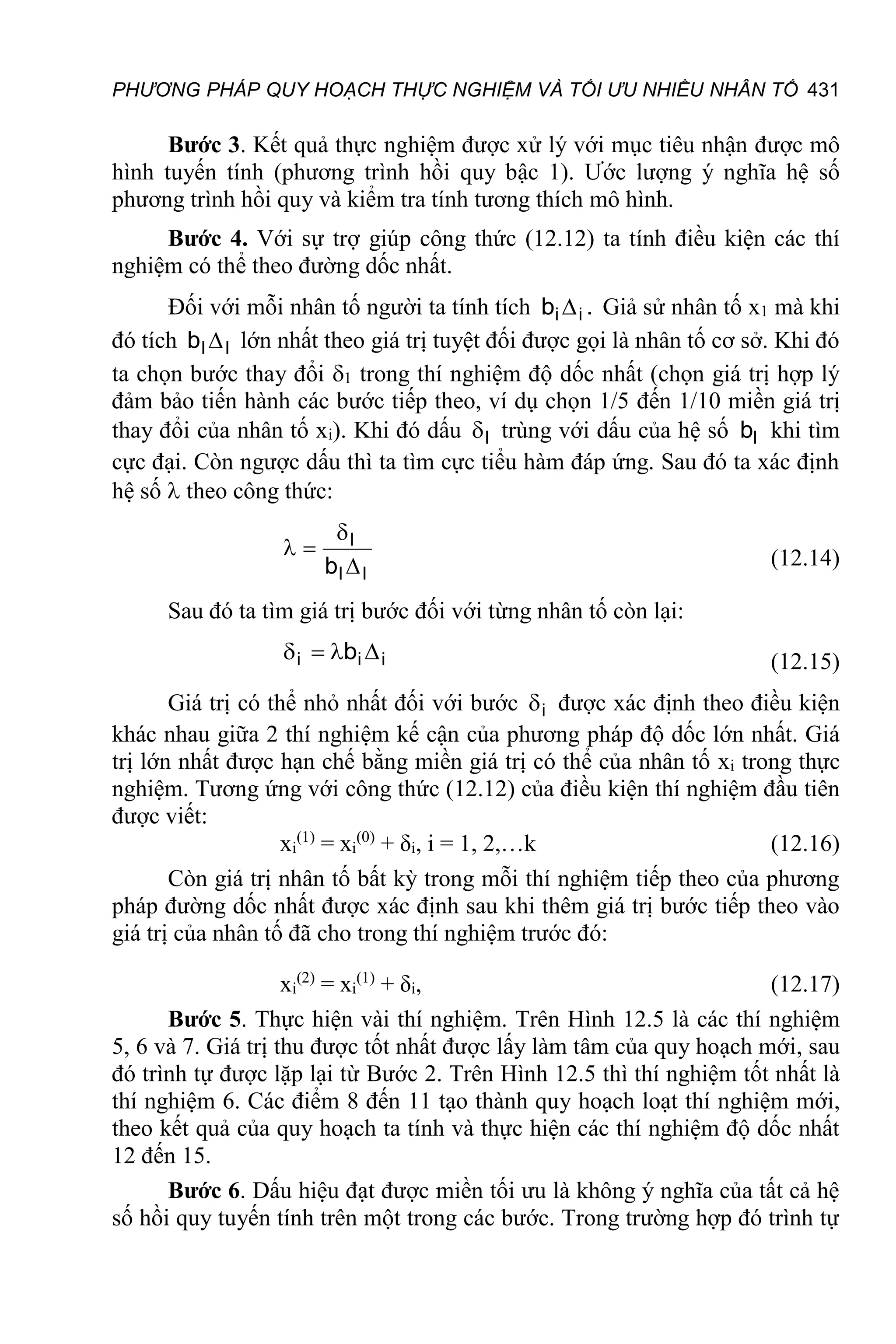 PHƯƠNG PHÁP QUY HOẠCH THỰC NGHIỆM VÀ TỐI ƯU NHIỀU NHÂN TỐ 431
Bước 3. Kết quả thực nghiệm được xử lý với mục tiêu nhận được mô
hình tuyến tính (phương trình hồi quy bậc 1). Ước lượng ý nghĩa hệ số
phương trình hồi quy và kiểm tra tính tương thích mô hình.
Bước 4. Với sự trợ giúp công thức (12.12) ta tính điều kiện các thí
nghiệm có thể theo đường dốc nhất.
Đối với mỗi nhân tố người ta tính tích .
b i
i  Giả sử nhân tố x1 mà khi
đó tích l
l
b  lớn nhất theo giá trị tuyệt đối được gọi là nhân tố cơ sở. Khi đó
ta chọn bước thay đổi 1 trong thí nghiệm độ dốc nhất (chọn giá trị hợp lý
đảm bảo tiến hành các bước tiếp theo, ví dụ chọn 1/5 đến 1/10 miền giá trị
thay đổi của nhân tố xi). Khi đó dấu l
 trùng với dấu của hệ số l
b khi tìm
cực đại. Còn ngược dấu thì ta tìm cực tiểu hàm đáp ứng. Sau đó ta xác định
hệ số  theo công thức:
l
l
l
b 


 (12.14)
Sau đó ta tìm giá trị bước đối với từng nhân tố còn lại:
i
i
i b 


 (12.15)
Giá trị có thể nhỏ nhất đối với bước i
 được xác định theo điều kiện
khác nhau giữa 2 thí nghiệm kế cận của phương pháp độ dốc lớn nhất. Giá
trị lớn nhất được hạn chế bằng miền giá trị có thể của nhân tố xi trong thực
nghiệm. Tương ứng với công thức (12.12) của điều kiện thí nghiệm đầu tiên
được viết:
xi
(1)
= xi
(0)
+ δi, i = 1, 2,…k (12.16)
Còn giá trị nhân tố bất kỳ trong mỗi thí nghiệm tiếp theo của phương
pháp đường dốc nhất được xác định sau khi thêm giá trị bước tiếp theo vào
giá trị của nhân tố đã cho trong thí nghiệm trước đó:
xi
(2)
= xi
(1)
+ δi, (12.17)
Bước 5. Thực hiện vài thí nghiệm. Trên Hình 12.5 là các thí nghiệm
5, 6 và 7. Giá trị thu được tốt nhất được lấy làm tâm của quy hoạch mới, sau
đó trình tự được lặp lại từ Bước 2. Trên Hình 12.5 thì thí nghiệm tốt nhất là
thí nghiệm 6. Các điểm 8 đến 11 tạo thành quy hoạch loạt thí nghiệm mới,
theo kết quả của quy hoạch ta tính và thực hiện các thí nghiệm độ dốc nhất
12 đến 15.
Bước 6. Dấu hiệu đạt được miền tối ưu là không ý nghĩa của tất cả hệ
số hồi quy tuyến tính trên một trong các bước. Trong trường hợp đó trình tự
 