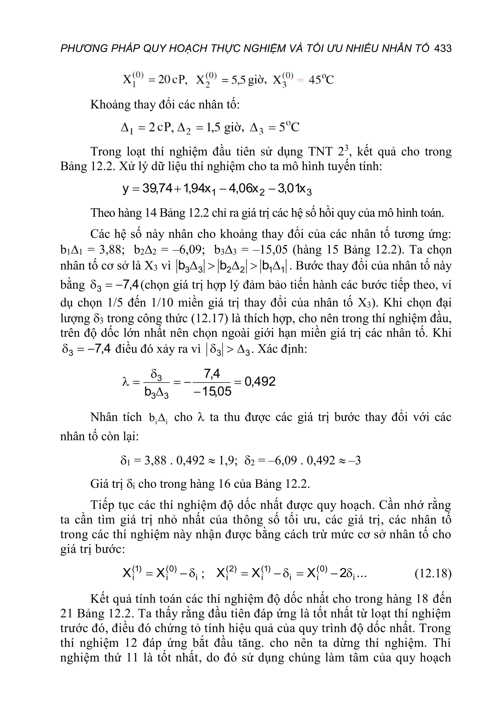 PHƯƠNG PHÁP QUY HOẠCH THỰC NGHIỆM VÀ TỐI ƯU NHIỀU NHÂN TỐ 433
Khoảng thay đổi các nhân tố:
Trong loạt thí nghiệm đầu tiên sử dụng TNT 23
, kết quả cho trong
Bảng 12.2. Xử lý dữ liệu thí nghiệm cho ta mô hình tuyến tính:
3
2
1 x
01
,
3
x
06
,
4
x
94
,
1
74
,
39
y 



Theo hàng 14 Bảng 12.2 chỉ ra giá trị các hệ số hồi quy của mô hình toán.
Các hệ số này nhân cho khoảng thay đổi của các nhân tố tương ứng:
b11 = 3,88; b22 = –6,09; b33 = –15,05 (hàng 15 Bảng 12.2). Ta chọn
nhân tố cơ sở là X3 vì 1
1
2
2
3
3 b
b
b 



 . Bước thay đổi của nhân tố này
bằng 4
,
7
3 

 (chọn giá trị hợp lý đảm bảo tiến hành các bước tiếp theo, ví
dụ chọn 1/5 đến 1/10 miền giá trị thay đổi của nhân tố X3). Khi chọn đại
lượng 3 trong công thức (12.17) là thích hợp, cho nên trong thí nghiệm đầu,
trên độ dốc lớn nhất nên chọn ngoài giới hạn miền giá trị các nhân tố. Khi
4
,
7
3 

 điều đó xảy ra vì 3
3 

 . Xác định:
492
,
0
05
,
15
4
,
7
b 3
3
3








Nhân tích i i
b  cho  ta thu được các giá trị bước thay đổi với các
nhân tố còn lại:
1 = 3,88 . 0,492  1,9; 2 = –6,09 . 0,492  –3
Giá trị i cho trong hàng 16 của Bảng 12.2.
Tiếp tục các thí nghiệm độ dốc nhất được quy hoạch. Cần nhớ rằng
ta cần tìm giá trị nhỏ nhất của thông số tối ưu, các giá trị, các nhân tố
trong các thí nghiệm này nhận được bằng cách trừ mức cơ sở nhân tố cho
giá trị bước:
i
)
0
(
i
)
1
(
i X
X 

 ; ...
2
X
X
X i
)
0
(
i
i
)
1
(
i
)
2
(
i 




 (12.18)
Kết quả tính toán các thí nghiệm độ dốc nhất cho trong hàng 18 đến
21 Bảng 12.2. Ta thấy rằng đầu tiên đáp ứng là tốt nhất từ loạt thí nghiệm
trước đó, điều đó chứng tỏ tính hiệu quả của quy trình độ dốc nhất. Trong
thí nghiệm 12 đáp ứng bắt đầu tăng. cho nên ta dừng thí nghiệm. Thí
nghiệm thứ 11 là tốt nhất, do đó sử dụng chúng làm tâm của quy hoạch
 