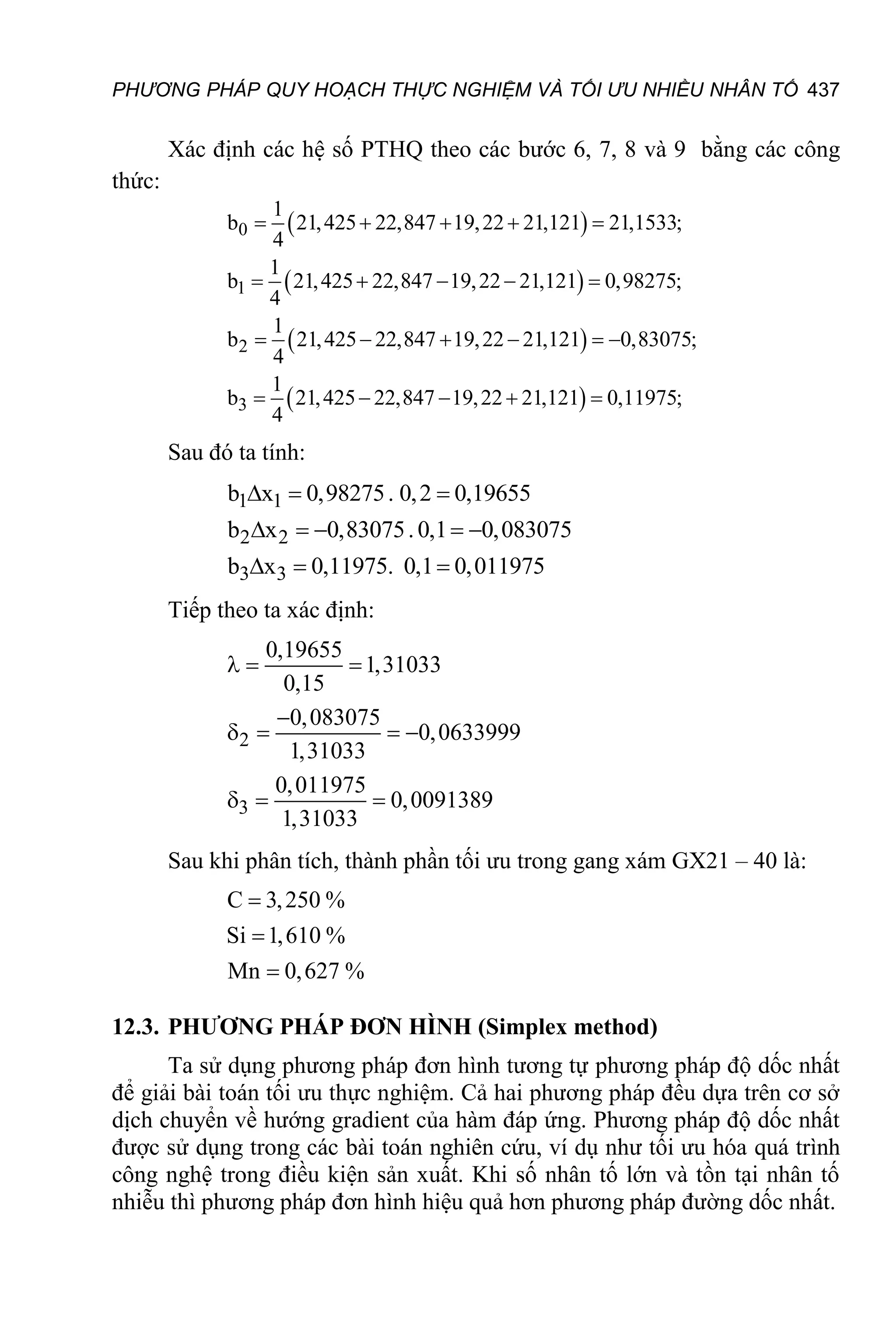 PHƯƠNG PHÁP QUY HOẠCH THỰC NGHIỆM VÀ TỐI ƯU NHIỀU NHÂN TỐ 437
Xác định các hệ số PTHQ theo các bước 6, 7, 8 và 9 bằng các công
thức:
 
 
 
 
0
1
2
3
1
b 21,425 22,847 19,22 21,121 21,1533;
4
1
b 21,425 22,847 19,22 21,121 0,98275;
4
1
b 21,425 22,847 19,22 21,121 0,83075;
4
1
b 21,425 22,847 19,22 21,121 0,11975;
4
    
    
     
    
Sau đó ta tính:
1 1
2 2
3 3
b x 0,98275. 0,2 0,19655
b x 0,83075.0,1 0,083075
b x 0,11975. 0,1 0,011975
  
    
  
Tiếp theo ta xác định:
2
3
0,19655
1,31033
0,15
0,083075
0,0633999
1,31033
0,011975
0,0091389
1,31033
  

   
  
Sau khi phân tích, thành phần tối ưu trong gang xám GX21 – 40 là:
C 3,250 %
Si 1,610 %
Mn 0,627 %



12.3. PHƯƠNG PHÁP ĐƠN HÌNH (Simplex method)
Ta sử dụng phương pháp đơn hình tương tự phương pháp độ dốc nhất
để giải bài toán tối ưu thực nghiệm. Cả hai phương pháp đều dựa trên cơ sở
dịch chuyển về hướng gradient của hàm đáp ứng. Phương pháp độ dốc nhất
được sử dụng trong các bài toán nghiên cứu, ví dụ như tối ưu hóa quá trình
công nghệ trong điều kiện sản xuất. Khi số nhân tố lớn và tồn tại nhân tố
nhiễu thì phương pháp đơn hình hiệu quả hơn phương pháp đường dốc nhất.
 