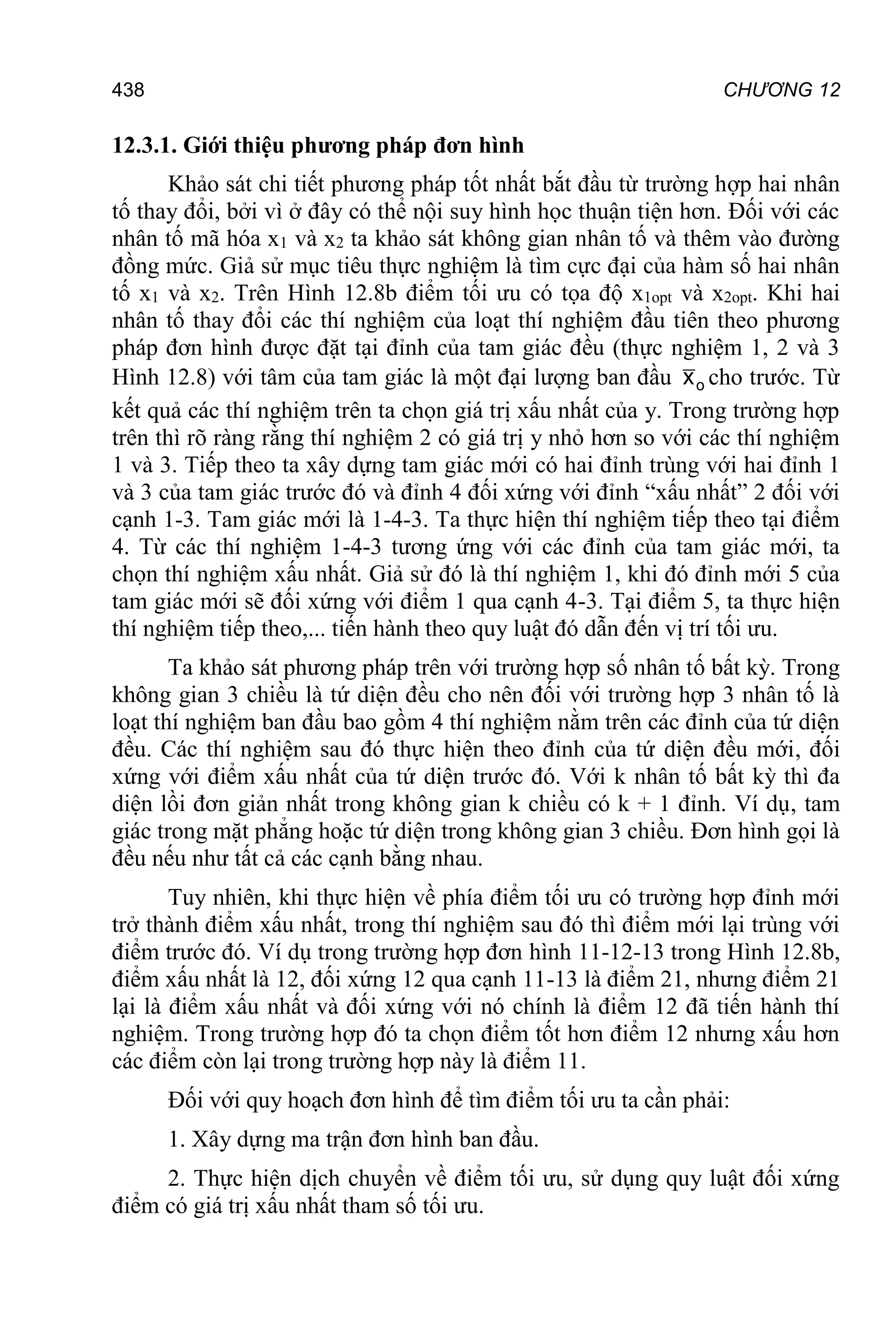 CHƯƠNG 12
438
12.3.1. Giới thiệu phương pháp đơn hình
Khảo sát chi tiết phương pháp tốt nhất bắt đầu từ trường hợp hai nhân
tố thay đổi, bởi vì ở đây có thể nội suy hình học thuận tiện hơn. Đối với các
nhân tố mã hóa x1 và x2 ta khảo sát không gian nhân tố và thêm vào đường
đồng mức. Giả sử mục tiêu thực nghiệm là tìm cực đại của hàm số hai nhân
tố x1 và x2. Trên Hình 12.8b điểm tối ưu có tọa độ x1opt và x2opt. Khi hai
nhân tố thay đổi các thí nghiệm của loạt thí nghiệm đầu tiên theo phương
pháp đơn hình được đặt tại đỉnh của tam giác đều (thực nghiệm 1, 2 và 3
Hình 12.8) với tâm của tam giác là một đại lượng ban đầu o
x cho trước. Từ
kết quả các thí nghiệm trên ta chọn giá trị xấu nhất của y. Trong trường hợp
trên thì rõ ràng rằng thí nghiệm 2 có giá trị y nhỏ hơn so với các thí nghiệm
1 và 3. Tiếp theo ta xây dựng tam giác mới có hai đỉnh trùng với hai đỉnh 1
và 3 của tam giác trước đó và đỉnh 4 đối xứng với đỉnh “xấu nhất” 2 đối với
cạnh 1-3. Tam giác mới là 1-4-3. Ta thực hiện thí nghiệm tiếp theo tại điểm
4. Từ các thí nghiệm 1-4-3 tương ứng với các đỉnh của tam giác mới, ta
chọn thí nghiệm xấu nhất. Giả sử đó là thí nghiệm 1, khi đó đỉnh mới 5 của
tam giác mới sẽ đối xứng với điểm 1 qua cạnh 4-3. Tại điểm 5, ta thực hiện
thí nghiệm tiếp theo,... tiến hành theo quy luật đó dẫn đến vị trí tối ưu.
Ta khảo sát phương pháp trên với trường hợp số nhân tố bất kỳ. Trong
không gian 3 chiều là tứ diện đều cho nên đối với trường hợp 3 nhân tố là
loạt thí nghiệm ban đầu bao gồm 4 thí nghiệm nằm trên các đỉnh của tứ diện
đều. Các thí nghiệm sau đó thực hiện theo đỉnh của tứ diện đều mới, đối
xứng với điểm xấu nhất của tứ diện trước đó. Với k nhân tố bất kỳ thì đa
diện lồi đơn giản nhất trong không gian k chiều có k + 1 đỉnh. Ví dụ, tam
giác trong mặt phẳng hoặc tứ diện trong không gian 3 chiều. Đơn hình gọi là
đều nếu như tất cả các cạnh bằng nhau.
Tuy nhiên, khi thực hiện về phía điểm tối ưu có trường hợp đỉnh mới
trở thành điểm xấu nhất, trong thí nghiệm sau đó thì điểm mới lại trùng với
điểm trước đó. Ví dụ trong trường hợp đơn hình 11-12-13 trong Hình 12.8b,
điểm xấu nhất là 12, đối xứng 12 qua cạnh 11-13 là điểm 21, nhưng điểm 21
lại là điểm xấu nhất và đối xứng với nó chính là điểm 12 đã tiến hành thí
nghiệm. Trong trường hợp đó ta chọn điểm tốt hơn điểm 12 nhưng xấu hơn
các điểm còn lại trong trường hợp này là điểm 11.
Đối với quy hoạch đơn hình để tìm điểm tối ưu ta cần phải:
1. Xây dựng ma trận đơn hình ban đầu.
2. Thực hiện dịch chuyển về điểm tối ưu, sử dụng quy luật đối xứng
điểm có giá trị xấu nhất tham số tối ưu.
 