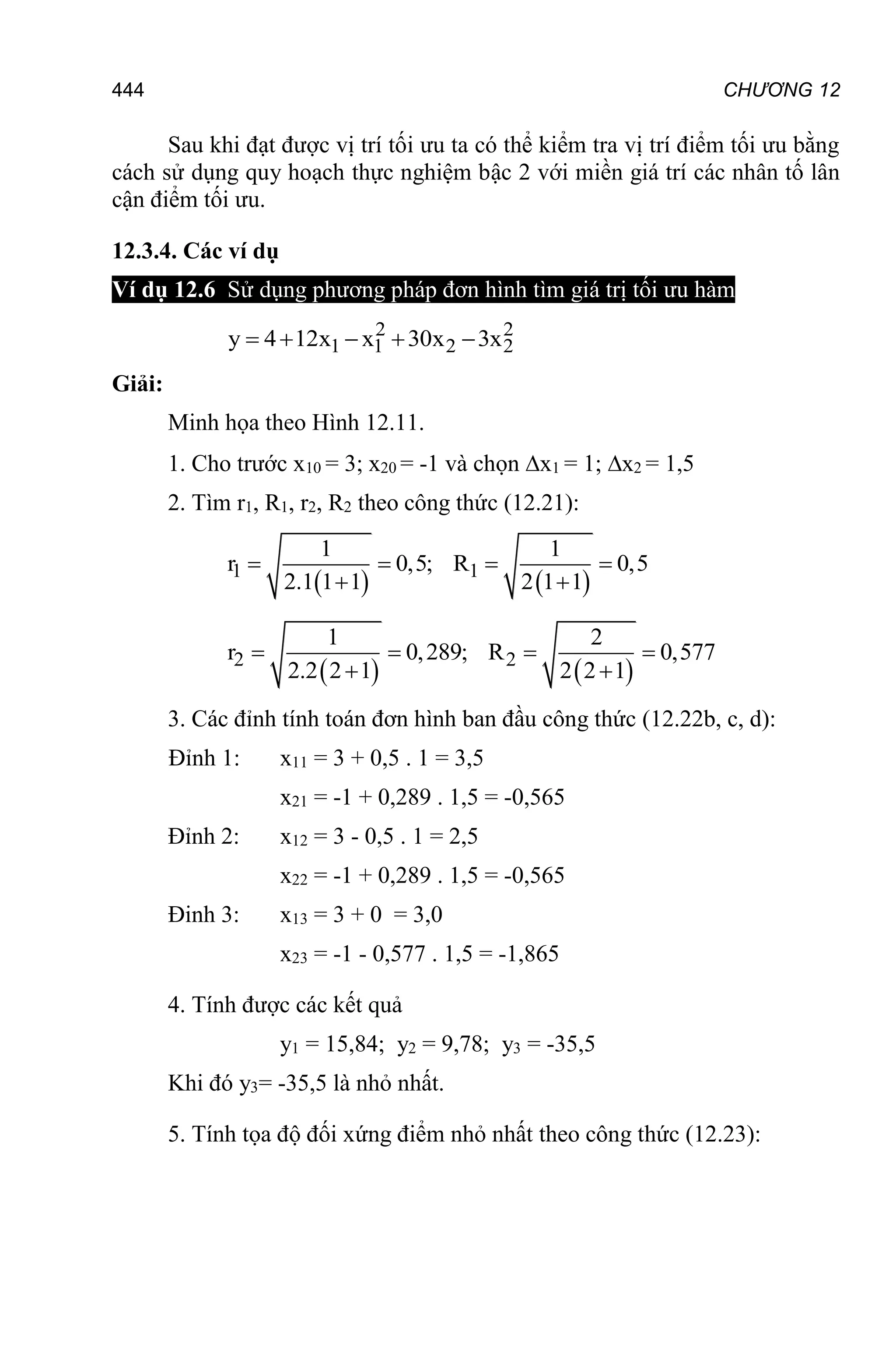 CHƯƠNG 12
444
Sau khi đạt được vị trí tối ưu ta có thể kiểm tra vị trí điểm tối ưu bằng
cách sử dụng quy hoạch thực nghiệm bậc 2 với miền giá trí các nhân tố lân
cận điểm tối ưu.
12.3.4. Các ví dụ
Ví dụ 12.6 Sử dụng phương pháp đơn hình tìm giá trị tối ưu hàm
2 2
1 1 2 2
y 4 12x x 30x 3x
    
Giải:
Minh họa theo Hình 12.11.
1. Cho trước x10 = 3; x20 = -1 và chọn x1 = 1; x2 = 1,5
2. Tìm r1, R1, r2, R2 theo công thức (12.21):
   
1 1
1 1
r 0,5; R 0,5
2.1 1 1 2 1 1
   
 
   
2 2
1 2
r 0,289; R 0,577
2.2 2 1 2 2 1
   
 
3. Các đỉnh tính toán đơn hình ban đầu công thức (12.22b, c, d):
Đỉnh 1: x11 = 3 + 0,5 . 1 = 3,5
x21 = -1 + 0,289 . 1,5 = -0,565
Đỉnh 2: x12 = 3 - 0,5 . 1 = 2,5
x22 = -1 + 0,289 . 1,5 = -0,565
Đinh 3: x13 = 3 + 0 = 3,0
x23 = -1 - 0,577 . 1,5 = -1,865
4. Tính được các kết quả
y1 = 15,84; y2 = 9,78; y3 = -35,5
Khi đó y3= -35,5 là nhỏ nhất.
5. Tính tọa độ đối xứng điểm nhỏ nhất theo công thức (12.23):
 