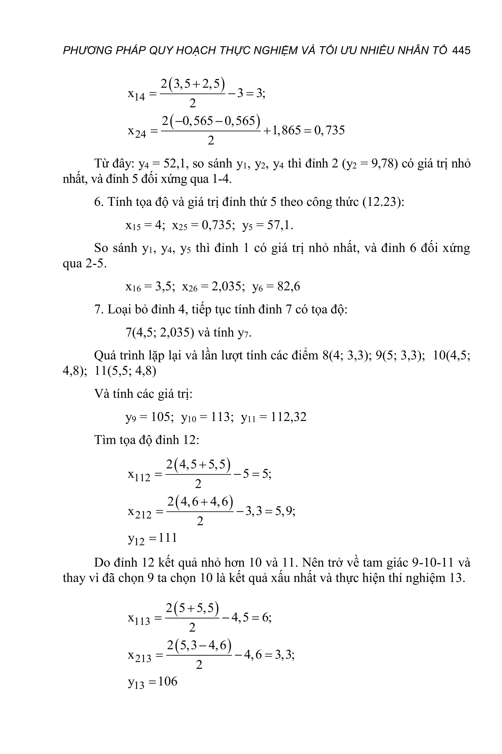 PHƯƠNG PHÁP QUY HOẠCH THỰC NGHIỆM VÀ TỐI ƯU NHIỀU NHÂN TỐ 445
 
 
14
24
2 3,5 2,5
x 3 3;
2
2 0,565 0,565
x 1,865 0,735
2

  
 
  
Từ đây: y4 = 52,1, so sánh y1, y2, y4 thì đỉnh 2 (y2 = 9,78) có giá trị nhỏ
nhất, và đỉnh 5 đối xứng qua 1-4.
6. Tính tọa độ và giá trị đỉnh thứ 5 theo công thức (12.23):
x15 = 4; x25 = 0,735; y5 = 57,1.
So sánh y1, y4, y5 thì đỉnh 1 có giá trị nhỏ nhất, và đỉnh 6 đối xứng
qua 2-5.
x16 = 3,5; x26 = 2,035; y6 = 82,6
7. Loại bỏ đỉnh 4, tiếp tục tính đỉnh 7 có tọa độ:
7(4,5; 2,035) và tính y7.
Quá trình lặp lại và lần lượt tính các điểm 8(4; 3,3); 9(5; 3,3); 10(4,5;
4,8); 11(5,5; 4,8)
Và tính các giá trị:
y9 = 105; y10 = 113; y11 = 112,32
Tìm tọa độ đỉnh 12:
 
 
112
212
12
2 4,5 5,5
x 5 5;
2
2 4,6 4,6
x 3,3 5,9;
2
y 111

  

  

Do đỉnh 12 kết quả nhỏ hơn 10 và 11. Nên trở về tam giác 9-10-11 và
thay vì đã chọn 9 ta chọn 10 là kết quả xấu nhất và thực hiện thí nghiệm 13.
 
 
113
213
13
2 5 5,5
x 4,5 6;
2
2 5,3 4,6
x 4,6 3,3;
2
y 106

  

  

 