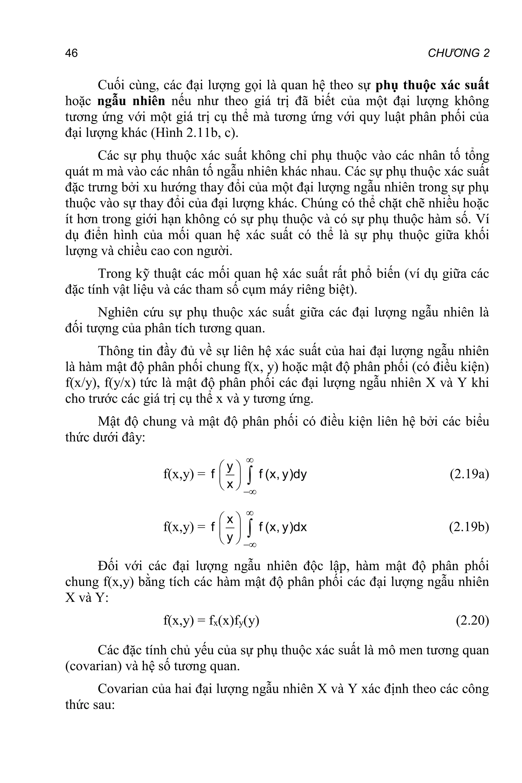 46 CHƯƠNG 2
Cuối cùng, các đại lượng gọi là quan hệ theo sự phụ thuộc xác suất
hoặc ngẫu nhiên nếu như theo giá trị đã biết của một đại lượng không
tương ứng với một giá trị cụ thể mà tương ứng với quy luật phân phối của
đại lượng khác (Hình 2.11b, c).
Các sự phụ thuộc xác suất không chỉ phụ thuộc vào các nhân tố tổng
quát m mà vào các nhân tố ngẫu nhiên khác nhau. Các sự phụ thuộc xác suất
đặc trưng bởi xu hướng thay đổi của một đại lượng ngẫu nhiên trong sự phụ
thuộc vào sự thay đổi của đại lượng khác. Chúng có thể chặt chẽ nhiều hoặc
ít hơn trong giới hạn không có sự phụ thuộc và có sự phụ thuộc hàm số. Ví
dụ điển hình của mối quan hệ xác suất có thể là sự phụ thuộc giữa khối
lượng và chiều cao con người.
Trong kỹ thuật các mối quan hệ xác suất rất phổ biến (ví dụ giữa các
đặc tính vật liệu và các tham số cụm máy riêng biệt).
Nghiên cứu sự phụ thuộc xác suất giữa các đại lượng ngẫu nhiên là
đối tượng của phân tích tương quan.
Thông tin đầy đủ về sự liên hệ xác suất của hai đại lượng ngẫu nhiên
là hàm mật độ phân phối chung f(x, y) hoặc mật độ phân phối (có điều kiện)
f(x/y), f(y/x) tức là mật độ phân phối các đại lượng ngẫu nhiên X và Y khi
cho trước các giá trị cụ thể x và y tương ứng.
Mật độ chung và mật độ phân phối có điều kiện liên hệ bởi các biểu
thức dưới đây:
f(x,y) =
y
f f (x, y)dy
x


 
 
 
 (2.19a)
f(x,y) =
x
f f (x, y)dx
y


 
 
 
 (2.19b)
Đối với các đại lượng ngẫu nhiên độc lập, hàm mật độ phân phối
chung f(x,y) bằng tích các hàm mật độ phân phối các đại lượng ngẫu nhiên
X và Y:
f(x,y) = fx(x)fy(y) (2.20)
Các đặc tính chủ yếu của sự phụ thuộc xác suất là mô men tương quan
(covarian) và hệ số tương quan.
Covarian của hai đại lượng ngẫu nhiên X và Y xác định theo các công
thức sau:
 