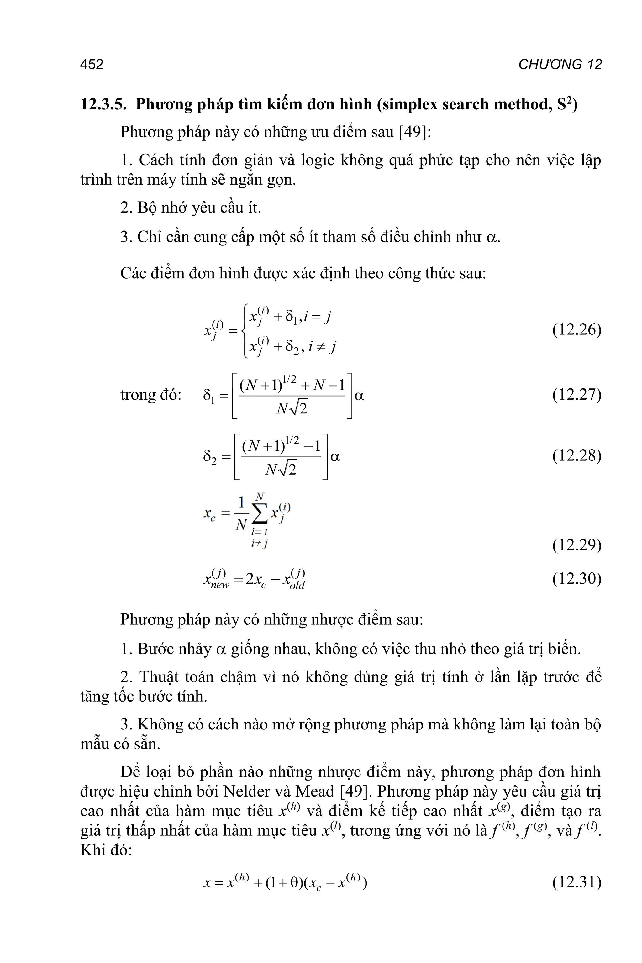 CHƯƠNG 12
452
12.3.5. Phương pháp tìm kiếm đơn hình (simplex search method, S2)
Phương pháp này có những ưu điểm sau [49]:
1. Cách tính đơn giản và logic không quá phức tạp cho nên việc lập
trình trên máy tính sẽ ngắn gọn.
2. Bộ nhớ yêu cầu ít.
3. Chỉ cần cung cấp một số ít tham số điều chỉnh như .
Các điểm đơn hình được xác định theo công thức sau:
( )
1
( )
( )
2
,
,
   

 
  


i
j
i
j i
j
x i j
x
x i j
(12.26)
trong đó:
1/2
1
( 1) 1
2
 
  
  
 
 
 
N N
N
(12.27)
1/2
2
( 1) 1
2
 
 
  
 
 
 
N
N
(12.28)
(12.29)
( )
( )
2
  j
j
new c old
x x x (12.30)
Phương pháp này có những nhược điểm sau:
1. Bước nhảy  giống nhau, không có việc thu nhỏ theo giá trị biến.
2. Thuật toán chậm vì nó không dùng giá trị tính ở lần lặp trước để
tăng tốc bước tính.
3. Không có cách nào mở rộng phương pháp mà không làm lại toàn bộ
mẫu có sẵn.
Để loại bỏ phần nào những nhược điểm này, phương pháp đơn hình
được hiệu chỉnh bởi Nelder và Mead [49]. Phương pháp này yêu cầu giá trị
cao nhất của hàm mục tiêu x(h)
và điểm kế tiếp cao nhất x(g)
, điểm tạo ra
giá trị thấp nhất của hàm mục tiêu x(l)
, tương ứng với nó là f (h)
, f (g)
, và f (l)
.
Khi đó:
( ) ( )
(1 )( )
    
h h
c
x x x x (12.31)
 