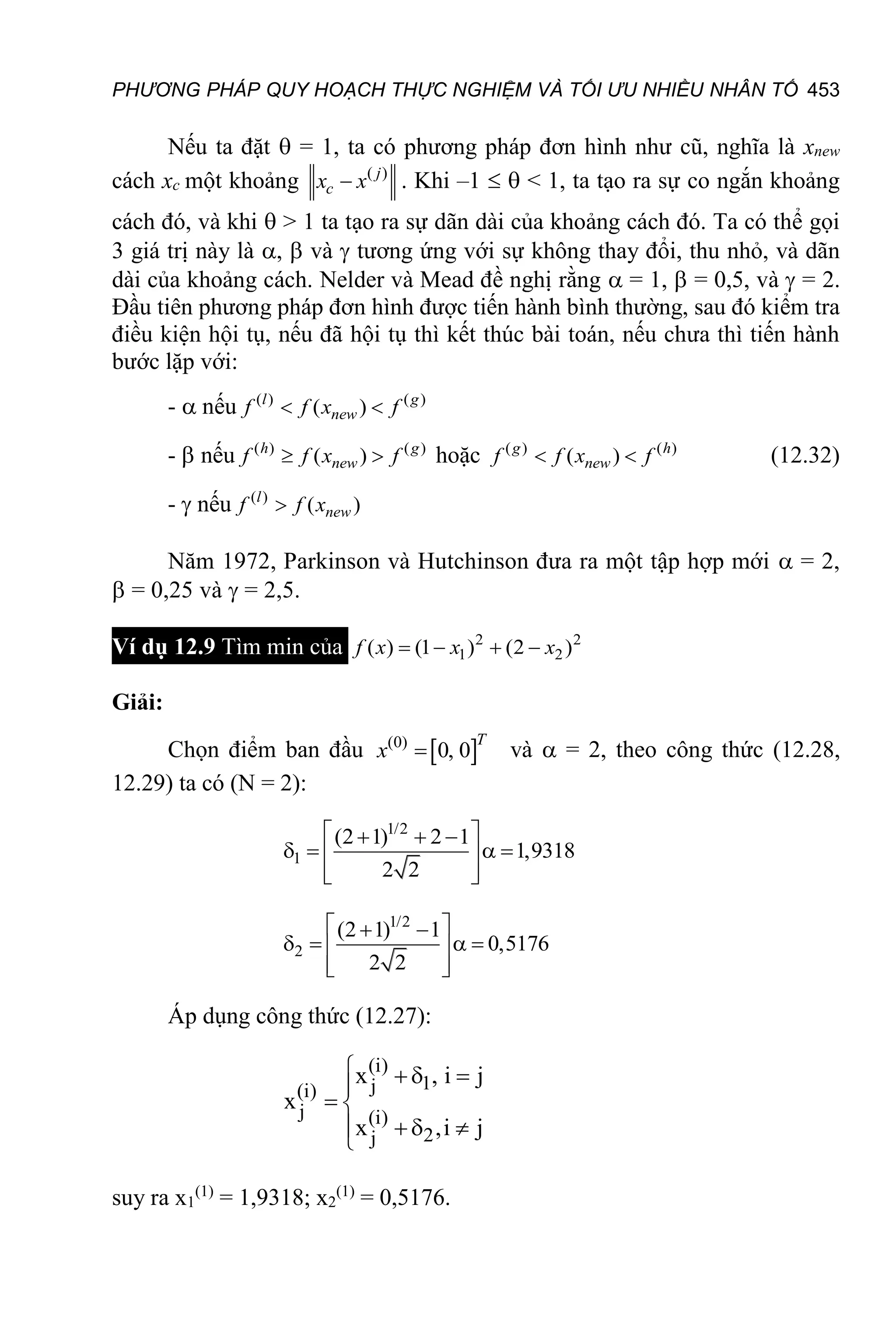 PHƯƠNG PHÁP QUY HOẠCH THỰC NGHIỆM VÀ TỐI ƯU NHIỀU NHÂN TỐ 453
Nếu ta đặt  = 1, ta có phương pháp đơn hình như cũ, nghĩa là xnew
cách xc một khoảng ( )
 j
c
x x . Khi –1   < 1, ta tạo ra sự co ngắn khoảng
cách đó, và khi  > 1 ta tạo ra sự dãn dài của khoảng cách đó. Ta có thể gọi
3 giá trị này là ,  và  tương ứng với sự không thay đổi, thu nhỏ, và dãn
dài của khoảng cách. Nelder và Mead đề nghị rằng  = 1,  = 0,5, và  = 2.
Đầu tiên phương pháp đơn hình được tiến hành bình thường, sau đó kiểm tra
điều kiện hội tụ, nếu đã hội tụ thì kết thúc bài toán, nếu chưa thì tiến hành
bước lặp với:
-  nếu ( ) ( )
( )
 
l g
new
f f x f
-  nếu ( ) ( )
( )
 
h g
new
f f x f hoặc ( ) ( )
( )
 
g h
new
f f x f (12.32)
-  nếu ( )
( )

l
new
f f x
Năm 1972, Parkinson và Hutchinson đưa ra một tập hợp mới  = 2,
 = 0,25 và  = 2,5.
Ví dụ 12.9 Tìm min của 2 2
1 2
( ) (1 ) (2 )
   
f x x x
Giải:
Chọn điểm ban đầu  
(0)
0, 0

T
x và  = 2, theo công thức (12.28,
12.29) ta có (N = 2):
1/2
1
(2 1) 2 1
1,9318
2 2
 
  
   
 
 
 
1/2
2
(2 1) 1
0,5176
2 2
 
 
   
 
 
 
Áp dụng công thức (12.27):
(i)
1
j
(i)
j (i)
2
j
x , i j
x
x ,i j
  

 
 


suy ra x1
(1)
= 1,9318; x2
(1)
= 0,5176.
 