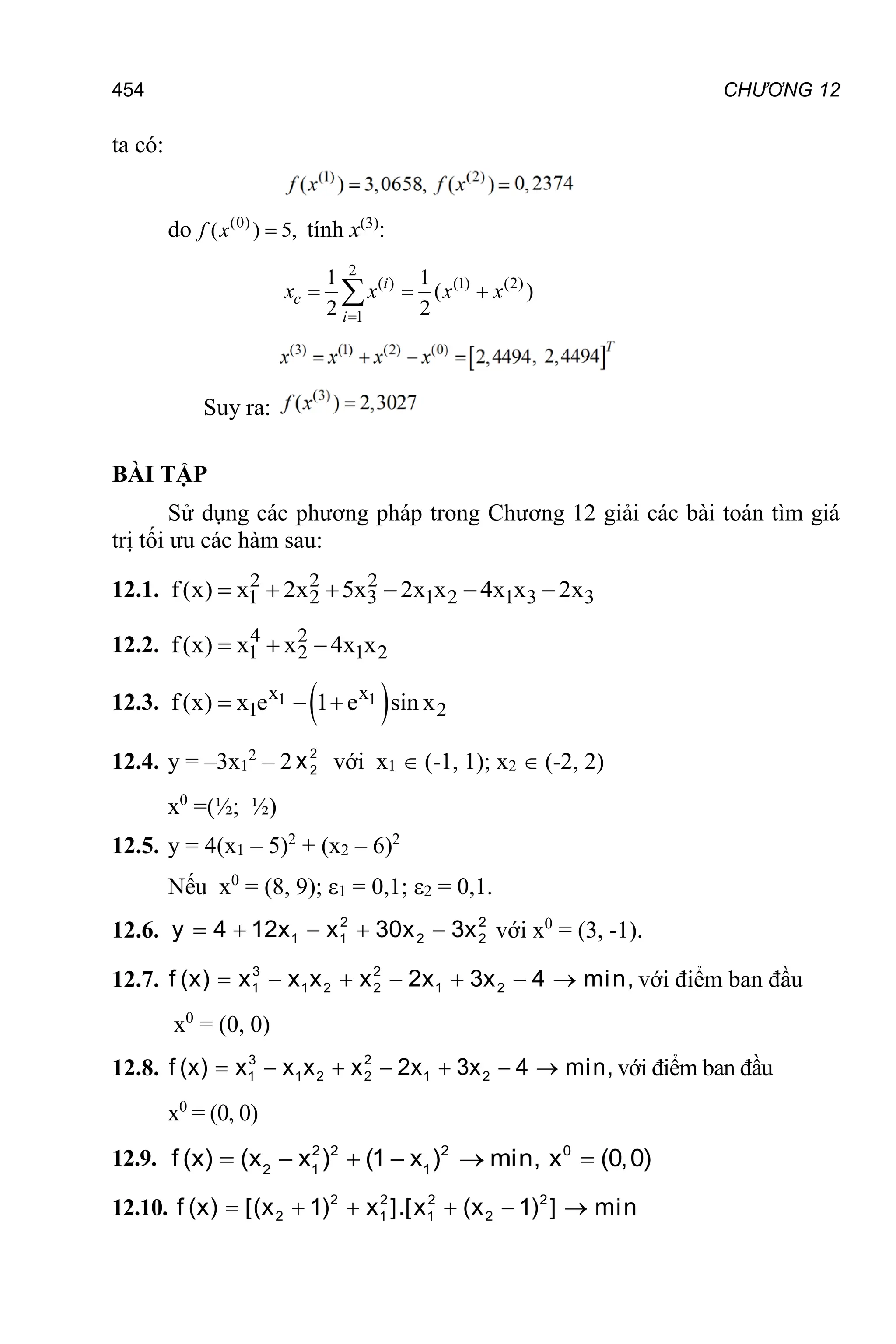 CHƯƠNG 12
454
ta có:
do (0)
( ) 5,

f x tính x(3)
:
2
( ) (1) (2)
1
1 1
( )
2 2

  
 i
c
i
x x x x
Suy ra:
BÀI TẬP
Sử dụng các phương pháp trong Chương 12 giải các bài toán tìm giá
trị tối ưu các hàm sau:
12.1. 2 2 2
1 2 3 1 2 1 3 3
f(x) x 2x 5x 2x x 4x x 2x
     
12.2. 4 2
1 2 1 2
f(x) x x 4x x
  
12.3.  
1 1
x x
1 2
f(x) x e 1 e sin x
  
12.4. y = –3x1
2
– 2 2
2
x với x1  (-1, 1); x2  (-2, 2)
x0
=(½; ½)
12.5. y = 4(x1 – 5)2
+ (x2 – 6)2
Nếu x0
= (8, 9); 1 = 0,1; 2 = 0,1.
12.6. 2 2
1 1 2 2
y 4 12x x 30x 3x
     với x0
= (3, -1).
12.7. 3 2 0 T
1 1 2 2 1 2
f (x) x x x x 2x 3x 4 min, x (0,0)
       
với điểm ban đầu
x0
= (0, 0)
12.8. 3 2 0 T
1 1 2 2 1 2
f (x) x x x x 2x 3x 4 min, x (0,0)
       
với điểm ban đầu
x0
= (0, 0)
12.9. 2 2 2 0
2 1 1
f (x) (x x ) (1 x ) min, x (0,0)
     
12.10. 2 2 2 2
2 1 1 2
f (x) [(x 1) x ].[x (x 1) ] min
     
 