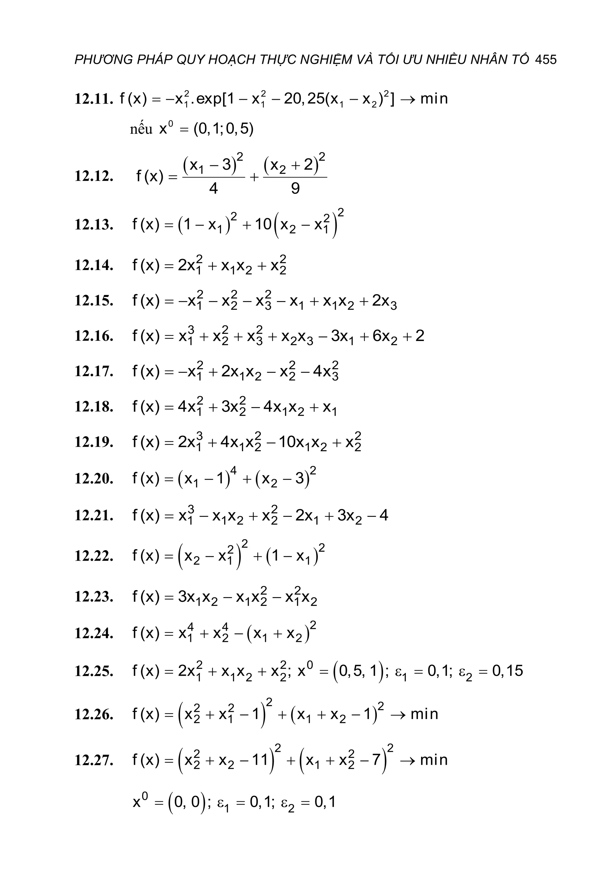 PHƯƠNG PHÁP QUY HOẠCH THỰC NGHIỆM VÀ TỐI ƯU NHIỀU NHÂN TỐ 455
12.11. 2 2 2
1 1 1 2
f (x) x .exp[1 x 20,25(x x ) ] min
     
nếu 0
x (0,1;0,5)

12.12.
   
 
 
2 2
1 2
x 3 x 2
f (x)
4 9
12.13.    
   
2
2 2
1 2 1
f (x) 1 x 10 x x
12.14.   
2 2
1 1 2 2
f (x) 2x x x x
12.15.       
2 2 2
1 2 3 1 1 2 3
f (x) x x x x x x 2x
12.16.       
3 2 2
1 2 3 2 3 1 2
f (x) x x x x x 3x 6x 2
12.17.     
2 2 2
1 1 2 2 3
f (x) x 2x x x 4x
12.18.    
2 2
1 2 1 2 1
f (x) 4x 3x 4x x x
12.19.    
3 2 2
1 1 2 1 2 2
f (x) 2x 4x x 10x x x
12.20.    
   
4 2
1 2
f (x) x 1 x 3
12.21.      
3 2
1 1 2 2 1 2
f (x) x x x x 2x 3x 4
12.22.    
   
2 2
2
2 1 1
f (x) x x 1 x
12.23.   
2 2
1 2 1 2 1 2
f (x) 3x x x x x x
12.24.  
   
2
4 4
1 2 1 2
f (x) x x x x
12.25.  
       
2 2 0
1 1 2 2 1 2
f (x) 2x x x x ; x 0,5, 1 ; 0,1; 0,15
12.26.    
      
2 2
2 2
2 1 1 2
f (x) x x 1 x x 1 min
12.27.    
      
2 2
2 2
2 2 1 2
f (x) x x 11 x x 7 min
 
    
0
1 2
x 0, 0 ; 0,1; 0,1
 