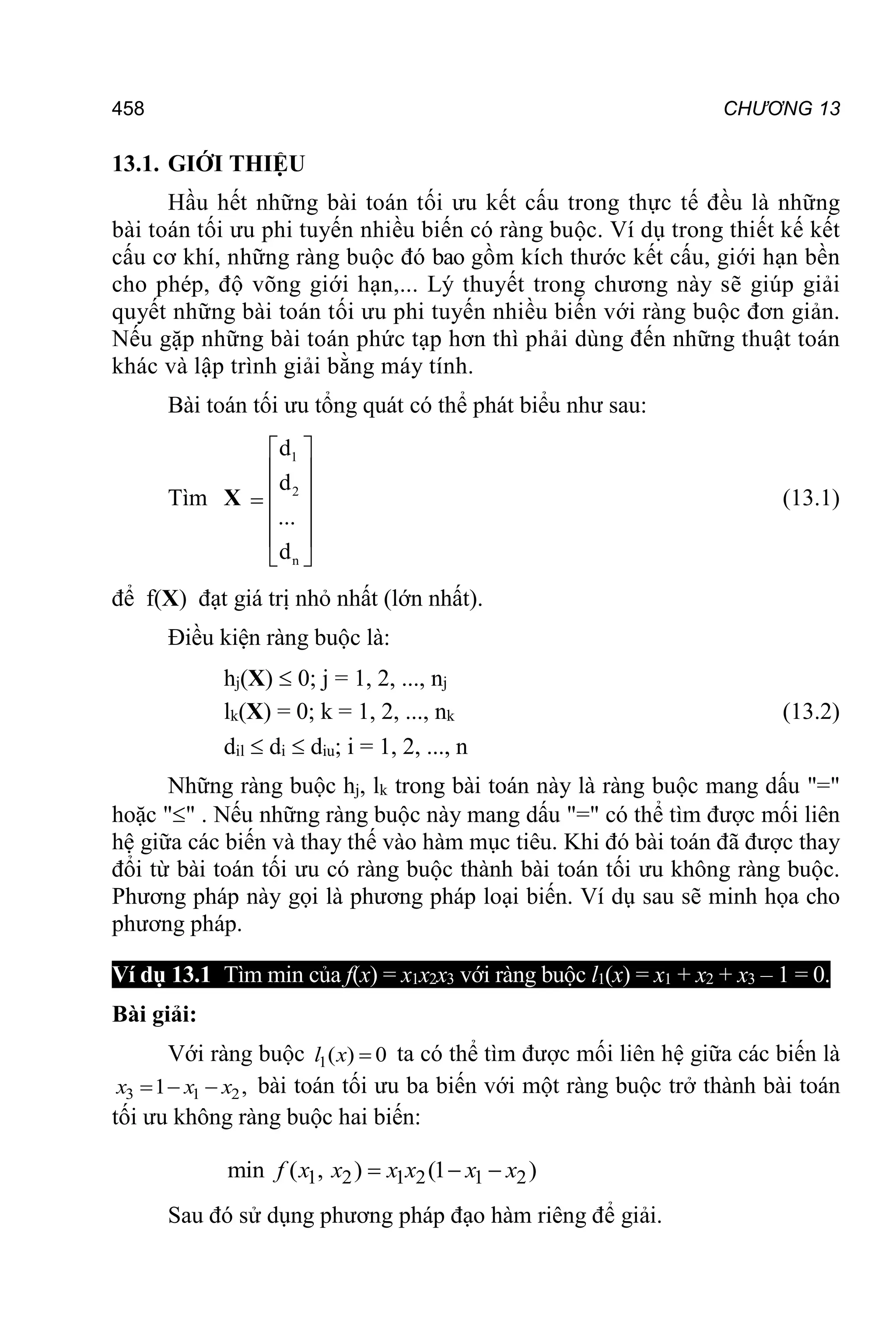 458 CHƯƠNG 13
13.1. GIỚI THIỆU
Hầu hết những bài toán tối ưu kết cấu trong thực tế đều là những
bài toán tối ưu phi tuyến nhiều biến có ràng buộc. Ví dụ trong thiết kế kết
cấu cơ khí, những ràng buộc đó bao gồm kích thước kết cấu, giới hạn bền
cho phép, độ võng giới hạn,... Lý thuyết trong chương này sẽ giúp giải
quyết những bài toán tối ưu phi tuyến nhiều biến với ràng buộc đơn giản.
Nếu gặp những bài toán phức tạp hơn thì phải dùng đến những thuật toán
khác và lập trình giải bằng máy tính.
Bài toán tối ưu tổng quát có thể phát biểu như sau:
Tìm X
1
2
n
d
d
...
d
 
 
 

 
 
 
(13.1)
để f(X) đạt giá trị nhỏ nhất (lớn nhất).
Điều kiện ràng buộc là:
hj(X)  0; j = 1, 2, ..., nj
lk(X) = 0; k = 1, 2, ..., nk (13.2)
dil  di  diu; i = 1, 2, ..., n
Những ràng buộc hj, lk trong bài toán này là ràng buộc mang dấu "="
hoặc "" . Nếu những ràng buộc này mang dấu "=" có thể tìm được mối liên
hệ giữa các biến và thay thế vào hàm mục tiêu. Khi đó bài toán đã được thay
đổi từ bài toán tối ưu có ràng buộc thành bài toán tối ưu không ràng buộc.
Phương pháp này gọi là phương pháp loại biến. Ví dụ sau sẽ minh họa cho
phương pháp.
Ví dụ 13.1 Tìm min của f(x) = x1x2x3 với ràng buộc l1(x) = x1 + x2 + x3 – 1 = 0.
Bài giải:
Với ràng buộc 1( ) 0

l x ta có thể tìm được mối liên hệ giữa các biến là
3 1 2
1 ,
  
x x x bài toán tối ưu ba biến với một ràng buộc trở thành bài toán
tối ưu không ràng buộc hai biến:
1 2 1 2 1 2
min ( , ) (1 )
  
f x x x x x x
Sau đó sử dụng phương pháp đạo hàm riêng để giải.
 