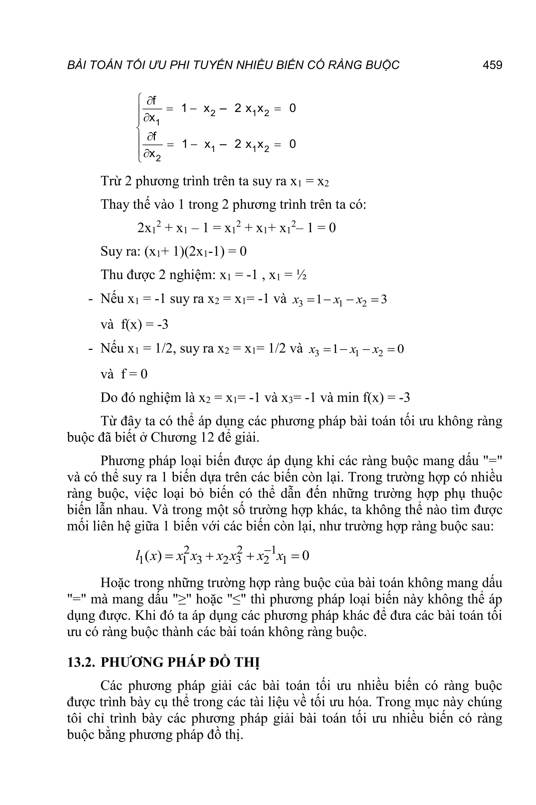 BÀI TOÁN TỐI ƯU PHI TUYẾN NHIỀU BIẾN CÓ RÀNG BUỘC 459







  



  

2 1 2
2
1
1
1
2
f
1 x – 2 x x 0
x
f
1 x – 2 x x 0
x
Trừ 2 phương trình trên ta suy ra x1 = x2
Thay thế vào 1 trong 2 phương trình trên ta có:
2x1
2
+ x1 – 1 = x1
2
+ x1+ x1
2
– 1 = 0
Suy ra: (x1+ 1)(2x1-1) = 0
Thu được 2 nghiệm: x1 = -1 , x1 = ½
- Nếu x1 = -1 suy ra x2 = x1= -1 và 3 1 2
1 3
   
x x x
và f(x) = -3
- Nếu x1 = 1/2, suy ra x2 = x1= 1/2 và 3 1 2
1 0
   
x x x
và f = 0
Do đó nghiệm là x2 = x1= -1 và x3= -1 và min f(x) = -3
Từ đây ta có thể áp dụng các phương pháp bài toán tối ưu không ràng
buộc đã biết ở Chương 12 để giải.
Phương pháp loại biến được áp dụng khi các ràng buộc mang dấu "="
và có thể suy ra 1 biến dựa trên các biến còn lại. Trong trường hợp có nhiều
ràng buộc, việc loại bỏ biến có thể dẫn đến những trường hợp phụ thuộc
biến lẫn nhau. Và trong một số trường hợp khác, ta không thể nào tìm được
mối liên hệ giữa 1 biến với các biến còn lại, như trường hợp ràng buộc sau:
2 2 1
1 1 3 2 3 2 1
( ) 0

   
l x x x x x x x
Hoặc trong những trường hợp ràng buộc của bài toán không mang dấu
"=" mà mang dấu "≥" hoặc "≤" thì phương pháp loại biến này không thể áp
dụng được. Khi đó ta áp dụng các phương pháp khác để đưa các bài toán tối
ưu có ràng buộc thành các bài toán không ràng buộc.
13.2. PHƯƠNG PHÁP ĐỒ THỊ
Các phương pháp giải các bài toán tối ưu nhiều biến có ràng buộc
được trình bày cụ thể trong các tài liệu về tối ưu hóa. Trong mục này chúng
tôi chỉ trình bày các phương pháp giải bài toán tối ưu nhiều biến có ràng
buộc bằng phương pháp đồ thị.
 