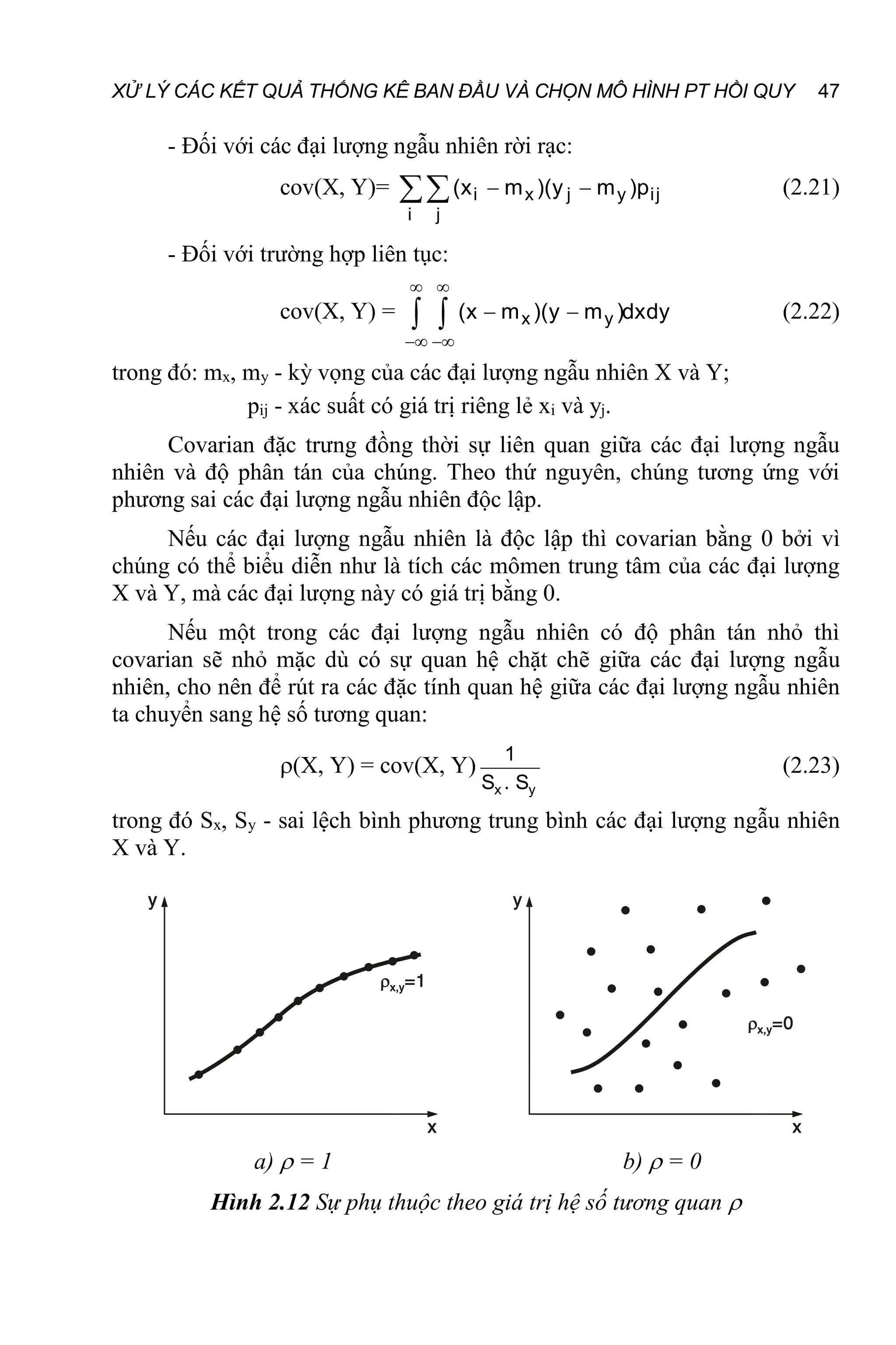 XỬ LÝ CÁC KẾT QUẢ THỐNG KÊ BAN ĐẦU VÀ CHỌN MÔ HÌNH PT HỒI QUY 47
- Đối với các đại lượng ngẫu nhiên rời rạc:
cov(X, Y)= i x j y ij
i j
(x m )(y m )p
 
 (2.21)
- Đối với trường hợp liên tục:
cov(X, Y) = x y
(x m )(y m )dxdy
 
 
 
  (2.22)
trong đó: mx, my - kỳ vọng của các đại lượng ngẫu nhiên X và Y;
pij - xác suất có giá trị riêng lẻ xi và yj.
Covarian đặc trưng đồng thời sự liên quan giữa các đại lượng ngẫu
nhiên và độ phân tán của chúng. Theo thứ nguyên, chúng tương ứng với
phương sai các đại lượng ngẫu nhiên độc lập.
Nếu các đại lượng ngẫu nhiên là độc lập thì covarian bằng 0 bởi vì
chúng có thể biểu diễn như là tích các mômen trung tâm của các đại lượng
X và Y, mà các đại lượng này có giá trị bằng 0.
Nếu một trong các đại lượng ngẫu nhiên có độ phân tán nhỏ thì
covarian sẽ nhỏ mặc dù có sự quan hệ chặt chẽ giữa các đại lượng ngẫu
nhiên, cho nên để rút ra các đặc tính quan hệ giữa các đại lượng ngẫu nhiên
ta chuyển sang hệ số tương quan:
(X, Y) = cov(X, Y)
x y
1
S . S
(2.23)
trong đó Sx, Sy - sai lệch bình phương trung bình các đại lượng ngẫu nhiên
X và Y.
a)  = 1 b)  = 0
Hình 2.12 Sự phụ thuộc theo giá trị hệ số tương quan 
 