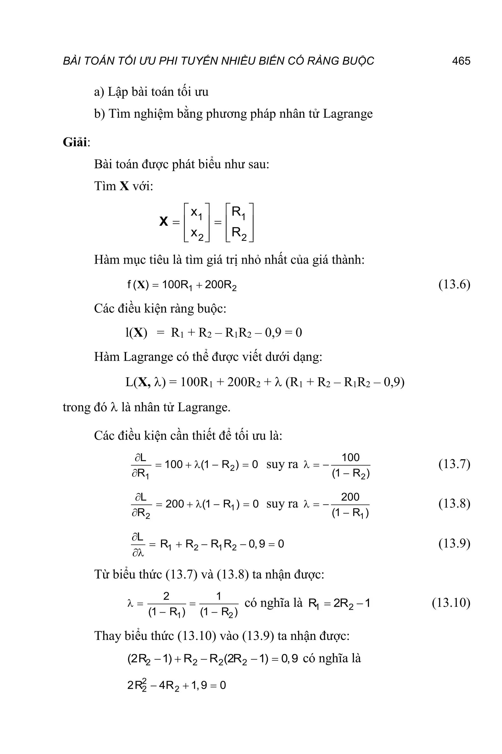 BÀI TOÁN TỐI ƯU PHI TUYẾN NHIỀU BIẾN CÓ RÀNG BUỘC 465
a) Lập bài toán tối ưu
b) Tìm nghiệm bằng phương pháp nhân tử Lagrange
Giải:
Bài toán được phát biểu như sau:
Tìm X với:
   
 
   
   
   
1 1
2 2
x R
x R
X
Hàm mục tiêu là tìm giá trị nhỏ nhất của giá thành:
1 2
f ( ) 100R 200R
 
X (13.6)
Các điều kiện ràng buộc:
l(X) = R1 + R2 – R1R2 – 0,9 = 0
Hàm Lagrange có thể được viết dưới dạng:
L(X, ) = 100R1 + 200R2 +  (R1 + R2 – R1R2 – 0,9)
trong đó  là nhân tử Lagrange.
Các điều kiện cần thiết để tối ưu là:
2
1
L
100 (1 R ) 0
R

    

suy ra
2
100
(1 R )
  

(13.7)
1
2
L
200 (1 R ) 0
R

    

suy ra
1
200
(1 R )
  

(13.8)
1 2 1 2
L
R R R R 0,9 0

    

(13.9)
Từ biểu thức (13.7) và (13.8) ta nhận được:
1 2
2 1
(1 R ) (1 R )
  
 
có nghĩa là 1 2
R 2R 1
  (13.10)
Thay biểu thức (13.10) vào (13.9) ta nhận được:
2 2 2 2
(2R 1) R R (2R 1) 0,9
     có nghĩa là
2
2 2
2R 4R 1,9 0
  
 