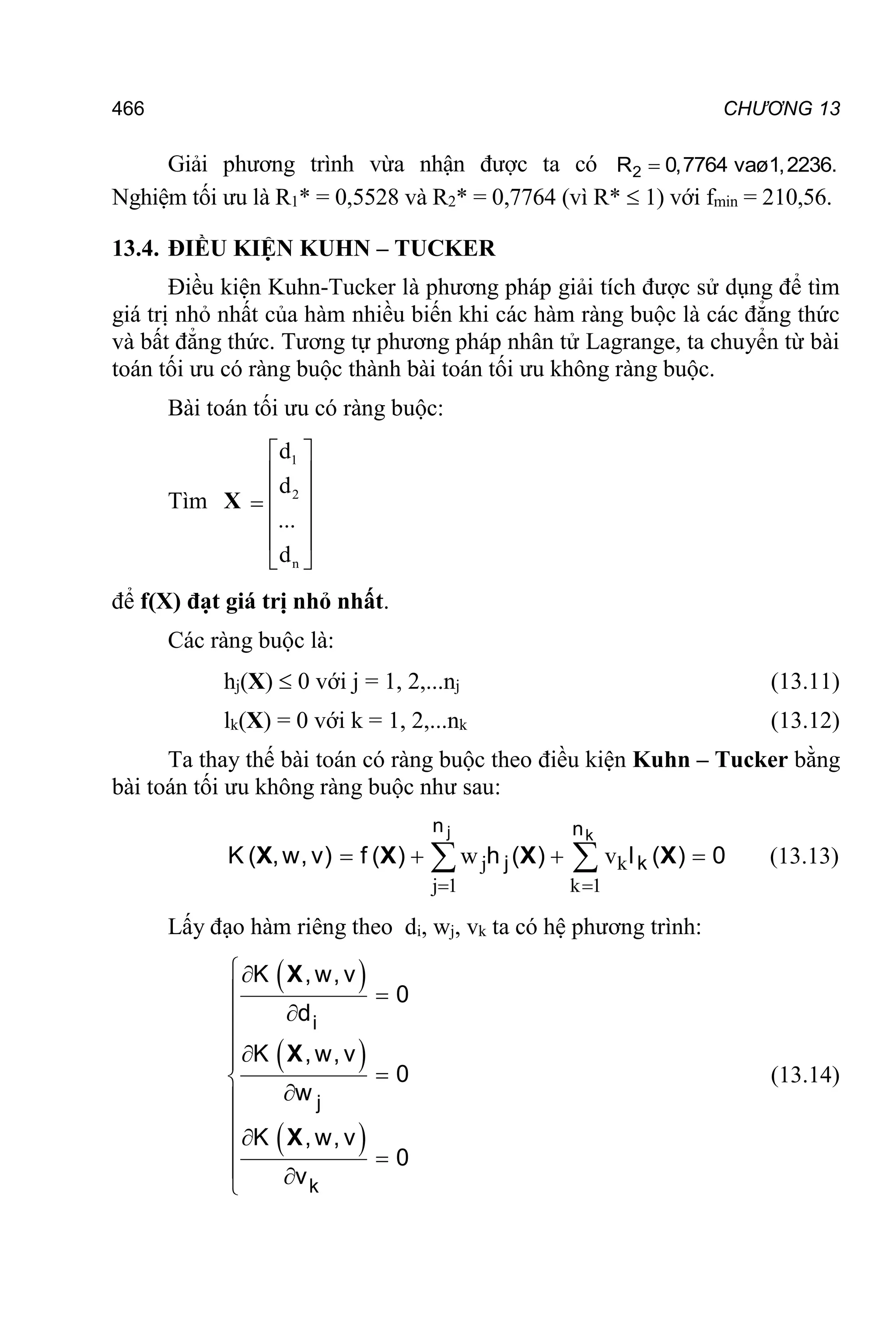 466 CHƯƠNG 13
Giải phương trình vừa nhận được ta có 2
R 0,7764 vaø1,2236.

Nghiệm tối ưu là R1* = 0,5528 và R2* = 0,7764 (vì R*  1) với fmin = 210,56.
13.4. ĐIỀU KIỆN KUHN – TUCKER
Điều kiện Kuhn-Tucker là phương pháp giải tích được sử dụng để tìm
giá trị nhỏ nhất của hàm nhiều biến khi các hàm ràng buộc là các đẳng thức
và bất đẳng thức. Tương tự phương pháp nhân tử Lagrange, ta chuyển từ bài
toán tối ưu có ràng buộc thành bài toán tối ưu không ràng buộc.
Bài toán tối ưu có ràng buộc:
Tìm X
1
2
n
d
d
...
d
 
 
 

 
 
 
để f(X) đạt giá trị nhỏ nhất.
Các ràng buộc là:
hj(X)  0 với j = 1, 2,...nj (13.11)
lk(X) = 0 với k = 1, 2,...nk (13.12)
Ta thay thế bài toán có ràng buộc theo điều kiện Kuhn – Tucker bằng
bài toán tối ưu không ràng buộc như sau:
j k
j 1 k 1
w v
 
   
 
j k
n n
j k
K ( ,w, v) f ( h ( l ( 0
X X X X
) ) ) (13.13)
Lấy đạo hàm riêng theo di, wj, vk ta có hệ phương trình:
 
 
 

 











 
 

i
j
k
K ,w, v
0
d
K ,w, v
0
w
K ,w, v
0
v
X
X
X
(13.14)
 