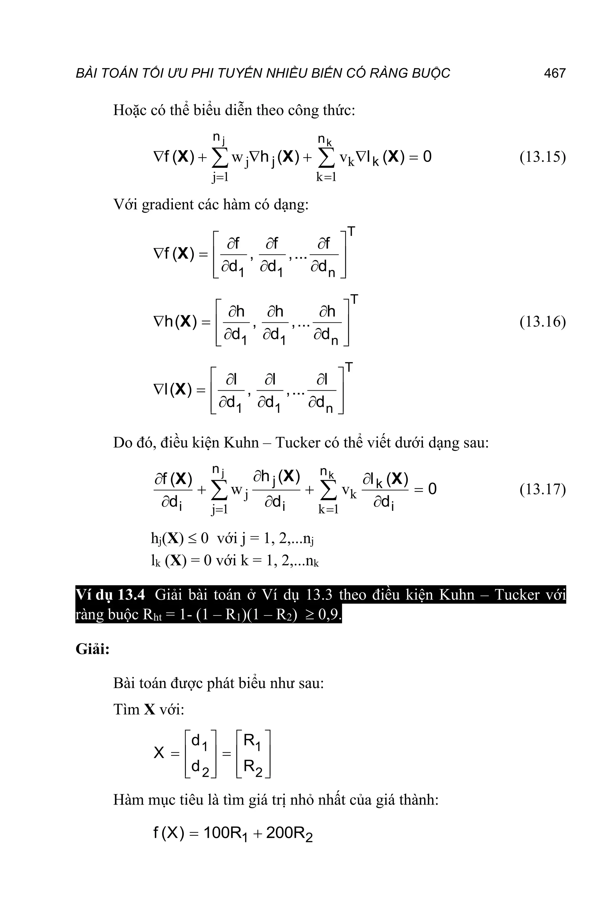 BÀI TOÁN TỐI ƯU PHI TUYẾN NHIỀU BIẾN CÓ RÀNG BUỘC 467
Hoặc có thể biểu diễn theo công thức:
j k
j 1 k 1
w v
 
     
 
j k
n n
j k
f ( h ( l ( 0
X X X
) ) ) (13.15)
Với gradient các hàm có dạng:
 
  
   
  
 
 
T
1 1 n
f ( , ,...
d d d
X
f f f
)
 
  
   
  
 
 
T
1 1 n
h( , ,...
d d d
X
h h h
) (13.16)
 
  
   
  
 
 
T
1 1 n
l( , ,...
d d d
X
l l l
)
Do đó, điều kiện Kuhn – Tucker có thể viết dưới dạng sau:
j k
j 1 k 1
w v
 
 

  
  
 
j k
n n
j k
i i i
h ( l (
f (
0
d d d
X X
X ) )
)
(13.17)
hj(X)  0 với j = 1, 2,...nj
lk (X) = 0 với k = 1, 2,...nk
Ví dụ 13.4 Giải bài toán ở Ví dụ 13.3 theo điều kiện Kuhn – Tucker với
ràng buộc Rht = 1- (1 – R1)(1 – R2)  0,9.
Giải:
Bài toán được phát biểu như sau:
Tìm X với:
   
 
   
   
   
1 1
2 2
d R
X
d R
Hàm mục tiêu là tìm giá trị nhỏ nhất của giá thành:
 
1 2
f (X) 100R 200R
 