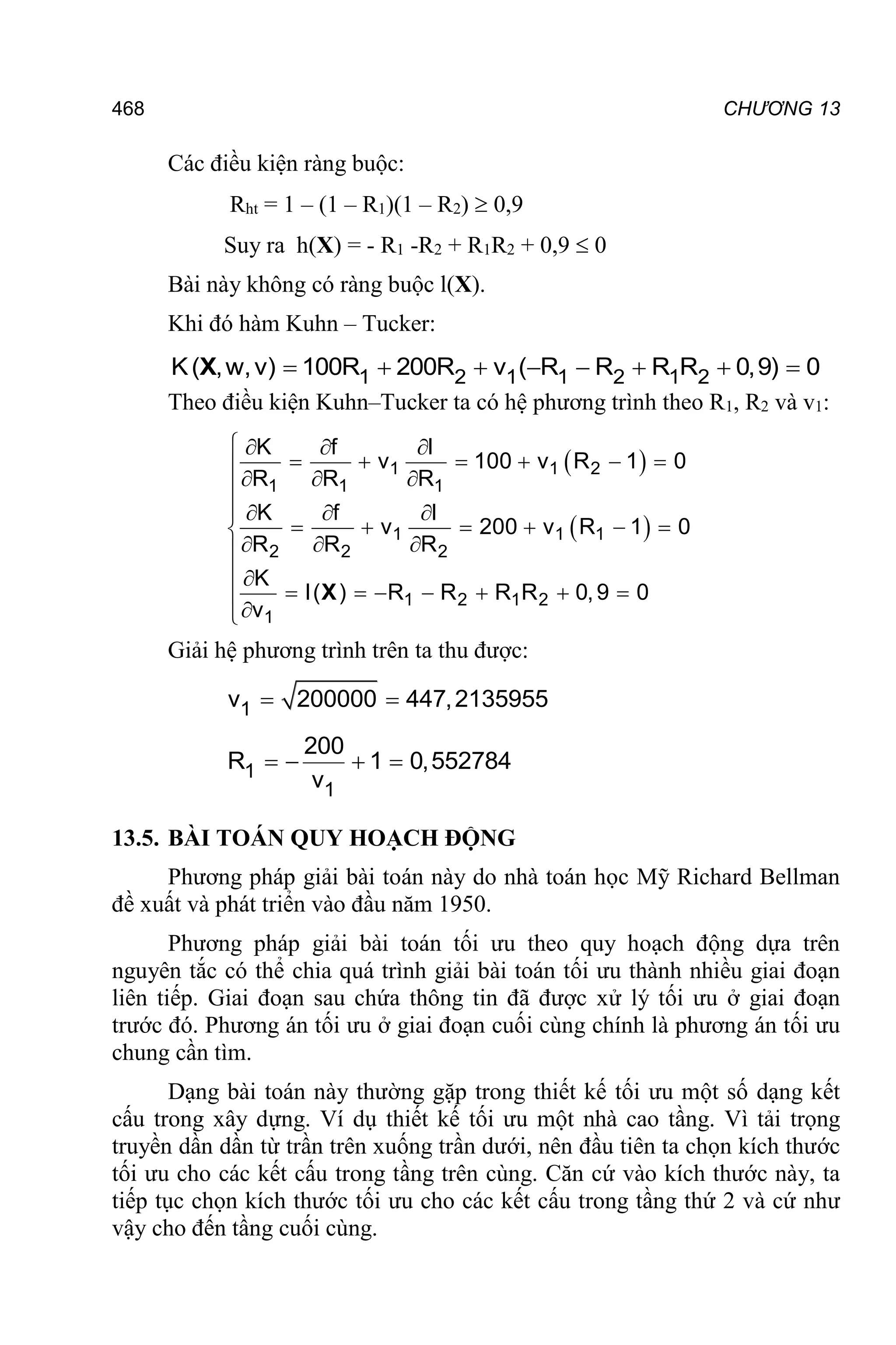 468 CHƯƠNG 13
Các điều kiện ràng buộc:
Rht = 1 – (1 – R1)(1 – R2)  0,9
Suy ra h(X) = - R1 -R2 + R1R2 + 0,9  0
Bài này không có ràng buộc l(X).
Khi đó hàm Kuhn – Tucker:
       
1 2 1 1 2 1 2
K( ,w,v) 100R 200R v ( R R R R 0,9) 0
X
Theo điều kiện Kuhn–Tucker ta có hệ phương trình theo R1, R2 và v1:
 
 
1 1 2
1 1 1
1 1 1
2 2 2
1 2 1 2
1
K f l
v 100 v R 1 0
R R R
K f l
v 200 v R 1 0
R R R
K
l( ) R R R R 0,9 0
v
   
     

  

   
     

  

 
      



X
Giải hệ phương trình trên ta thu được:
 
1
v 200000 447,2135955
   
1
1
200
R 1 0,552784
v
13.5. BÀI TOÁN QUY HOẠCH ĐỘNG
Phương pháp giải bài toán này do nhà toán học Mỹ Richard Bellman
đề xuất và phát triển vào đầu năm 1950.
Phương pháp giải bài toán tối ưu theo quy hoạch động dựa trên
nguyên tắc có thể chia quá trình giải bài toán tối ưu thành nhiều giai đoạn
liên tiếp. Giai đoạn sau chứa thông tin đã được xử lý tối ưu ở giai đoạn
trước đó. Phương án tối ưu ở giai đoạn cuối cùng chính là phương án tối ưu
chung cần tìm.
Dạng bài toán này thường gặp trong thiết kế tối ưu một số dạng kết
cấu trong xây dựng. Ví dụ thiết kế tối ưu một nhà cao tầng. Vì tải trọng
truyền dần dần từ trần trên xuống trần dưới, nên đầu tiên ta chọn kích thước
tối ưu cho các kết cấu trong tầng trên cùng. Căn cứ vào kích thước này, ta
tiếp tục chọn kích thước tối ưu cho các kết cấu trong tầng thứ 2 và cứ như
vậy cho đến tầng cuối cùng.
 