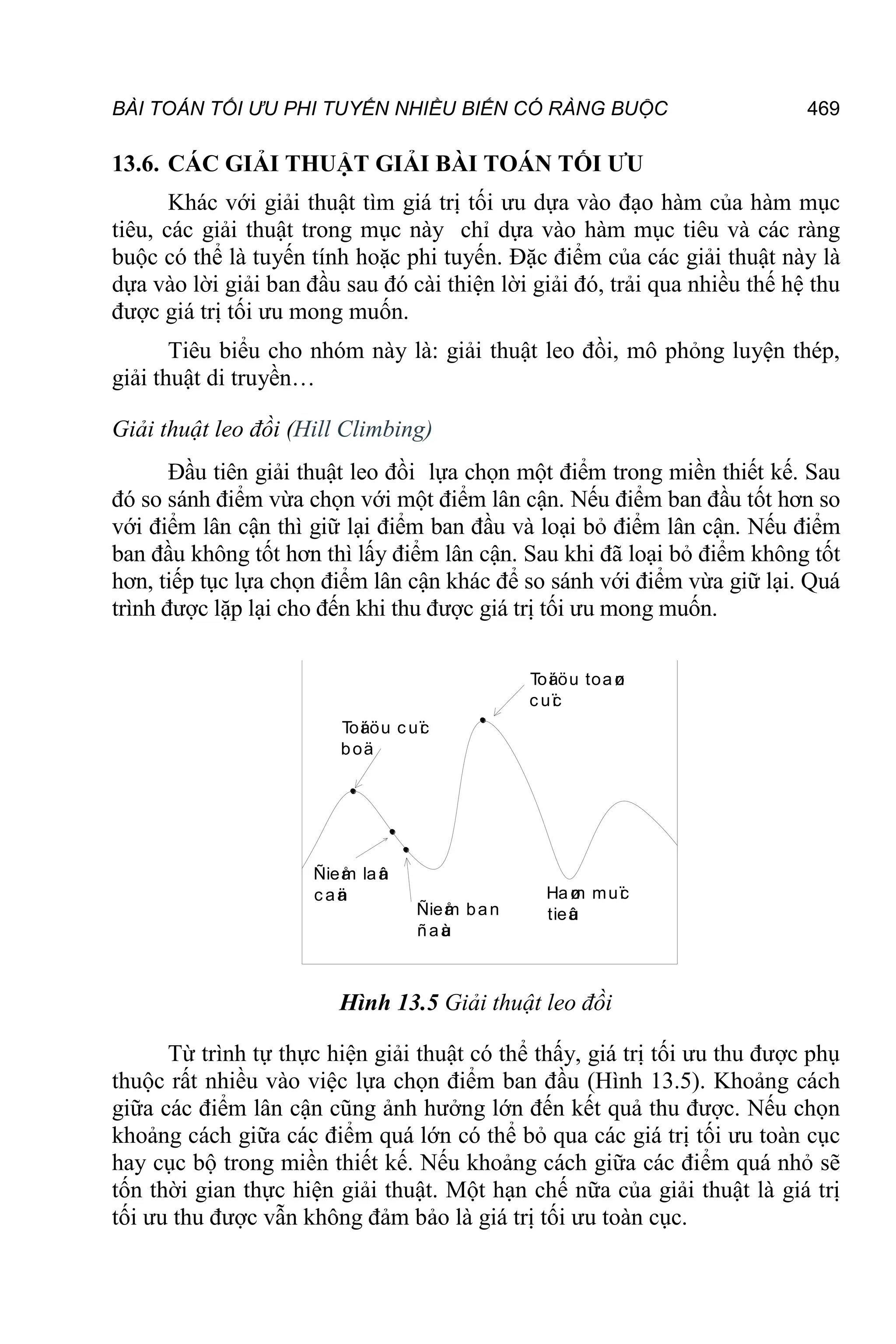BÀI TOÁN TỐI ƯU PHI TUYẾN NHIỀU BIẾN CÓ RÀNG BUỘC 469
13.6. CÁC GIẢI THUẬT GIẢI BÀI TOÁN TỐI ƯU
Khác với giải thuật tìm giá trị tối ưu dựa vào đạo hàm của hàm mục
tiêu, các giải thuật trong mục này chỉ dựa vào hàm mục tiêu và các ràng
buộc có thể là tuyến tính hoặc phi tuyến. Đặc điểm của các giải thuật này là
dựa vào lời giải ban đầu sau đó cài thiện lời giải đó, trải qua nhiều thế hệ thu
được giá trị tối ưu mong muốn.
Tiêu biểu cho nhóm này là: giải thuật leo đồi, mô phỏng luyện thép,
giải thuật di truyền…
Giải thuật leo đồi (Hill Climbing)
Đầu tiên giải thuật leo đồi lựa chọn một điểm trong miền thiết kế. Sau
đó so sánh điểm vừa chọn với một điểm lân cận. Nếu điểm ban đầu tốt hơn so
với điểm lân cận thì giữ lại điểm ban đầu và loại bỏ điểm lân cận. Nếu điểm
ban đầu không tốt hơn thì lấy điểm lân cận. Sau khi đã loại bỏ điểm không tốt
hơn, tiếp tục lựa chọn điểm lân cận khác để so sánh với điểm vừa giữ lại. Quá
trình được lặp lại cho đến khi thu được giá trị tối ưu mong muốn.
Haø
m muï
c
tieâ
u
Toá
i öu toaø
n
c uï
c
Toá
i öu c uï
c
boä
Ñieå
m laâ
n
c aä
n
Ñieå
m ban
ñaà
u
Hình 13.5 Giải thuật leo đồi
Từ trình tự thực hiện giải thuật có thể thấy, giá trị tối ưu thu được phụ
thuộc rất nhiều vào việc lựa chọn điểm ban đầu (Hình 13.5). Khoảng cách
giữa các điểm lân cận cũng ảnh hưởng lớn đến kết quả thu được. Nếu chọn
khoảng cách giữa các điểm quá lớn có thể bỏ qua các giá trị tối ưu toàn cục
hay cục bộ trong miền thiết kế. Nếu khoảng cách giữa các điểm quá nhỏ sẽ
tốn thời gian thực hiện giải thuật. Một hạn chế nữa của giải thuật là giá trị
tối ưu thu được vẫn không đảm bảo là giá trị tối ưu toàn cục.
 