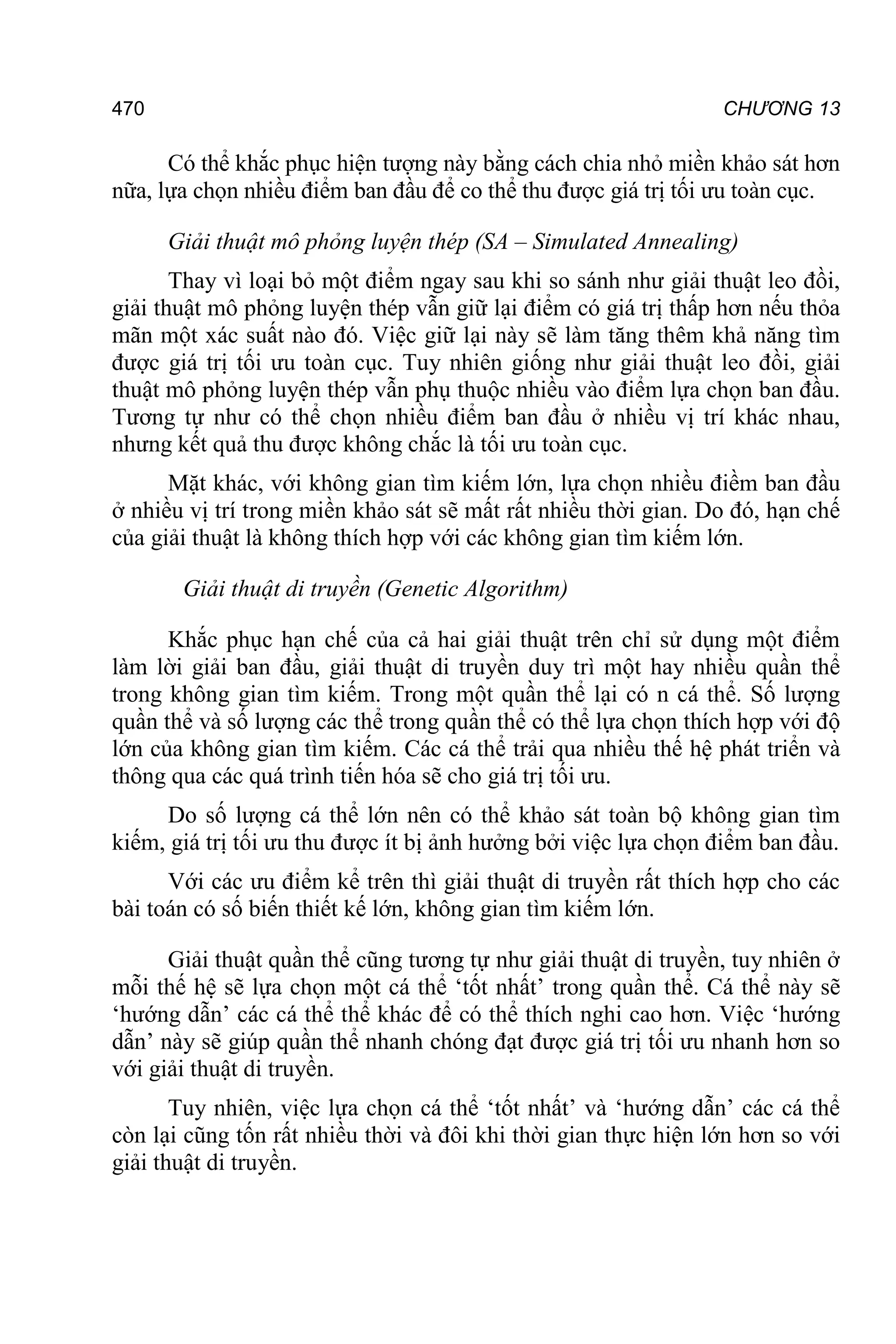 470 CHƯƠNG 13
Có thể khắc phục hiện tượng này bằng cách chia nhỏ miền khảo sát hơn
nữa, lựa chọn nhiều điểm ban đầu để co thể thu được giá trị tối ưu toàn cục.
Giải thuật mô phỏng luyện thép (SA – Simulated Annealing)
Thay vì loại bỏ một điểm ngay sau khi so sánh như giải thuật leo đồi,
giải thuật mô phỏng luyện thép vẫn giữ lại điểm có giá trị thấp hơn nếu thỏa
mãn một xác suất nào đó. Việc giữ lại này sẽ làm tăng thêm khả năng tìm
được giá trị tối ưu toàn cục. Tuy nhiên giống như giải thuật leo đồi, giải
thuật mô phỏng luyện thép vẫn phụ thuộc nhiều vào điểm lựa chọn ban đầu.
Tương tự như có thể chọn nhiều điểm ban đầu ở nhiều vị trí khác nhau,
nhưng kết quả thu được không chắc là tối ưu toàn cục.
Mặt khác, với không gian tìm kiếm lớn, lựa chọn nhiều điềm ban đầu
ở nhiều vị trí trong miền khảo sát sẽ mất rất nhiều thời gian. Do đó, hạn chế
của giải thuật là không thích hợp với các không gian tìm kiếm lớn.
Giải thuật di truyền (Genetic Algorithm)
Khắc phục hạn chế của cả hai giải thuật trên chỉ sử dụng một điểm
làm lời giải ban đầu, giải thuật di truyền duy trì một hay nhiều quần thể
trong không gian tìm kiếm. Trong một quần thể lại có n cá thể. Số lượng
quần thể và số lượng các thể trong quần thể có thể lựa chọn thích hợp với độ
lớn của không gian tìm kiếm. Các cá thể trải qua nhiều thế hệ phát triển và
thông qua các quá trình tiến hóa sẽ cho giá trị tối ưu.
Do số lượng cá thể lớn nên có thể khảo sát toàn bộ không gian tìm
kiếm, giá trị tối ưu thu được ít bị ảnh hưởng bởi việc lựa chọn điểm ban đầu.
Với các ưu điểm kể trên thì giải thuật di truyền rất thích hợp cho các
bài toán có số biến thiết kế lớn, không gian tìm kiếm lớn.
Giải thuật quần thể cũng tương tự như giải thuật di truyền, tuy nhiên ở
mỗi thế hệ sẽ lựa chọn một cá thể ‘tốt nhất’ trong quần thể. Cá thể này sẽ
‘hướng dẫn’ các cá thể thể khác để có thể thích nghi cao hơn. Việc ‘hướng
dẫn’ này sẽ giúp quần thể nhanh chóng đạt được giá trị tối ưu nhanh hơn so
với giải thuật di truyền.
Tuy nhiên, việc lựa chọn cá thể ‘tốt nhất’ và ‘hướng dẫn’ các cá thể
còn lại cũng tốn rất nhiều thời và đôi khi thời gian thực hiện lớn hơn so với
giải thuật di truyền.
 
